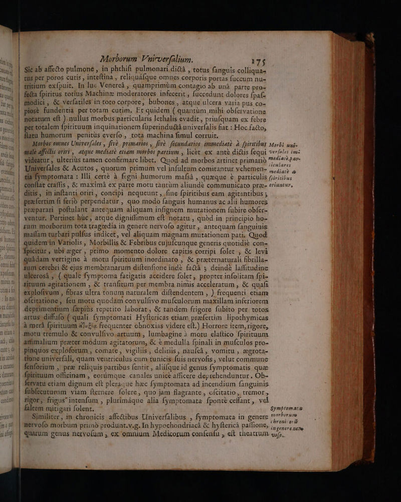 l-]l hs Wi iVld Morborum Vnicverfalium. 175 Sic ab affe&amp;o pulmone , in phthift pulmonari di&amp;á , totus fanguis.colliqua- tus per poros cutis , inteftina , reliquáfque omnes corporis portas fuccum nu- mitium exfpuit. In lue Venereà , quamprimüm contagio ab unà parte pro- fe&amp;ta fpiritus totius Machinz moderatores infecerit ; fuccedunt dolores fpaf- modici, &amp; verfatiles in toto corpore, bubones, atque ulcera varia pus co- piose fundentia per totam cutim. Et quidem ( quantüm mihi obfetvationg notatum eft ) nullus morbus particularis lethalis evadit , priufquam ex febre per totalem fpirituum inquinationem fuperindu&amp;á univerfalis fiat : Hoc fa&amp;o, flatu humorum penitüs everfo , tota machina fimul corruit. Univerfales &amp; Acutos , quorum primum vel infultum comitantur vehemen- iuculares mediate à conftat craflis , &amp; maximà ex parte motu tantüm aliunde communicato prze- ditis, in inftanti oriri, concipi nequeunt , fine fpiritibus eam agitantibus ; praefertim fi ferio perpendatur , quo modo fanguis humanus ac alii humores preparar poftulant antequam aliquam infignem mutationem fübire obfer- ventur. Pertinet hüc , atque digniflimum eft notatu , quód in principio ho- malílam turbari pulfus indicet, vel aliquam magnam mutationem pati. Quod quidem'in Variolis , Morbillis &amp; Febribus cujufcunque generis quotidie con- quàdam vertigine à motu fpirituum inordinato , &amp; praternaturali fibrilla- tum cerebri &amp; ejus membranarum diftenfione inde fa&amp;à ;j deinde laffitudine uleerosà ; ( quale fymptoma fatigatis accidere folet, propter infolitam fpi- rituum agitationem , &amp; tranficum per membra nimis acceleratum , &amp; quafi ofcitatione, feu motu quodam convulfivo mufculorum maxillam inferiorem deprimentium fzpiüs repetito laborat, &amp; tandem frigore fubito per totos artus diffufo ( quali fymptomati Hyftericas etiam praefertim. lipothymicas à merà fpirituum a/4£ía frequenter obnoxias videre eft.) Horrore item, rigore, motu tremulo &amp; convulfivo.artuum , lumbagine à motu elaftico fpirituum amimalium preter modum agitatorum, &amp; € medulla fpinali in mufculos pro- pinquos exploforum , comate, vigiliis, deliriis, naufeà , vomitu , zegrota- tione univerfali, quam ventriculus cum tunicis fuis nervofis , velut commune fenforium , pre reliquis partibus fentit , aliifque id genus fymptomatis qua fpirituum officinam , eorümque canales unice afficere deprehenduntur. Ob- fervatu etiam dignum eft pleraque hac fymptomata ad incendium fanguinis fübfecutumum viam fternere folere, quo jam flagrante, cícitatio, tremor, rgor, frigus intenfum , plurimáque alia fymptomata fponté ceffant ,. vel falcem mitigari folent. Similiter, in chronicis affe&amp;ibus LIniverfalibus , fymptomata in genere nervofo morbum priino produnt.v.g. In hypochondriacà &amp; hyftericà paífione, quarum genus nervofum ; ex omnium Medicorum coníenfu ; e(t theatrum orittpiuz, ufo.