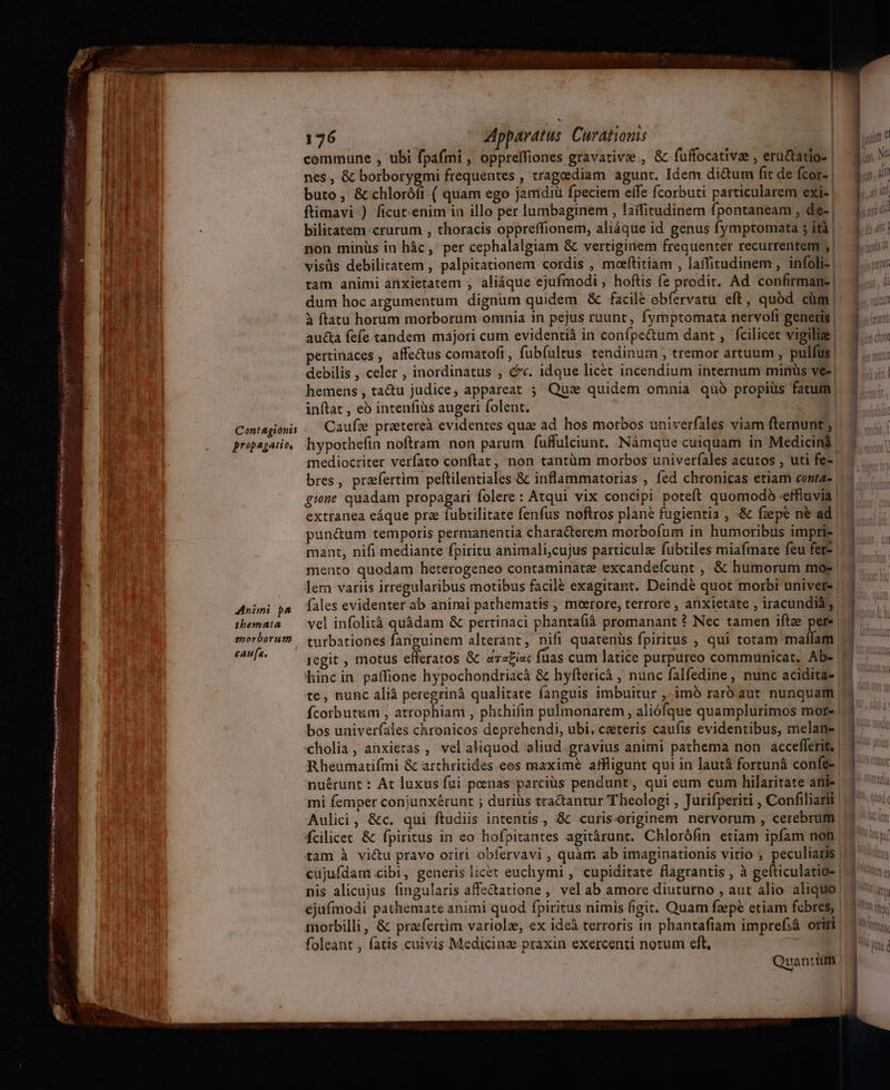 Con! agionts propagatio, Animi pa^ tbernata enorboruto caufa. 176 Apparatus: Curatioms commune , tibi fpafmi , opprelfiones gravativz , &amp; fuffocative , eractatio- | nes , &amp; borborygmi frequentes , tragoediam agunt. Idem di&amp;um fit de fcor- | buto, &amp; chloróíi.( quam ego jamdiü fpeciem elfe fcorbuti particularem exi- | ftimavi ) ficutenim ia illo per lumbaginem , laífirudinem fpontaneam , de-| bilitatem crurum , thoracis oppreffionem, aliáque id genus fymptomata 5 ità | non minüs in hác, per cephalalgiam &amp; vertiginem frequenter recurrentem ;| visüs debilitatem , palpitationem cordis , moeftitiam , laffitudinem , infoli-| tam animi anxietatem , aliáque ejufmodi, hoftis fe prodit. Ad confirman. | dum hoc argumentum dignum quidem &amp; facile obfervatu eft, quod cüm | à ftatu horum morborum omnia in pejus ruunt, fymptomata nervofi generis | aucta fefe tandem majori cum evidentià in confpe&amp;um dant , fcilicet vigiliz pertinaces , affetus comatofi , fubíultus. tendinum ; tremor artuum , pulfüs | debilis , celer , inordinatus , c. idque licet incendium internum minus ve-| hemens , ta&amp;u judice, appareat ; Quse quidem omnia quo propius fatum! inftat , eó intenfiüs augeri folent. | Caufze praetereà evidentes qua ad hos morbos univerfales viam fternunt; | hypothefin noftram non parum fuffulciunt. Námque cuiquam in Medicini mediocriter verfato conftat, non tantüm morbos univerfales acutos , uti fe-| bres, praefertim peftilentiales &amp; inflammatorias , fed chronicas etiam contae | gione quadam propagari folere : Atqui vix concipi poteft quomodo -effluvia | extranea eáque prz fubtilitate fenfus noftros plané fugientia , .&amp; fzepe n&amp; ad. punéum temporis permanentia characterem morbofum in humoribus impri- mant, nifi mediante fpiritu animali,cujus particulz fubtiles miafmate feu fers | mento quodam heterogeneo contaminatee excandefcunt ,, &amp; humorum mo- | ler variis irregularibus motibus facile exagitant. Deindé quot morbi univers | fales evidenter ab animi pathematis , meerore, terrore , anxietate , iracundia, vel infolità quàdam &amp; pertinaci phanta(iá promanant ? Nec tamen ifte pere turbationes fanguinem alterant, nifl quatenüs fpiritus , qui totam maílam | regit , motus efferatos &amp; eza£i«c fuas cum latice purpureo communicat, Ab- binc in paffione hypochondriacà &amp; hyftericà , nunc falfedine, nunc acidita- | te, nunc alià peregrinà qualitate fanguis imbuitur , imb rarb aut nunquam | fcorbutum , atrophiam , phthifin pulmonarem, aliófque quamplurimos mor. bos univerfales chronicos deprehendi, ubi, ceteris caufis evidentibus, melan- cholia, anxietas , vel aliquod aliud gravius animi pathema non accefferit, | Rheumatifmi &amp; arthritides eos maxime affligunt qui in lautá fortunà confe-. nuérunt : At luxus fui penas parcius pendunt, qui eum cum hilaritate anie Aulici, &amp;c. qui ftudiis intentis, :&amp; curisoriginem nervorum , cerebrum fcilicet &amp; fpiritus in eo hofpitantes agitárunt. Chlorófin etiam ipfam non tam à vi&amp;u pravo oriri obfervavi , quàm ab imaginationis vitio ; peculiagis | cujufdam cibi, generis licet euchymi , cupiditate flagrantis , à gefticulatio- | nis alicujus fingularis affe&amp;tatione , vel ab amore diuturno , aut alio aliquo! ejufmodi pathemate animi quod fpiritus nimis figit. Quam fzepé etiam febres, | morbilli, &amp; praefertim variolz, ex ideà terroris in phantafiam impref:á oriri. foleant , fatis cuivis Medicinz praxin exercenti notum eft, | Quantüm | | ——————ÓÁÁÉAQ