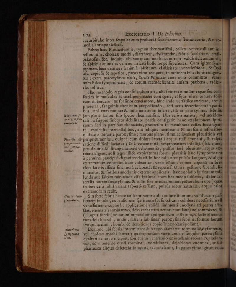 UP 104 . Exetcitatio T. De Febribus. | BILE OM cucurbitulz inter fcapulas cum profundá fcarificatione, fternutatoria , &amp;c.'re« | i media antiapople&amp;ica. | Febris hec Protheiformis, typum rlieumatifmi , colicae- ventriculi aut. in- | a teftinorum , cholere mozbi , diarrheeze , dyfenteriee , febris fcarlatinee, eryfi- | | | pelatofz., &amp;c. induit , ubi venenum. morbificum non valde deleterium eft, | ha! &amp; fpiritus animales veneno. irritati hofte longe füperiores. Cüm igitur fyme | il ptomata hzc oriantur à.nimià fpirituum elafticitate ; venzefe&amp;ione , &amp; Opi | E ufu copiofo &amp; repetito , paroxyfmi tempore, in ordinem feliciffime redigun- | Pl ! tur ; extra paroxyfmos vero, Cortice Peruyiano cum opio commixto , vene- | ] mood 4L is Urs aei PP Ro ct Po num hifce fymptomatis ; &amp; eorum recrudefcentie aníam prabens , radici- | 1 tüs tollitur. MT AA Hác methodo zgris confülendum eft , ubi fpiritus nimium expanfos cone Mr par fértim in mufculos &amp; tendinesciriuére contigerit, eófque ultra tonum folie 2 TA MuR E tum diftendere , &amp; fpafmos craeiantes , hinc ind&amp; verfatiles excitare, atque | 3 | praterei , fanguinis circuitum przpediendo , feri acris fecretionem in partis | 2 bus, unà cum tumore &amp; inflammatione inferre , ità ut paroxyfmus febrilis. Rbeumatif. jam plane latitet fub fpecie rheumatifmi. Ubi vero à nativa, vel.accideme m5 P^ tali , à frigore füfcepto debilitate partis contigerit hanc explofronem fpiri- | DATE — egum fierr in partibus thoracicis., prefertim: in membrana coftas fuccingens | te, mufculis intercoftalibus , aut reliquis membranis &amp; mufculis refpiratios | ar ni dicatis durante paroxyfmo.5 morbus plan? , fimulat fpeciem pleuritidis vel | da t Pleuritis. &amp;v peripneumonise ,. quippe. cum: dolore laterali atque. tuffi immanr , &amp; refpis |. 3 m |» impiam ratjone difficili fociatur ; &amp;: à vehementià fymptomatum infolità ( hic enimg |. 3 M ^42 7P praedoloris &amp; ftrangulationis vehementià , pulfus feré obruitur , atque exe | aA PT pude trema algent, ac fi eger illicà. expiraturus foret ) pleuritis hec fymptomatica: à genuina precipue dignofcenda eft.In hoc cafu utut pulsüs lànguor, &amp; algor. 2 extremorum: contraindicare videantur, venzíectione: tamen copiosà in brat. | ] chio. lateris affe&amp;i fine morá celebrat; &amp; repetità, Opii ingeftione liberali, lis: |. 3 nimentis, &amp; fotibus anodynis extern? applicatis , hec explofio fpirituum tol£. |. lenda aut faltem minuenda eft; fpafmis enim hoc modo fublatis , dolor la |] teralis horrendus;dyfpnoea &amp; tuffis fine medicaminum pe&amp;toralium ope ( qua&amp; |. in. hoc cafu nihil valent ) fponte.ceffan: , pulsüs robur naturale, atque calof.| 3 extremorum redit. Bn Celica fym- .. Sin forte febris hzecce colicam ventriculi aut inteftinorum; vel iliacamr paf | ] prematza, fionem fimulet, expanfionem fpirituum fpafmodicam cohibere neceffatium eft | ] venaefeQione-copiosáà , applicatione calidà linimenti anodyni ad' partes affe» | £&amp;tas, enemate carminativo, dein cathartico acriori cum láudano commixto, &amp; ( fi opus fuerit ] aquarum mineralium purgantium coctarum;&amp; la&amp;e alteratae rum:doft liberali , unde , faltem fub finem paroxyfini febrilis, folutio horum fymptomatum , bombi &amp; dejectiones copiofz expectari poffunt. | 1 . qt . - t (^ 1 .. ^ ftu : i Diarrboa Denique; ubi febris intermittens;fub typo diarrheeze torminofddyfenterisy | 4 ; | [ymptoma- ' vel cholerze morbi fatitet 5 quamprimimr. venenum in- fingulis paroxyfmis | 4 u;. | stas exaltari de novo incipiat, fpiritus in ventriculo &amp; inteftinis recens ex»lodüne | 15.. tur, &amp; momento quafi tormina , vomitiones , deje&amp;iones enormes , ac fà e pharmaco aliquo deleterio Íumpto.; zecrudeí£cunt, In paxoxyímo igituz: venas! | AN)