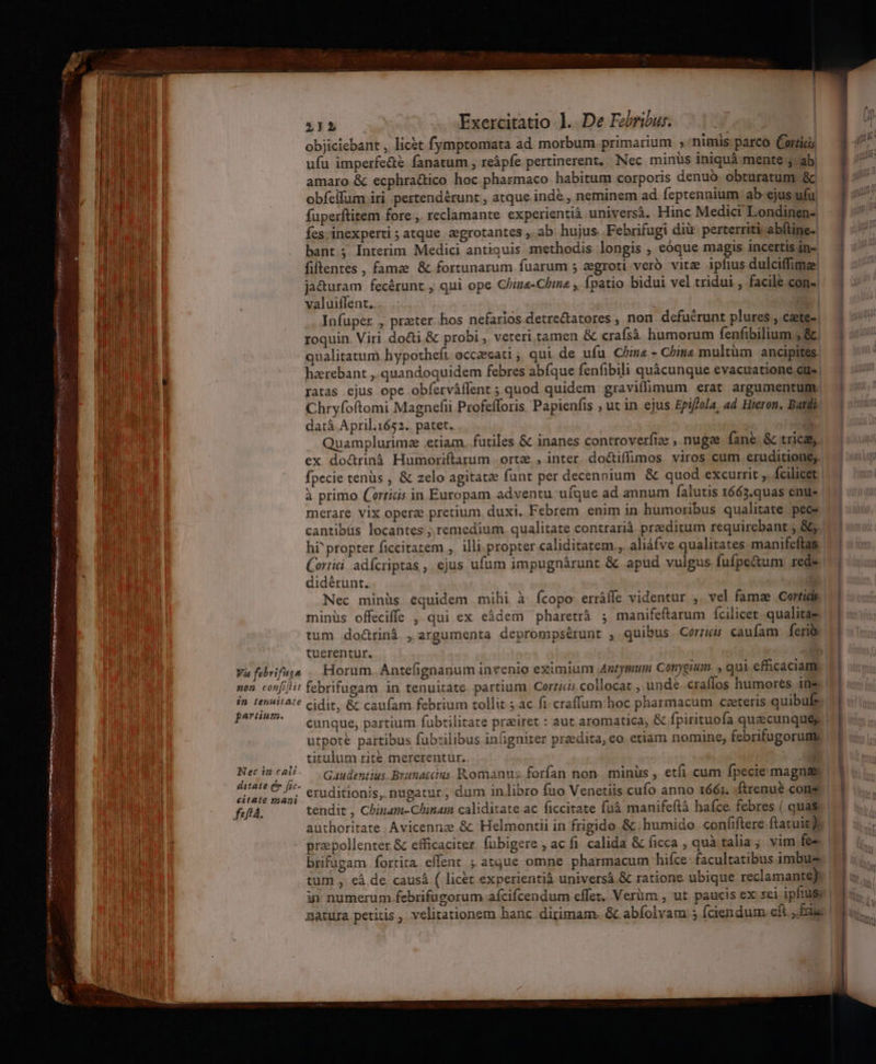 JE T »Pih Exercitatio 1. De Febribur. DERE objiciebant , lic&amp;t fymptomata ad morbum primarium , nimis parco Corti; LR ufu imperfe&amp;é fanatum , reàpfe pertinerent, Nec minus iniquá mente , ab. T amaro &amp; ecphractico hoc pharmaco habitum corporis denuo. obturatum &amp; * Has obfeilüm iri. pertendérunt , atque indé , neminem ad feptennium ab ejus ufu. MEUM | fuperftitem fore , reclamante experientià. universà. Hinc Medici Londinen- MEE fes. inexperti ; atque :egrotantes ,. ab. hujus Febrifugi diü: perterriti abftine-. n Ier | bant; Interim Medici antiquis methodis longis , eóque magis incertis in- MEE | fiftentes , famze &amp; fortunarum fuarum 5 aegroti veró vite ipfius dulciffimze aub ja&amp;uram fecérunt , qui ope China-Chine , fpatio bidui vel tridui facile con- 5 | E d I 1 ua i | valuiffent.. ri | i Y au Infuper , praeter hos nefarios detre&amp;tatores , non. defucrunt plures , C&amp;ete-. a I NE, roquin. Viri do&amp;i &amp; probi, veteri tamen &amp; crafsà humorum fenfibilium ,Q a. - qualitatum hypotheft occeecati , qui de ufu China - China multüm ancipites. i; hzrebant ,. quandoquidem febres abfque fenfibili quàcunque evacuatione cue gm - Mu | ratas ejus ope obferváffent ; quod quidem gravifimum erat argumentum P EP d Chryfoftomi Magnefii Profefforis. Papienfis ; uc in ejus Epiflola, ad Hieron, Batdi. 4 e d datà April.1652. patet. j Quamplurimee etiam. futiles &amp; inanes controverfiee , nugae fane. &amp; tica 4 l ex do&amp;rinà Humoriftarum orta ,inter dociffimos viros cum eruditione; | fpecie tenüs , &amp; zelo agitat funt per decennium &amp; quod excurrit ,. fcilicet. ii à primo (rris in Europam adventu ufque ad annum falutis 1663.quas enu iL E merare vix opera pretium. duxi. Febrem enim in humoribus qualitate peces. | 3l cantibüs locantes ; remedium. qualitate contrarià. praeditum requirebant ; 86. I4 hi^ propter ficcitatem ,. illi.propter caliditatem., aliáfve qualitates manifeftas WI Cortii adfcriptas, ejus ufum impugnárunt &amp; apud vulgus fufpe&amp;um: rede. didérunt.. | Nec minüs equidem mihi à fcopo erráffe videntur ,. vel famae Cortids | tum do&amp;rinà , argumenta deprompsérunt , quibus Corriis. caufam | feri tuerentur. Va febrifun .. Horum. Antefignanum invenio eximium Antymum Conygium. , qui efficaciam non confit febrifugam in tenuitate partium. Corticis collocat , unde craffos humores ine E . in tenuit2:? cidit, &amp; caufam febrium tollit ; ac fi craffum: hoc pharmacum czeteris quibufe. perm. — cunque, partium fubtilitate preiret : aut aromatica, &amp; fpirituofa quaecunques utpote partibus fübrilibus infignirer przedita, eo. etiam nomine, febrifugorume . titulum rite mererentur.. E Necintali. — Gaudentius. Branatcius Romanus forfan non. minüs , etfi.cum fpecie magnas ditate (m fic- osos os f «aA $. . AE citate maj; C0 ditionis, nugatur, dum in libro fuo Venetiis cufo anno 1661. .ftrenué cons f«fíá. authoritate. Avicennze.&amp;: Helmontii in frigido &amp; humido confiftere ftatuit) praspollenter &amp; efficaciter. fübigere , ac fi. calida &amp; ficca , quà talia; vim fe-- brifügam fortira. effent ; atque omne pharmacum hifce- facultatibus imbus tum ,. €à de caus ( licet experientià universà &amp; ratione ubique reclamante): i