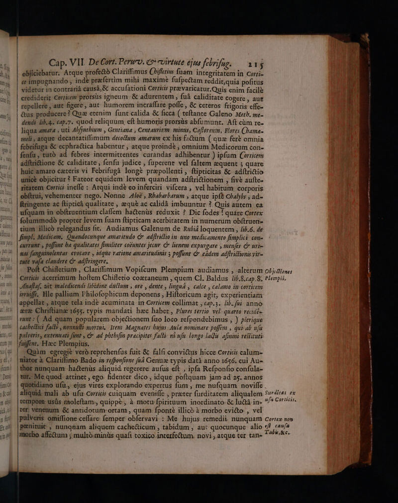 Cap. VII. De Cort. Peruro. 9: virtute ejua febrifag. — a3 objiciebatur. Atque profe&tó Clariffimus Chifierius fuam integritatem in Corti- c impugnando , inde praefertim mihi maxime fufpectam reddit;quia pofitus i videtur in contrari causá,& accufationi Corticis pra&varicatur.Quis enim facile T crediderit Corticem prorsus igneum | & adurentem , fuá caliditate Cogere , aut il repellere , aut figere, aut humorem incraffare poffe , & ceteros frigoris effe- | &us producere ? Que etenim funt calida & ficca ( teftante Galeno MetPb. me- Hn | dendi lib.4. €4p.7. quod reliquum, eft humoris prorsüs abfumunt. Aft cüm re- dis, | liqua amara , uti Abfyntbium , Genttana , Centauritm mints, Caflereum, Flores Chama- ., | meli, atque decantatiffimum decoctum amarum ex his fa&um ( que fer& omnia | febrifuga & ecphra&ica habentur , atque proinde , omnium Medicorum con- . |fenfu, tuto ad febres intermittentes curandas adhibentur ) ipfum (orricem ladftri&ione & caliditate , fenfu judice , fuperent vel faltem equent 5 quare | huic amaro caeteris vi Febrifugà longe prapollenti, ftipticitas &- adítri&tio | unice objicitur ? Fateor equidem levem quandam adftri&ionem , fivé aufte- | ritatem Coerrici ineffe : Atqui indé eo inferciri vifcera , vel habitum corporis | obftrui, vehementer nego. Nonne Aloe , Rhabarbarum , atque ipfe Chalybs ; ad- ftringente ac ftipticá qualitate , aequé ac calidà imbuuntur ? Quis autem ea | ufquam in obftruentium claffem ha&enüs reduxit ? Dic fodes ! quáre Cortex | folummodó propter levem fuam flipticam acerbitatem in numerum obftruen- .5' | etum illico relegandus fit. Audiamus Galenum de nu£i4 loquentem , /i/5.6. de 05. | mpl, Medicam. Quandocunque amaritudo C adffriclio in uno medicamento fimplici. con- H^ 3 eurrumt y poffant ba qualitates fimiliter co£untes jecur. C lienem expurgare , menfes & uri- LL P7 fanguinolentas evocare , idque vatione amaritudinis 5 poffant & eadem Ad[Iricftonis yir- I4! | rwre vafa claudere C ad/fringere. |. Poft Chifletium , Clariffimum Vopifcum. Plempium audiamus , alterum o?jaioses | corticis acerrimum hoftem Chifletio cozetaneum , quem CI. Baldus lib,8.cap. 8, Plempii, WT. Minaflaf. at amaledicend: libidine ductum , ore , dente , lingu£ , calce , calamo im corticem 5 lamwffe, Hle pallium Philofophicum deponens , Hiftoricum agit, experientiam $5! fappellat , atque tela inde acuminata in Corzicem collimat , «25.3. lib. fui; anno (29 [aeree Chriftianae 1655. typis mandati hec habet, Plures tertio. vel quarto vecidés ww i»wmt:( Ad quam popularem objectionem fuo loco refpondebimus , ) plerique moW | cachedtics facts , nonnulls mortui, Item. Magnates bujus Aule nominare poffem , qux ab. ufa (n5; fao. y extenuati fünt , & ad phtbifin pracipites facti ní ufa. longo lads. afinini vestituti fuiffit. Haec Plempius. | Quàm egregie vero reprehenfus fuit & | falfi convi&us hicce Cerricis calum- ;d,' |miator à. Clariffimo Bado i» reffenfione fu4 Genuse typis datà anno 1656. cui Au- fon; |ther nunquam ha&enüs aliquid regerere aufus eft. , ipfa Refpon(to confula- ! Do | tur. Me quod- attinet , ego. fidenter dico , idque poftquam jam ad 25. annos | quotidiano ufu, ejus vires explorando expertus fum , me nufquam noviffe , Kew aliquid: mali ab ufu- corticis cuiquam eveniffe , prater furditatem aliqualem Surditas ex 5») |tempore usüs moleftam., quippe; à motu fpirituum inordinato: & lu&à in- 4^ C99. I jj, |ter venenum & antidotum: ortam , quam- fponte illicó à morbo evi&o. , vel jl [pulveris omiffione ceffare femper obfervavi : Me hujus remedii. nunquam cortex so» puf [penitui& , nunquam aliquem cache&icum , tabidum, au: quocunque. alio */ ec u^ [morbo affetum ; multó-minüs quafi toxico interfe&um. novi , atque ter tan- ^^^
