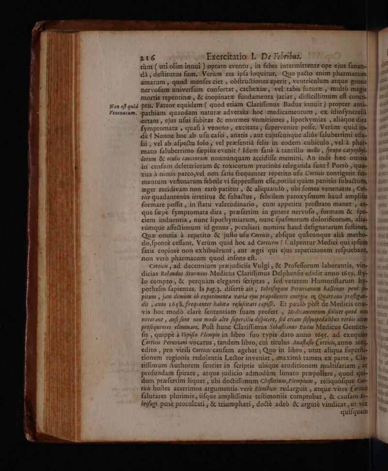 Non eft quid Venenatuta, 216 Exercitatio I. De Fehribus. tüm ( uti. olim innui )optato eventu , in febre intermittente ope ejus fanan-. dà , deftitutus fum. Verüm res ipía loquitur, Quo pa&amp;o enim pharmacum, amarum , quod: menfes ciet , obftru&amp;iones aperit ; ventriculum atque genus, nervofum univerfum. confortat ; cachexize, vel tabis future , multó magis, mortis repentine , &amp; inopinatz fundamenta jaciat, difficillimum eft conce.) ptu. Fateor equidem ( quod etiam 'Clariffimus Badus innuit) propter anti-| pathiam quandam nature adversüs- hoc : medicamentum , ex. idiofyncrafià ortam , ejus ufui fubitas &amp; enormes vomitiones , lipothymias , aliáque dira fymptomata , quafi à veneno , excitata; füpervenire pofle. Verüm: quid in» dé ? Nonne hoc ab ufu cafei , anatis ; aut cujufcunque aliüs faluberrimi edu. lii , vel ab afpectu folo , vel praefentià felis in. eodem cubiculo , vel à. phare, maco faluberrimo fzpius evenit ? Idem fané à tantillo mellis , fyrupo caryoplyle. lotum &amp;c oculis cancrorum nonnunquam accidiffe memini. An indé hec omnia in cenfum deleteriorum &amp; toxicorum protinus releganda funt? Porró , quge| ties à nimis parco,vel non fatis frequenter repetito ufu.Corticis contigerit fere! mentum veftenatum febrile vi fuppreffum effe;potiüs quàm penitüs fuba&amp;um zger recidivam non raro patitur , &amp; aliquando , ubi fomes venenátus , Cote zie quadantenüs irretitus &amp; fubac&amp;us, febrilem paroxyfmum haud amplius formare poffit , in ftatu valetudinario , cum appetitu proftrato manet , ate que fzepé fymptomata dira , prefertim in genere nervofo , formam &amp; fpe- ciem induentia ,. nunc lipothymiarum, nunc fpafmorum dolorificorum, alias. rümque affe&amp;ionum id genus , peculiari nomine haud defignatarum fuftinet, Que omnia à repetito &amp; jufto ufu Certicis ; abfque quicunque alià. metho- do,fponté ceffant, Verüm quid hoc ad corticem ? Culpentur Medici qui ipfum fatis copiose non exhibuérunt, aut egri qui ejus repetitionem refpuebant, non veró pharmacum quod. infons eft. Corticis , ad. decennium przjudiciis Vulgi , &amp; Profefforum laborantis, vine. dicias Rolandus Sturmius Medicus Clariffimus Delphenfis edidit anno 1659. ftye lo compto , &amp;. perquàm eleganti fcriptas , fed veterem Humoriftarum hy- pothefin fapientes. Is pag.3. diferte ait , Febrifugum Peravianum hadenus: pent fie pitum , jam demum ob experimenta. varia ejus prapollentis energia in Quartanis pyofitgane | dis ,anno 1658. frequenter babita. vefufcitari capiff.. Et pauló poft de Medicis cog vis hoc modó clare fententiam fuam profert , Medicamenrum fülicet quod. mt noverant , aufi fant. mon modo alto fapercilio difpicere, fed etiam fefquipedalibus verbis idem profequentes | eliminare, Poft hunc. Clariffimus Sebaffianus Badus Medicus Genüene | fis , quippe à Vopifto Plempio in libro fuo typis dato anno 1655. ad exequias. Corticis Peruyiani vocatus , tandem libro, cui titulus Anaflafis Corticis, anno. 1609. edito , pro virili Corticis caufam. agebat ; Quo in libro, utut aliqua fuperftie | tionem regionis redolentia Lector inveniat , maximá tamen ex parte , Clar riffimum Authorem fentiet in fcriptis ubique eruditionem multifariam 34€ profundam fpirare , atque judicio admodüm limato prepollere , quod. quie | dem praefertim liquet , ubi do&amp;iffimum Chiffetium, Plempium , xeliquófque Gute tici hoftes acerrimos argumentis vere Elendfiis redarguit , atque vires (Cortidli | falutares plurimis , ií(que ampliffimis teftimoniis comprobat , &amp; caufamJE brifugi pene proculcati , &amp; triumphati , do&amp;e adeó &amp; argute vindicat , ut. vix | quifquam jme. is. ————— —BRoe E
