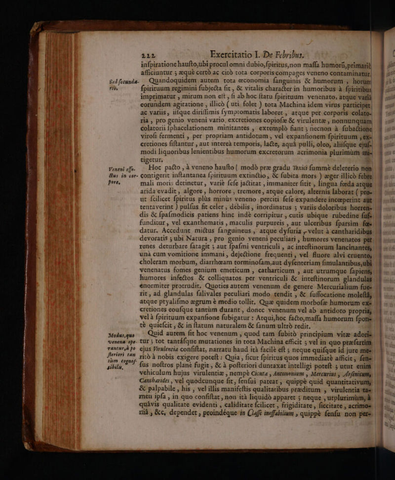 re ation itemm Haus ANITA UI aperte HS I aen prs, my umen eras 212 Exercitatio I. De Febribus. | infpiratione haufto,ubi procul omni dubio,fpiritus)non maffa humorü,primarit afficiuntur 5 seque certo ac citó tota corporis compages veneno contaminatur, Sed feeunda- Quandoquidem autem tota economia fanguinis &amp; humorum , horum riv, fpirituum regimini fubje&amp;ta fit , &amp; vitalis chara&amp;er in humoribus à fpiritibus imprimatur , mirum non elt , fi ab hoc ftatu fpirituum venenato, atque vatrià eorundem agitatione , illico ( uti. folet ) tora Machina idem virus participet, ac variis , iiíque diriffimis fymptomatis laboret., atque per corporis colato- ria, pro genio veneni vario, excretiones copiofze &amp; virulentee , nonnunquam colatorii Íphacelationem | minitantes ,' extemplo fiant 5; necnon à fuba&amp;ione virofi fermenti , per propriam antidotum , vel expanfionem fpirituum ,ex- cretiones fiftantur , aut intereà temporis, lacte, aquá pulli, oleo, aliííque ejuf- modi liquoribus lenientibus humorum excretorum acrimonia plurimürm mi- tigetur, ; 1 ae ^ ; Vemenisfe. | Hoc pa&amp;o à veneno haufto| modo prze gradu Toxici fumme deleterio non &amp;us in cer- contigerit inftantanea fpirituum extinctio, &amp; fubita mors ) eger illico febre Pere, mali moris detinetur, varie fefe ja&amp;itat , immaniter fitit , lingua fceda atque arida evadit , algore , horrore , tremore, atque calore, alternis laborat ( pro- ut fcilicet fpiritus plüs minüs veneno perciti fefe expandere incoeperint aut tentaverint ) pulfus fit celer , debilis, inordinatus s variis doloribus horrem- dis &amp; fpaímodicis patiens hinc indé corripitur , cutis ubique rubedine füfs| funditur , vel exanthematis , maculis purpureis , aut ulceribus fparsim foe datur, Accedunt mi&amp;us fanguineus ,. atque dyfuria ,- velut à cantharidibus. devoratis ; ubi Natura , pro genio veneni peculiari , humores venenatos pet. renes deturbare fatagit 5 aut fpafmi ventriculi , ac inteftinorum lancinantes,. unà cum vomitione immani , deje&amp;ione frequenti, vel fluore alvi cruento, choleram morbum, diarrheam torminofam;aut dyfenteriam fimulantibus;ubi venenatus fomes genium emeticum , catharticum , aut utrumque fapiens; humores infedos &amp; colliquatos. per ventriculi &amp; inteftinorum glandulas. enormiter protrudit. Quoties auteni venenum de genere Mercurialium fue. rit , ad glandulas falivales peculiari modo. tendit , &amp; fuffocatione moleflá, atque ptyalifmo eegrum € medio tollit. Quz quidem morbofze humorum ex- cretiones eoufque tantüm durant, donec venenum vel ab antidoto propria, velà fpirituum expanfione fubigatur : Atqui;hoc fa&amp;to;maffa humorum fpone té quiefcit ; &amp; in flatum naturalem &amp; fanum ultró redit. Modusquo — Quid autem fit hoc venenum , quod tam fubito: principium vitz adore Uenena ope vantur,à po fieriori tan 1338909 Coonof- gibila, ain ejus Virulentia confiftat, narratu haud ità facilé eft ; neque quifque id jure me« ritó à nobis exigere poteft : Quia , ficut fpiritus quos immediate afficit, fene vehiculum hujus virulentiz , nempe Cicuta , Anttmonium , Mercurius y /rféniculm Cantbarides , vel quodcunque fit, fenfui pateat , quippe quid quantitativumy &amp; palpabile , his , vel illis manifeftis qualitatibus praeditum , virülentia tae men ipfa , in quo confiflat , non ità liquidó apparet ; neque , utplurimüm, à quàvis qualitate evidenti , caliditate fcilicet , frigiditate, ficcitate , acrimoe E - NEN E rents Val E