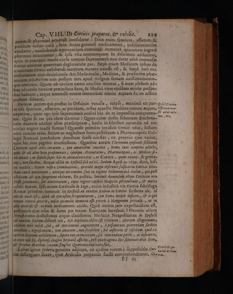 fé alti ides ^ RS AUOS 4C f [tcc 4 DN? Cap. V.HT. De Corticis. preparat. e9* exbibit. 219 corum &amp; pharmaci polycbrefi confulatur : Dum enim fpurium , effoetum &amp; ! putidum nefcio quid , loco :hujus generofi medicamenti , indifcriminatim | vendatur , naufeabundi &amp;grotantium ventriculi immensá quantitate ingrati | pharmaci inferciuntur ,&amp; ipfa vita nonnunquam in difcrimen. adducitur, quia in praecipiti morbi curfu tempus fzepenumeró non datur adeó immeníae | Corrici adulterini quantitati deglutiendae par, Saepe etiam Medicum ipfum de | quantitate Cortitis exhibendi incertum manere: neceffe eft, &amp; haud raro ex- | pe&amp;ationem ejus deciphunde Ars Medicinalis , Medicus ,. &amp; przfertim phar- macum polycbretTwm non- poffunt non apud vulgum famam exiftimationém- |que amittere. Quam ob caufam nemo ampliüs miretur , fi inter plebem ad- Ihuc adversüs Corticem praejudicia fant, &amp; Medici vires ejufdem minüs perfpe- l&amp;as habeant , atque. nonnulli eorum fententiam minüs &amp;quam de eo adhuc |proferre foleant. |te elle fpurium , effetum, ac putidum, teftes appello Medicos omnes zequos, lexpertos , quos ego ipfe fzepenumeroó audivi hàc de re impenfiis conqueren- Ires, Quin &amp; res ipfa idem clamitat : Quare enim. dofin. folennem drachma- cum duarum adultis olim przfcriptam , hodie in febribus curandis ad tot luncias augere coacti fumus ?* Quandà- primüm invaluit Cerriis. ufus , fcilicet lante annum 166o. fucum ac neglectum hunc peftiferum:à Pharmacopolà Col- legii Romani jamdudum dete&amp;um fuifle conftat , ex. propriis. ejus. verbis; qua hic non pigebit tranfcribere. Queritur autem P/mrimun ejufmodi ficlitium. Corticem aquá. alozs lavazum. , quo amaritiem. conciliet. , Roma. tunc temporis adyeli , quin C ad. alios locos profeminari , ideóque /fromatarios , Pharmacopaos , a6. Medicos fe- rib-anonet y ut. fedulu fuper bác ve animadvertatur , ut Cortex , quem emunt , fit.germa- |mus , mon fucátus.. Atque alibi in. Epiflol2 (n4 ad Gl.. Badii. April o4 1659. datà, hif- |ce verbis : Repeto- veftra: Dominationt , quotidie imagi obfervari falfitatem Corticis inveo | Lam causa mercimonii , adeóque nocumento fuit in vegione Pedemontaná duobus , qui«post | ecliduum. ab ejus: Jumptione obiérunt, Et poftea, Immotuit damnofum. islum Corticei non fuiffe geuuinum.s fed. adulteratum , cujus: viginti capfala Neapolin pervenerant , v multa aiflella Romam. Ipfe eciam Cardinalis de Lugo , cujus induftrià vis Cortics febrifuga Romz primim innotuit in Epiffol2 «d. eundeim Baduim de Cortice. fcribens ait... Id autem nali efl, . quód. ob ejus ufum frequentiorem ,. jam Roma incipit. deficere., C is qui ko» exponi poterit , nefcio quamdià: immunis effé poterit a. Mangonum. periculis ., .ut. in aliis pretiofis Gr — exotitis medicamentis - accidit. Quid. autem jam. expectandum eft, |poftquam ejus ufus &amp; fama per totam. Europam increbuit.? Visentius etiam | Protofhatarius do&amp;tiffimus atque clariffimus. Medicus Neapolitanus i Epiflol4 ad eundem. Badum difert&amp; aie , Sefe duplicem obfervaffe Corticem ; Alterum. ilegitimum , | veró nefüt ,féd , ad. imercimonii augmenta, à peffunorum quorundam [orditie invellum., migrefcentem , non amarum , non frialilem ; fed auflevum c vifidum quid ex | artritu dentium exbibentem-, [apore non aromaticum., fed. injucundum potis , ac infsayem, Aujus ufa D. lpbonf, Gaglia Tertiana affectus-, pofl quadraginta dius futmum-obut. dieiny &amp; Domino Mattbao, Sacconi füiplex Quartana duplicata fuit, Lubet igitur Criteria genuina adjicere, ex quibus verum à fuppofititio Cer- Ef. uj Officinaruns )H5 , &amp;cC. c IP amm NEED n RR [3-1 Abdt Uuint Cr2:€«s