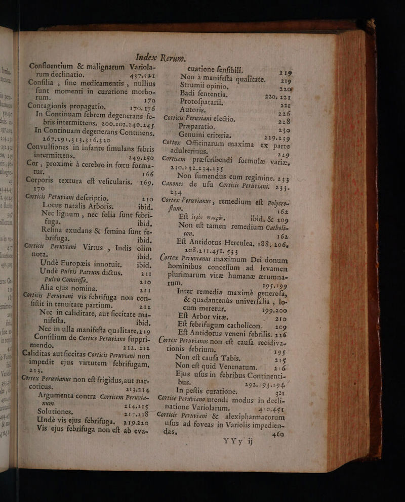V : TOTUM Confluentium &amp; malignarum Variola- rum declinatio. 437.621 Confilla , fine medicamentis , nullius funt momenti in curatione morbo- rum. 170 Contagionis propagatio. 170.176 In Continuam febrem desenerans fe- bris intermittens. 200.,202.240.245. In Continuam degenerans Continens. 267.191.313.316.320 Convulfiones in infante fimulans febris intermittens, 149.150 Cor , proxime à cerebro in fetu forma- tur, 166 Corporis textura eft veficularis. | 169, 170 Corricis Peruyiani defcriptio. 210 Locus natalis Arboris. ibid. Nec lignum , nec folia funt febri- fuga. ibid, Reíina exudans &amp; femina funt fe- brifuga. ibid. Cortiis Perwviani Virtus , Indis olim nota, ibid. Unde Europzis innotuit. ibid. Undé Pulvis Patrum di&amp;us. 211 Pulvis Comitiffz, 210 Alia ejus nomina. 211 Cortiis Peruviani vis febrifuga non con- fitit in tenuitate partium. 212 Nsc in caliditate, aut ficcitate ma- nifefta. ibid, Nec in ulla manifefta qualitate, 219 Confilium de Cortice Peruvian fü ppri- mendo. 312. 212 Caliditas aut ficcitas Corticis Peruviani non impedit ejus virtutem febrifugam, £13. Cortex. Peruvianus non eft frigidus,aut nar- coticus. 213.214. Argumenta contra Corticem Peruyia- num 114,215 Solutiones. 217.118 Unde vis ejus febrifupa, 219.220 Vis ejus febrifuga non eft ab eva- cuatione fenfibili, 219 Non à manifefta qualitate. 2t9 Strumii opinio, 220 Badi fententia, 220, 121 Protofpatarii, 22I Autoris, 2216 Cortics Peraviani ele&amp;tio, 218 Praparatio. 259 Genuirni criteria, 229.219 Cortex Officinarum maxima ex parte adulterinus. 219 Corticem | preeícribendi 2350.132.234.23j Non fumendus cum regimine, Canones de ufu Cortis Perayiani, 234 Cortex Peruvianus , remedium eft Polycre- flum. 162 Eft legoy 7 Ie gV, ibid, &amp; 209 Non eft tamen remedium Catboli- con, 162 Eít Antidotus Herculea, 188, 206, 208.211.451. 5553 Cortex. Peruvianus maximum Dei donum hominibus conceffüum ad levamen plurimarum vite humane zrumna- rum. 195.199 Inter remedia maxime generofa, &amp; quadantenüs univeríalia , lo- cum meretur, 199,200 Eft Arbor vita, 210 Eft febrifugum catholicon. 209 Eft Antidotus veneni febrilis. 236 formule variz, 253 231. tionis febrium. 19j Non eft caufa Tabis. 215 Non eft quid Venenatum. 216 Ejus ufus in febribus Continenti- bus. 292,193.194 In peftis curatione. 21r natione Variolarum. 40.451 alexipharmacorum ufus ad foveas in Variolis impedien- das, 4€o Y Xy.