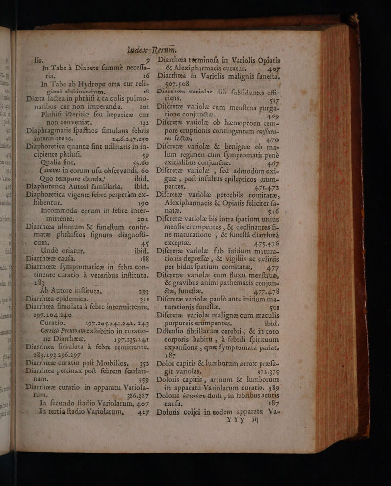 Cilvid lis. 9 In Tabe ab Hydrope orta cur reli- Bios abíflinz;ndum. 18 Dieta la&amp;ea in phthifi à calculis pulmo- naribus cur non: imperanda. IOI Phthift i&amp;eritie feu hepatice cur non conveniat. 122 Diaphragmatis fpaffinos fimulans febris intermittens, 24.6.247.250 Diaphoretica quante fint utilitatis in in- cipiente phthifi. 59 Qualia fint, 55.60 Canones in eorum ufu obfervandi. 6o Quo tempore danda. ibid. Diaphoretica Autori familiaria. — ibid. Diaphoretica vigente febre perperàm ex- hibentur. 190 Incommoda eorum in febre inter- mittente, 202 Diarrhea ultimum &amp; funeftum confi- mate phthifeos fignum | diagnofti- cum. 45 Unde oriatur. ibid. Diarrhoz caufa. 188 Diarrheze fymptomatice in febre con- tinente curatio à veteribus inftituta. 283 Ab Autore inftituta, 293 Diarrhoeea epidemica. 21I Diarrhea fimulata à febre intermittente, 197.204.240 Curatio. 197.205.24.1.24.2. 24.3 Gorticis Peruviani exhibitio in curatio- ne Diarrheez, 197.235.244 Diarrhea fimulata à febre remittente. 283.293.296.297 Diarrhez curatio poft Morbillos. |. 352 Diarrheea pertinax poft febrem fcarlati- nam. 359 Diarrheez curatio in apparatu Variola- rum. 286.337 In fecundo ftadio Variolarum, 407 in tertia fladio Variolarum, — 4:7 Diarrhea tetminofa in. Variolis Opiatis 507.508 Duarshosa wariolae dih fubfidentes effi- ciens. | 37 Difcrete variole cum menftrua purga- tione conjun&amp;a. 469 Difcrete variole ob hzemoptoen tem- pore eruptionis contingentem confluen- res fate, 470 Difcrete, variole &amp; / benigne ob ma- lum regimen cum fymptomatis pene exitialibus conjun&amp;a. 4.67 Difcrete variole , fed admodüm exi- gua , poft infultus epilepticos erum- pentes, 471.472 Difcrete |variole petechils comitate, Alexipharmacis &amp; Opiatis feliciter fa- nata, 516 Difcretz variole bis intra fpatium unius menfis erumpentes , &amp; declinantes fi- ne maturatione , &amp; funeftà diarrheà exceptae, 475.476 Difcrete variole fub initium matura- tionis deprefLe , &amp; vigiliis ac deliriis per bidui fpatium comitate, ^ 477 Diícretze. variole cum fluxu menftruo, &amp; gravibus animi pathematis conjun- &amp;ee, funeftae, 477.478 Difcretz variolze pauló ante initium ma- - turationis funefta. 501 Difcrete variole maligne cum maculis purpureis erümpentes, ibid. Diftenfio fibrillarum cerebri, &amp; in toto corporis habitu , à febrili fpirituum expanfione , qu&amp; fymptomata pariat, 187 Dolor capitis &amp; lumborum atrox prafa- git variolas. 172.375 Doloris capitis , artuum &amp; lumborum in apparatu Variolarum curatio. 389 Doloris ógeoxéz 9 dorfi , in febribus acutis caufa, 197 Doloxis colici in eodem apparatu Va- Xa Y.