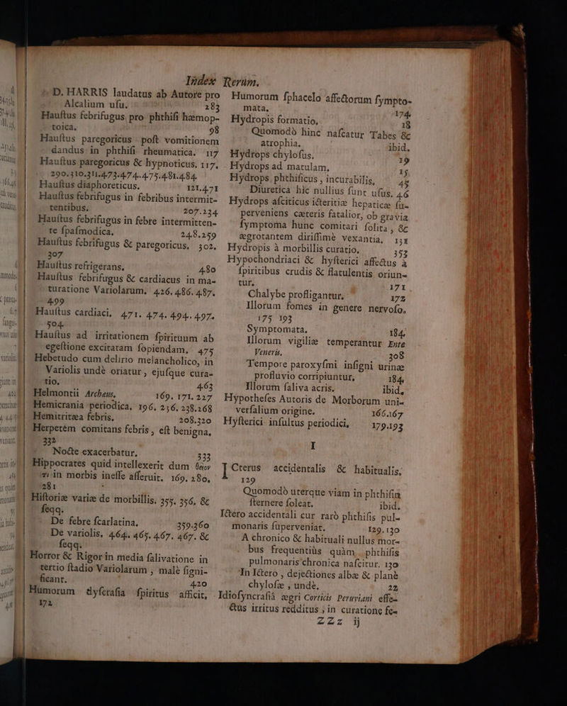 D. HARRIS laudatus ab Autore pro Alcalium ufu. 282 Hauftus febrifugus, pro plithifi haémop- tolca. 98 Hauftus paregoricus - poft. vomitionem dandus in phthifi rheumatica. n7 Hauftus paregoricus &amp; hypnoticus, 117, 290.310.311.4/73.4-7 4 4775. 4-81. 4.84. Hauftus diaphoreticus. 1214.71 Hauftus febrifugus in febribus intermit- tentibus. 207.224. Hauftus febrifugus in febre intermitten- te fpafmodica. 248.259 Hauftus febrifugus &amp; paregoricus. 302. p Haultus refrigérans. 4.80 Hauftus febrifugus &amp; cardiacus in ma- turatione Variolarum. 426. 4.86. 4.87. 499 Hauftus cardiaci, 471. 474. 4-94.. 4.97. [o] Hauítus ad irritationem fpirituum ab egeftione excitatam fopiendam. 475 Hebetudo cum delirio melancholico. in P] Variolis undé oriatur, ejufque cura- tlo. 4.63 Helmontii Arche. 169. 171. 227 Hemicrania periodica, 196. 256. 238.168 Hemitritza febris, 208.320 eft benigna, 33* Nocte exacerbatur. | | * (4 nfl« là Lev zi in morbis ineffe afferuit, 169. 280, 281 : feqq. De febre fcarlatina. De variolis. feqq. 359.360 4.64. 465. 4.67. 467. &amp;C tertio ftadio Variolarum , male figni- ficant. 420 172 Humorum fphacelo affe&amp;orum fympto- mata, 174, Hydropis formatio, 18 Quomodó hinc nafcatur Tabes &amp;k atrophia. ibid. Hydrops chylofus. 1 Hydrops ad matulam. 1j Hydrops. phthificus , incurabilis, 4*5 Diuretica hic nullius funt ufus. 4.6 Hydrops afciticus i&amp;eritie hepatice füu- perveniens caeteris fatalior, ob gravia fymptoma hunc comitari folita ,« egrotantem diriffime vexantia, rx Hydropis à morbillis curatio, 352 Hypochondriaci &amp; hyflerici affedug à fpiritibus crudis &amp; flatulentis Orluns tur. 171 Chalybe profligantur, : 172 Illorum fomes in genere nervofo, 175 193 Symptomata. 184. Illorum vigilie temperantur Emre Veneris. 308 Tempore paroxyfími infigni urinae profluvio corripiuntur, 184, Illorum faliva acris. ibid, verfalium origine. 166167 179.123 I 129 Quomodo uterque viam in phthifin fternere foleat. ibid. monaris füperveniat. 129.130 A chronico &amp; habituali nullus mor- bus frequentiüs quim phthifis pulmonaris chronica nafcitur, 130 In I&amp;tero , dejectiones albae &amp; plané chylofz , unde. 22 &amp;us irritus redditus ; in curatione fe- zzz ij