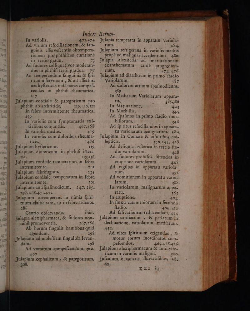 0l. 201] | In variolis. 4.71.474. Ad virium refocillationem, &amp; fan- guinis effervefcentis obtempera- tionem pro phthifeos curatione in tertio gradu. 72 Ad fudores colliquativos moderan- dos in phthifi tert gradus. 77 Ad temperandum fanguinis &amp; fpi- rituum fervorem , &amp; ad affe&amp;tio- nes hyftericas indé natas compef- cendas in phthifi rheumatica. Julapium. cordiale &amp; paregoricum pro phthift ab arthritide. 119.120.121 In febre intermittente rheumatica, 259 In variolis cum fymptomatis exi- tialibus conjunctis. 467.468 In vatriolis. mediis. 479 In variolis cum doloribus rheuma- ticis, 476 Julapium hyftericum; 119 Julapium diureticum in phthifi i&amp;eri- tia; 122.136 Julapium: cordiale temperatum in febre intermittente. 201 Julapium febrifugum. 224 julapium.cordiale temperatum in febre intermittente. 201 297.4.68.4.71.4.72 Julapium attemperans in. nimia fpiri- tuum.elafticitate , ut in febre ardente, 286 Cautio obíervanda. ibid. julapia alexipharmaca, &amp; fudores non- nihil promoventia. 267.286 Ab horum fingulis hauftübus quid agendum. 298 -Tulapium ad moleftiam fingultüs.levan- dam. 298 Ad vomitum compefcendum. 3oo.. 497 : Julapium cephalicum.; &amp; paregoricum, 30&amp; Julapia temperata in apparatu variola- rum. 284. Julapium refrigerans in variolis mediis prope ad malignas accedentibus, 480 Julapia alexiteria! ad. maturationem exanthematum | tardé progredien- tium. 474.476 Julapium ad diarrheeam in primo ftadio Variolarum. 187 Ad dolorem artuum fpafmodicum, 389 tth 395.386 In Máturatione. 4.23 In Morbillis. 24.5 Ad ípafmos in primo ftadio. mor- billorum. 246 Ad fpiritus refocillandos in appara- tu variolarum benignarum. 384. Julapium in Comate &amp; infultibus epi- lepticis. 290.392. 428 Ad deliquia hyfterica in tertio fta- dio variolarum. 4.28 Ad íudores profufos fiflendos in eruptione variolarum. 408 Ad vigilias. in apparatu variola- rum. 392 Ad vomitionem in apparatu vario- larum. | 388 In. variolarum , malignarum. appa- ratu. 38; In eruptione; 4.04. In fluxu catameniorum in fecundo ftadio. 499. 410 Ad falivationem reducendam. 4:4 Julapium cardiacum , &amp; perlatum in declinatione. variolarum . mediarum., 451. Ad vires fpirituum erigendas , &amp; motus eorum inordinatos. com- peícendos. 4-65.4.68.47 6: Tulapium alexipharmacum &amp; antihyfte. ricum in variolis malignis. 500 Tufculum. € -cancris. fluviatilibus, €$,. 69 2 uz dU m cies gts n —ÀÓ' C mmn i nm - » —] m mast aq ap m — 2 ^as n ge