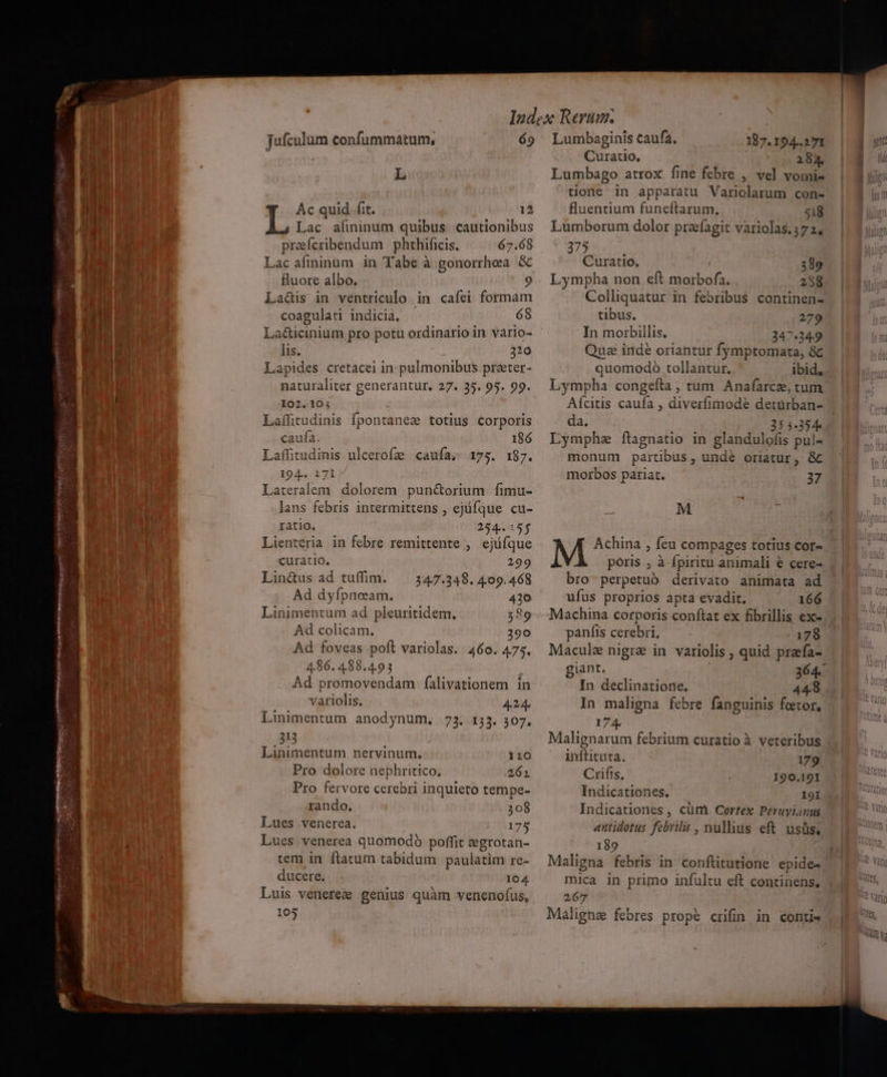 A adi I get mH ct erige tt eee opc cem mm fufculum confummatum, 69 L Ac quid. fit. 12 Lac afininum quibus. cautionibus prefcribendum phthificis. 67.68 Lac afininum in Tabe à gonorrhea &amp; fluore albo. La&amp;is in ventriculo in caíei formam coagulati indicia, 68 La&amp;icinium pro potu ordinario in vario- naturaliter generantur. 27. 35. 95. 99. I02..10; Laílitudinis fpontanes totius corporis caufa. 186 Lafütudinis ulcerofz caufa, 175. 187. 194. 2171 Lateralem. dolorem pun&amp;orium fimu- lans febris intermittens , ejífque cu- tatio. 254.155 Lienteria in febre remittente , ejüíque curatio. 299 Lin&amp;us ad tuffim. —. 347.348. 409.468 Ad dyfpnosam. 410 Linimentum ad pleuritidem, $89 Ad colicam. 290 Ad foveas poft variolas. 460. 475. 4.86. 488.4.93 Ad promovendam falivationem in variolis. 424. Linimentum anodynum, 73. 153. 307. 313 Linimentum nervinum., 120 Pro dolore nephritico. 262 Pro fervore cerebri inquieto tempe- rando. 308 Lues venerea. 175 Lues venerea quomodó poffit :grotan- tem in flatum tabidum paulatim re- ducere. 104 Luis veneree genius quàm venenofus, 105 Lumbaginis caufa. Curatio. 289 Lympha non eft morbofa. 288 Colliquatur in febribus continen- tibus. 279 In morbillis. 347.349 Lympha congefta, tum. Anafarce, tum Aícitis caufa , diverfimode detürban- da. 3544354 Lymphe ftagnatio in glandulofis pul- monum partibus , undé oriatur, &amp; morbos pariat. 37 M EA M Achina , feu compages totius cor- póris , à fpiritu animali € cere- bro-perpetuó derivato animata ad ufus proprios apta evadit, 166 Machina corporis conftat ex fibrillis ex-. panfis cerebri, : 178 Macule nigrae in variolis , quid prafa- giant. 364. In declinatione. 448 In maligna febre fanguinis foetor, 174. Malignarum febrium curatio à veteribus inftituta. 179 Crifis, 120.191 Indicationes. I9I Indicationes , cüm Cortex Peruyianus antidotus febrilis , nullius eft. usüs. 189 Maligna febris in conflitutione epide- mica in primo infultu eft continens, 267 Malignae febres prope crifin in conti«