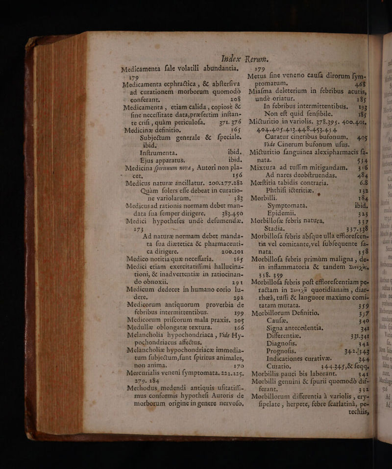 ! | Index ) Medicamenta fale volatili abundantia. 79 | Medicamenta ecphra&amp;ica , ad curationem morborum quomodó conferant. 208 ] Medicamenta , etiam calida , copiose &amp; j fine neceffitate data,prefertim inftan- umddii- ua EL T $4 VN V. lu ANS E te crifi , quàm periculofa, 371. 376 F En Medicinz definitio. 16; i | nn | Subje&amp;um generale. &amp; — fpeciale. i erm ibid. un 1 ] d^ Inftrumenta. ibid. A uu | Ejus apparatus. ibid. t Eg Medicina fpiriruum nova , Autori non pla- uw Hil cet, 156 Medicus nature ancillatur. 200.277.282 Quàm folers efle debeat in curatio- ne variolarüm., 383 Medijcusad rationis normam debet man- data fua femper dirigere. 283.4.50 ' Medici hypothefes undé defumenda. 17 ^d natura normam debet mànda- ta fua dietetica &amp; pharmaceuti- | Ca dirigere. | 200.201 Medico notitia qua neceffaria. 16$ Medici etiam exercitatiffimi hallucina- tioni, &amp; inadvertentie in ratiocinan- do obnoxii. 291 Medicum dedecet in humano corio lu- dere, 292 Medicorum antiquorum proverbia de febribus intermittentibus. 199 Medicorum prifcorum mala praxis. 205 Medulle oblongate textura. 166 Melancholia hypochondriaca , Vide Hy- pochondriacus affectus. Melancholiz hypochondriace immedia- tum fubje&amp;um,funt fpiritus animales, i non anima. 170 Mercurialis veneni fymptomata., 222.225. 279. 184. | Methodus medendi antiquis ufitatiffi- mus conformis hypothefi Autoris de morborum origine in genere nervofo, 179 ptomatum. 468 Miafíma deleterium in febribus acutis, | unde oriatur. 18g. In febribus intermittentibus, ^ 193 | Non eft quid fenfibile. 185 | Mi&amp;uritio in variolis. 378.39 5. 400. 4.0I, 4404 4.0 $4413. 4 4e B4 )53« 4. $ 4 Curatur cineribus bufonum., Vide Cinerum bufonum ufus. Mi&amp;uritio fanguinea alexipharmacis fa- 405 | nata. 534 | Mixtura ad tuffim mitigandam. — 316 | Ad nares deobítruendas, 484 Moeftitia tabidis contraria. 6.8 Phthifi i&amp;eritia. 132, Motbilli. 194. Symptomata. ibid. | Epidemii. 315 | Morbillofz febris natura, 317 Stadia. 237.338 | Motbillofa febris abfque ulla effiorefcene | tia vel comitante,vel fubíequente fa- | nata. 58 in inflammatoria &amp; tandem zurex, 358.359. —— À Morbillofa febris poft efflorefcentiam pee racam in zv;3 quotidianam , diar- tatam mutata. 359 Morbillorum Definitio. 3317 Caulbis 340 Signa antecedentia, 241 Differentia, 331.241 | Diagnofis. 342. Prognofis. 342.1543 Indicationes curative. 344 | Curatio. 34-4.34.5 Gc feqqe | Morbillis pauci bis laborant. 34F- Moibilli genuini &amp; fpurii quomodo dif ferant. 351 Morbillorum differentia à variolis , ery- fipelate , herpete, febre fcarlatinà, pez techiis; ALUUS ( IM] Dd