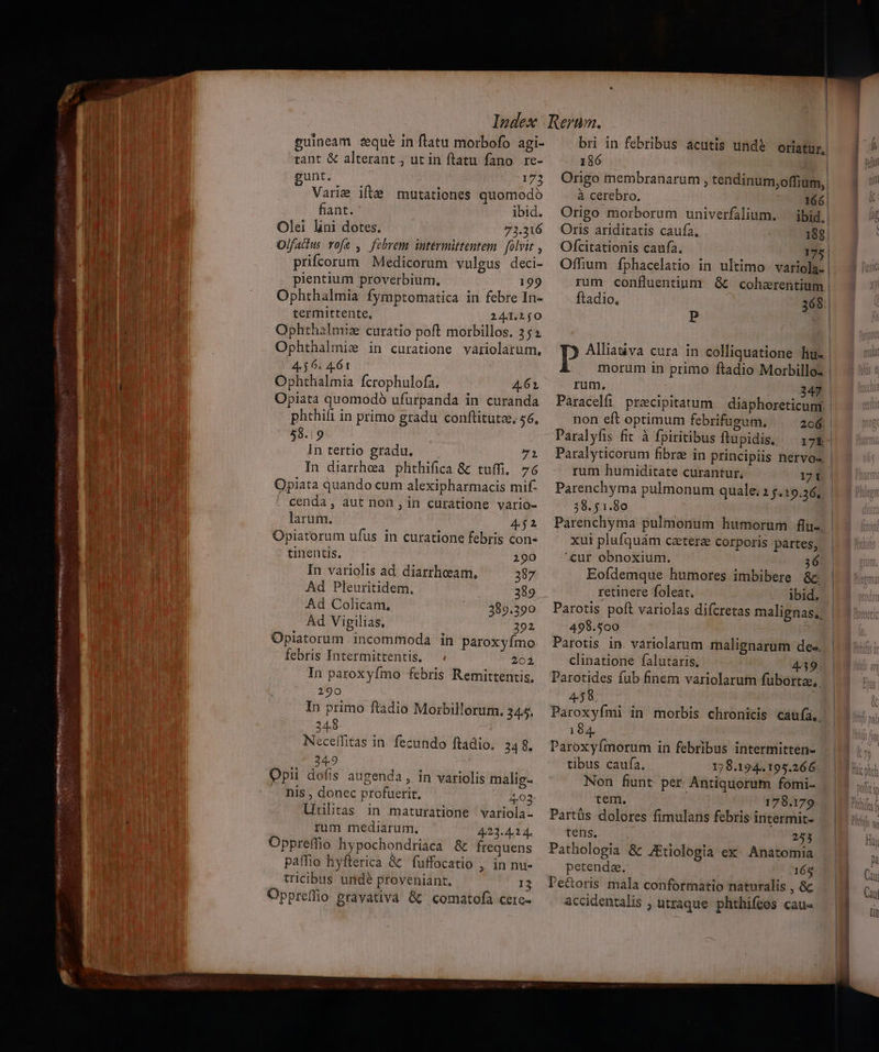 i tant &amp; alterant , ut in ftatu fano re- T gunt. —— 173 n Varie ifte mutationes quomodo ! ! fiant. ibid. i Olei lini dotes. 71.216 Olfaitus rofa ,. febrem intermittentem | folvit , ; priftorum Medicorum vulgus deci- pientium proverbium, 199 Ophthalmia fymptomatica in febre In- termittente, 241.1j0 Ophthalmiz curatio poft morbillos. 352 41 Ophthalmie in curatione variolarum, 4$ 6. 461 M Ophthalmia fcrophulofa. 4.61 Opiata quomodoó ufurpanda in curanda phthili in primo gradu conftitutz, 56, 58.19 In tertio gradu. 7i In diarrhea phthifica &amp; tuffi,. 76 Opiata quando cum alexipharmacis mif- TOT cenda, aut non , in curatione vario- m larum. 452 Opiatorum ufus in curatione febris con- tinentis. x 1mm mm, Em » Tu  LI - * EN - [Dog HRK Ven AIT Rp o UPPER IDE, pcr Mim rm an  Uvpp nto: ees x rn --— v 290 In variolis ad diarrhoeeam, 387 Ad Pleuritidem. 389 Ad Colicam, 389.290 Ad Vigilias, 292 Opiatorum. incommoda in paroxyímo febris Intermittentis, — . 201 In paroxyfmo febris Remittentis, 290 In primo ftadio Morbillorum. 345, 248 Neceífitas in. fecundo ftadio. 348. 349 Opii dofis augenda , in variolis malig- nis , donec profuerit, 4,03 Uiilitas in maturatione variola- rum mediarum., 423.414. Oppreffio hypochondriaca &amp; frequens paffio hyfterica &amp; fuffocatio , in nu- tricibus undé ptoveniant. 13 Oppreffio gravativa &amp; comatofa cere- 186 Origo membranarum , tendinum,offium, à cerebro. 166 Origo morborum univerfalium. — ibid. | Oris ariditatis caufa, 188 Ofcitationis caufa. 175 | ftadio, 368 P P Alliativa cura in colliquatione lhu- morum in primo ftadio Moribilloz rum, 2 : 347 Paracelfi precipitatum | diaphoreticuni. non eft optimum febrifugum, 206. Paralyfis fit à fpiritibus ftupidis. .— 175 rum humiditate curantur, 171 Parenchyma pulmonum quale; 2 $419.26, 38. 51.80 Parenchyma pulmonum humorum flu- xui plufquám ceterae corporis partes, ^cur obnoxium. 36 Eofdemque humores imbibere &amp;c. retinere foleat. ibid. Parotis poft variolas difcretas malignas,, 499.500 Parotis in. variolarum malignarum de-. clinatione falutaris. 439 Parotides fub finem variolarum fubortee,. 458 Paroxyími in morbis chronicis caufa. 184. Paroxyímorum in febribus intermitten- tibus caufa. 178.194. 195.266 Non funt per Antiquorum fomi- tem. 178.179 Partüs dolores fimulans febris intermit- tens. 253 Pathologia &amp; JEtiologia ex: Anatomia petenda, 165 Pe&amp;oris mala conformatio naturalis ,&amp; accidentalis ; utraque. phthifcos cau«