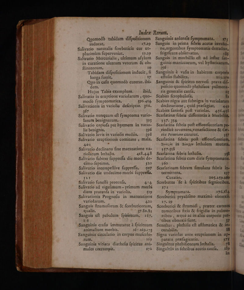 bts LEN -*  — Quomodb tabidam difpofitionem inducat. 17.29 Salivatio naturalis fcorbuticis cur ut- plurimüm fuperveniat. 17.29 Salivatio Mercurialis , ultimum afylum in curatione ulcerum veterum &amp; ob- flinatorum. 10 longa fuerit. 17 Quo in cafu quomodoó curetur. ibi- dem. Hujus Tabis exemplum. ibid. Salivatio in eruptione variolarum , quo- modo fymptomatica, 396.414. Salivationis in variolis defcriptio. 366. 367 Salivatio nunquam eft fymptoma vario- larum benignarum. 292 Salivatio copiofa per hyemem in vario- lis benignis, 296 Salivàtio levis in variolis mediis. 298 Salivatio eruptionem comitans ; mala, A4 0I ; Salivatio declinans fine maturatione va- riolarum lethalis. 418.44,8 Salivatio fubiter fuppreffa die morbi de- cimo-feptimo. $20 Salivatio intempeflive fuppreffa. ^ 507 Salivatio die undecimo morbi fuppreffa. fit Salivatio funefte protenfa. 4.14. Salivatio ad vigefimum - primum morbi diem protenía in variolis. 519 Salivationis Prognofis in maturatione variolarum. 4.20 Sanguis ftrumoforum &amp; fcorbuticorum, qualis. 27.80.85 Sanguis eft pabulum fpirituum, 167. 171 Sanguinis crafis immutatur à fpirituum animalium morbis. 167.169.173 Sanguinis circulatio in corpus muículo- rum, 169 Sanguinis vitiata diathefis fpiritus ani- males corrumpit. 172 | Sanguinis ardentis fymptomata, — s»! Sanguis in prima febris acute invafio. | ne,urgentibus fymptomatis detra&amp;us, frigefcens obíervatus, 185 Sanguis in morbillis eft ad inftar fan-| guinis maniacorum, vel hyftericarum.| 356 | eifufio ftabilita. 169.170 | Sanguinis &amp; fpiritus nervofi prava dif. | pofitio quomodó phthifeos ' pulmona- | ris generalis caufa, 25. Scabies fcrophulofa. &amp; Scabies nigra aut fubnigra in variolarum | declinatione , quid praefagiat, —— 449 | Scabies faniofa poft variolas. 456.458 | Scarlatinz febris differentia à Morbillis, 337. 354 Scarlatina febris poft efflorefcentiam pe- | xiodicé revertens,venaefectione &amp; Cer- | tice Peruyiano curatur. 357 Scarlatina febris poft efflorefcentiam, | Zueyüc dn. ZUvoxor lethalem | mutata, | 357.358 Scarlatina. febris lethalis. 358 Scarlatina febris cum diris fymptomatis. 360 ? Scarlatinam febrem fimulans febris in- termittens. 197 Curatio. 205.259.260 | Scorbutus fit à fpiritibus fegnioribus, 171 Symptomata. 176.184. Scorbutici ptyalifmo maxime obnoxil 17. 29 Scorbutici &amp; firumofi ,' prater. caeteros tumoribus fixis &amp; frigidis in pulmo- nibus , eque ac in aliis corporis pate tibus obnoxii funt. Sene&amp;us , phthifis eft afthmática &amp; .in- curabilis. 88 Signa variolas ante eruptionem in ape paratu prefagientia. 37$ Singultus phthificorum lethalis. 78 Singultás in febribus acutiscaufa, 189 in