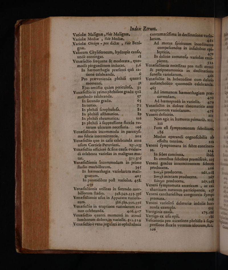 mw i mm Fe ^ M Lu. 1 ce ^ —Ó - INR Tto ms SFR UI y — — tm H (3^4 T NES - * * 4. w^ MES - LJ » m T Variole Maligne , Vide Malignee, Variolae Medie , Vide Media, gna. ! Vaforum Chyliferorum, hydropis caufa, unde contingat. 18 Venafedio frequens &amp; moderata , quo- modo pinguedinem inducat. $.6 In hemorrhagia praefenti quà ra- tione celebranda. 6 Pro prevenienda phthifi quanti momenti, 3i Ejus omiffio quàm periculofa. 32 Venazfectio in primo phthifeos gradu quà methodo celebranda. 57 In fecundo gradu. 65 In tertio. 75 In phthifi fcrophulofa, $1 In phthifi afthmatica. |, 89 In phthift theumatica. n6 In phthifi à fuppreffione fluxüs ve- terum ulcerum neceffaria. — 106 Venzfe&amp;ionis incommoda in paroxyf- mo febris intermittentis, 202 Venzfectio quo in cafu celebranda ante ufum Corticis Peruviani. 231.233 Venzfectio officiose &amp; fine caufa eviden- di celebrata variolas in malignas mu- tat. 371.376 Venzfecionis incommodum in primo ftadio morbillorum. 2345 In hemorrhagia. variolarum mali- gnarum. 405 In parotidibus poft variolas, 458. 459 Venzfectionis utilitas in fecundo mor- billorum ftadio. 348.349.355. 356 Venafe&amp;tionis ufus in Apparatu variola- ram. 386.389.390.392 Venafe&amp;io in eruptione variolarum cur non celebranda. 4.06. 4.07 Venafectio quanti momenti in atroci lumborum dolorejin variolis. 515.5 14. Venafectio € vena jugulari in ophthalmia larum. lepticis. 471 In delirio comatofo variolas exci. piente, $22 Venzefectionis neceffitas pro tuffi atroci &amp; peripneumonica in declinatione funeíta variolarum, 4.62 Venzafíe&amp;io in hebetudine cum delirio melancholico quomodó celebranda, 463 Ad immanem haemorrhagiam prae cavendam, 470 ' | | Venafectio in. dolore rheumatico ante Non agit in humores primario, 221, 222 186 effe&amp;u tantüm., 223 Veneni fymptomata in febre continene te. 224, In febre continua, ibid. In omnibus febribus promifcue, 225 Veneni gradus intermittentem | febrem producens, 266 Xuex3 producens. 266.268. Xwv«4ii mixtam producens. 267 XU»yov producens, 267.268 tharticam naturam participantis, 237 ptomata, 213 Veneni variolofi deleterie indolis hor- renda exempla. 523 | Vertiginis caufa. 175.186 | Vertigo ex ufu opii, 186 | preffione fluxüs veterum ulcerum, &amp;c, 106 yt aun