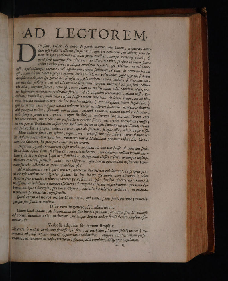 AD LECTOREM. Uo [unt , Ledtor , de quibus e paucis monere volo, Unum , fi quaras, quor- fum ipfe hofte Trattatus feripferim s bujus Tet YAL0Dem » t opinor, fatis bo- | nam in ipfa prafatwne illorum primi exhibui BEpe exerci causa , qv quod fere emeritus fim. Alterum , cur illos , me VIVO, prodire in lucegi finere velim : bujus fane vei aliqua excufatio texenda effe videtur , ne vel vanus effe , applau(umque captare , vel egrotorum copiam follicitare , credar. At Heutrum borum eff , nam diü me tedet pigetque optima Artis pra infrma valetudine. Quid ergo eft, fi neque quefás causa y nec [pe glorie hec fcripferim y folo veritatis amore dudas JR. re Podere , an non boc. fuficeret , ut vel illo nomiue fériptionis veniam mereay ?. At prafentis editio- uis alia , ingenue fateor , ratio eff s mam , cum ex: multis annis nibil equidem edere, pra- zer Hifloriam uaruralem meditatus fuerim s id ab aliquibus feverioribus , etiam noffra Fa- |, eultatis bominibus , mibi vitio verfum fuiffe tandem intellexi, Ar fétant velim , ane ab illo- vum invidia minim moyeri. Sit bac vanitas noftra , ( eum dodliffimo Peiero loqui lubet ) qui ex verum natura ipfum natura ordinem intueri ac Afferere fHudemus. Scrutentur demum alij quicquid velint , [[udium. tamen iflud , etiamfi tanquam vanum inique traducatir , sibi femper potius erit ,, quam nu gax futilifq ue multorum loquacitas. Verum cum innuere volunt-, me Medicinam perfundlorie tautimm facere , nec artem pracipuatn coluiffé | ex his paucis Tradhatibus difcant,me Medicam Artem ex ipfis fontibus curaffeillamqs totam | €x Adverfariis propriis eadem ratione , qua bic fecerim , fi opus efft , adornare potuiffe.. Enc infuper fatis , ut opinor , liquet , me ,. etiamfi improbo: labore novas femper ves in Hifforia naturali molitus [im , veterem tamen Medicinam precipue inflituiffe, Ut au- | &amp;£th ifa facerem , ba pracipue caufa. sme moverunt. | Imprimis , quod animadverti ipfos morbos non aultum mutatos | lia ad bunc ufque diem , fi vitkus &amp; celi vatio babeatur. | bum ( de Acutis loquor ) qui non facillim ad Antiquoru | tiomibus concludi potuerit , didici , aut olfevvavi : | mum frivola jathantia ac. vana credulitas eft ! | 4d medicamenta. vero quod. attinet , quatenus illa veteres exhibuerunt, e x propria pra- | adi € ufu confirmare diligenter. fludui.. In. boc itaque Spevimine | non: alienum. à vebus j Ar e : ] . Y . x y VN | Medicis fore credidi , fi illorum, virtutes privatim. ab ipfis fontibus. deducerem y nempà à. | tfotiJumis ac indubitatis illorum effetibus Chirurgicisyut (ciant. moffri bomines quantum de-- | bemus antique Chirurgia. , pra nova. Chymia , aut ulla bypotbetica dochrina ,. in medica-- | mentorum facultatibus cognofcendis. | Quod autem ad novos «morbos Chronicos , qui tamen pauci funt, pertinet s remedia: | quoque fua fimiliter explicui. | Ufus vetufto genere , fed rebus novis. Unum illud addam , Medicamentum me fine invidia prünum , quantum fio, bic edidiffé 4d comprimendam. Gonorrheeam , ze aliquis Agyrta. audax [imili-fécreto amplius effi ymetur , C Verbofts adquirat fibi famam ftrophis. llo certe. à multis. annis cum fücceffa ufits fut y at methodus , ( idque feduló monto ) te meraria eff , nifi infinita cura € appropriatis catharticis. , Alitíque antidotis illam perez | quamur, ut venenum in vafis exeretoris vefritans; alio reyulfum, diligenter expelatur, 4 1) fuifé ab antiquis fecus Imo bactenus nullum novum mor- m claffes referri, eorumque deftrip- qua tamen quorundam noftrorum. bomi- | |