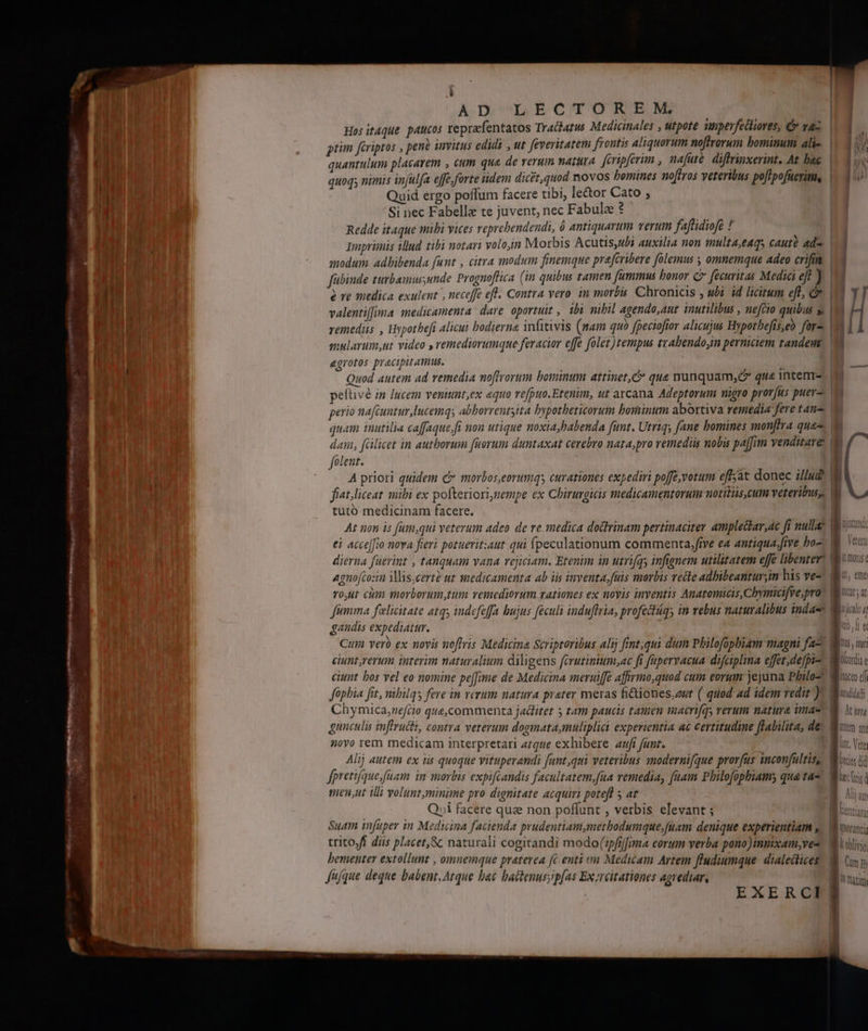 q^ Torno te, pem Pon mms . L AD LECTORSENó; Hos itque. paucos tepracfentatos Tractatus Medicinales , utpote ünperfectiores, C rac ptim feriptos , penà invitus edidi , ut feveritatem frontis aliquorum noftrorum bominum ali- quantulum placarem , cum qua de verum nattttA feripferim , hafuté di rinxerint. At bac quoq; nimis injulfa effe forte idem dicet,quod novos bomines noftros veteribus poflpofüerim, Quid ergo poffum facere tibi, le&amp;or Cato ; Si nec Fabelle te juvent, nec Fabule ? Redde itaque mibi vices reprebendendi, ó antiquarum verum faftidiofe ! Imprimis illud. tibi notari volo,in Morbis Acutis,4ubi auxilia non multa,eAqs cautà ada Jübinde turbamus,unde Prognoflica (in quibus tamen fümmus bonor C fecuritas Medici eff ) valentiffima medicamenta dare oportuit , ibi nibil agendo,aut inutilibus , nefcio quibus » remediis , Hypothefi alicui hodierna infitivis (mam quo fpecioftor alicujus Hypothefts,eo for. egrotos praecipit ams. Quod autem ad remedia noftrorum bominum attinet, c que nunquam, que intem peftvé in lucem venitnt,ex equo refpuo.Etenim, ut arcana Adeptorum nigro prov[us puer perio nafcuntur lucemqs abborrentsita bypotheticorum bominum abortiva remedia fere tan quam inutilia caffaque,ft non utique noxia,babenda funt. Utriqy fane bomines monflra quas dan, fülicet in autborum fuorum duntaxat cerebro nata;pro remediis nobis pa[fum venditare: folent. tutó medicinam facere. At non is füm,qui veterum adeo de re medica doctrinam pertinaciter amplectar,4c fi nulla agnofcozin MMis,cerze ut smedicamenta ab iis inventa.fuis morbis vecte adhibeanturin his ve- fma felicitate atq indefeffa bujus feculi indu[fria, profectágs in vebus naturalibus inda-e gandis expediat. Chymica,nefcio que,commenta jadlitet 5 tam paucis tamen macrifqy verum natura imas 20yo rem medicam interpretari 27g2e exhibere aufi fant. Alij autem ex iis quoque vituperandi funt,qui veteribus snodernifque prorfus inconfaltis, fpretifque,füam im morbis expifcandis facultatem,fua vemedia, faam Philofopbiams qua tae men,ut illi volunt,minime pro dignitate acquiri poteft 5 at Qui facere quz non poffunt , verbis elevant ; uin infuper in Medicina facienda prudentiam,metbodumque,fuam denique experientiam , trito)ff diis placet, &amp; naturali cogitandi modo(ipfrlfima eorum verba pono)innixam,ves bementer extollunt , omnemque praterea [c enti vm Medicam Artem fludiumque. dialedtices fuque deque babent Atque bae bactenus;p[as Ex 2reitationes agrediar, EXERCI jus , ny