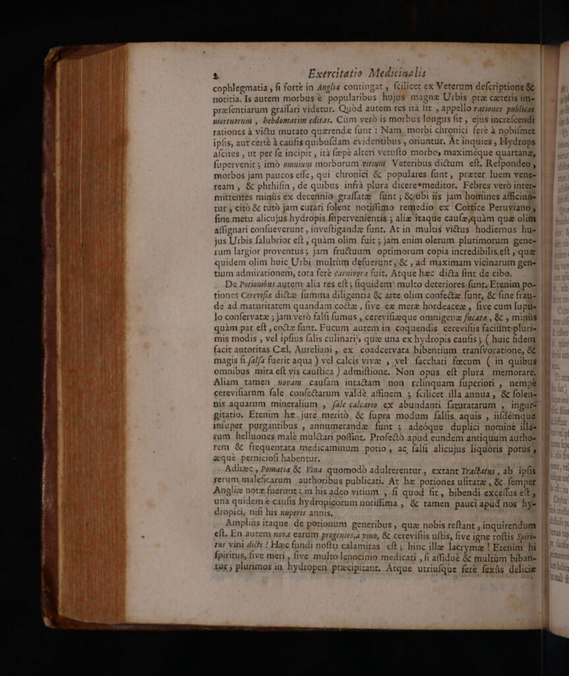 cophlegmatia , fi forte in Anglia contingat , fcilicet ex Veterum defcriptione &amp; notitia. Is autem morbus € popularibus hujus magne Urbis pre caeteris im» przefentiarum graffari videtur. Quod autem res ità lit , appello rarioues publicas siortuorum , bebdomatim editas, Cum veró is morbus longus fit , ejus increícendi rationes à vi&amp;u mutato quzrendz funt : Nam. morbi chronici fere à nobifmet ipfis, aut cert à caufis quibufdam evidentibus , oriuntur. Át inquies ; Hydrops morbos jam paucos effe, qui chronici &amp; populares funt, praeter luem vene- mittentes minüs ex decennio. graffatze | funt ; Gcubi iis jam homines afficiuge tur , citó &amp; tutó jam curati folent notiffimo remedio ex Cortice Peruyíanog fine metu alicujus hydropis fupervenientis ; alie itaque caufzjquàm qua olim affignari confueverunt , inveftiganda funt. At in multis vi&amp;us hodiernus hu- jus Urbis falubrior eft ; quàm olim fuit ; jam enim olerum plurimorum gene- rum largior proventus; jam fru&amp;uum optimorum copia incredibilis.eft , quae tium admirationem, tota fere carzivora fuit. Atque hzc dicta fint de cibo. De Potiouibuts autem alia res eft ; fiquidem multo deteriores;fünt, Etenim po- tiones Cerevifis di&amp;ze fumma diligentia &amp; arte olim confe&amp;ze funr, &amp; fine frauz de ad maturitatem quandam coctze , five ee mere hordeacez , five cum lupus quàm par eft , co&amp;tz funt. Fucum autem in. coquendis cerevifiis faciuntpluris mis modis , vel ipfius falis culinari?; quee una ex hydropis caufis ; ( huic hdem facit autoritas Cxl. Aureliani ,, ex | coadcetvata .bibentium. tranívoratione, &amp; magis fi. 2/2 fuerit aqua ) vel calcis vivae , vel facchari fecum ( in quibus omnibus mira eft vis cauítica ) admiftione. Non opus eít plura memorare, nis aquarum mineralium., /z/e calcaria ex abundanti faturatarum , ingur* infuper purgantibus , annumerandz íunt ; adeóque duplici nomine illas rum helluones male mul&amp;ari poffint. Profe&amp;tó.apud eundem antiquum autho- rem &amp; frequentata medicaminum potio, ac falíi alicujus liquoris potus; seque perniciofi habentur. : | : Adhaec , Pomatia &amp; Vina quomodo adulterentur, extant Tradhatus , ab ipfis rerum maleficarum | authoribus publicati. At hz. potiones ufitatae , &amp;c femper Anglice note fuerunt ;.1n his adeo vitium. , fi quod fit, bibendi exce(fus eft ; una quidem e caufis hydropicorum notiffima , &amp; tamen pauci apüd nos hy- dropici, nifi his nuperis annis. : , 15 vini didi ! Hzc fundi noflu calamitas. eft; hinc illae lacrymae ! Etenim hi fpiritus, five meri , five multo lenocinio medicati , fi affidus &amp; multüm bibati- tux ; plurimos in. hydropen pracipitant. Atque utriufque fere fexüs deliciw nai f