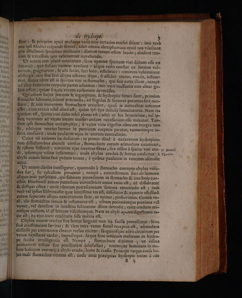 rios ipfi Medici culpandi famus; adeb omnia alexiphamaca apud nos vilefcunt pre iftiufmodi fpiritibus medicatis : illorum tamen ufüm laudo ; abufum tan- tüm &amp; excelífnm jam vehementer reprehendo, Ut autem rem plane conciamus , fcire oportet fpiritum vini di&amp;um effe ex Sarcoticis , qu fcilicet carriem exedunt : idque certo conftat ex lotione vul- nerum., gingivarüm , &amp; ubi faciei, fuci loco , adhibetur * nimirum vehementer abftergit ; non fine levi aliqua uftione; ifque , fi afidue utatur, exedit, inflam- mat. Atque idem eft is fpiritus vini in ftomacho , qui fuit extra illum , nempe ad alias exteriores corporis partes adniótus : imo veró inaffuetis non aliter gu- lam afficit , quàm fi quis vivum carbonem devoráffet, Qui autem hujus potione fe ingürgitant, &amp; hydropici futuri funt, primüm ftomacho laborant, dolent praecordia , ad frigidas &amp; leniores potiones fere nau- feant, &amp; non merentem ftomachum accuíant, quafi 1s naturaliter infirmus ellet ; cüm reverà nihil aliud eft, quàm ipfi fuis deliciis lenocinentur. Nam ita quidem eft , fpiritu vini dicto nihil plenius eft 5 adeS ut. his hominibus , vel ip- fum venenum ad vitam eorum confervándam neceffarium effe videatur. Tan- dem ipfe ftomachus corrumpitur ; à «cujus vitio digeftio ciborum integra non fit, adeóque noxius humor in pernicem corporis paratur, tumorémque 1n- ferre confuevit ; unde paulatim aqua in uterum contrahitur. Cujus rei rationes ita deducam : in primis illud &amp; cadaverum hydropico- rum difle&amp;ionibus abunde conflat , ftomachum eorum admodüm extenuari 3 &amp; rabore fuffundi ; nimiràm ejus internas fibras , five villos à fpiritu vini exe- di , ipfumque vifcus inflammari , unde chylus crudus &amp; lentus conficitur : à chylo autem lento fere pedum tumor ; à quibus paulatim in ventrem afcendit aqua. Ut autem clarius intelligatur, quomodo à ftomacho corrupto chylus vifci- dus fiat, fic calculum ponamus 5 nempe , conco&amp;ionem fieri ab humore aliquo iur2s perfpirato , qur fübitam putredinem in ftomacho &amp; inteftinis con- ciliet. Iftiufmodi autem putredinis concoüricis unica ratio eft , ut. diffolvatur &amp; diffluat cibus : undé ciborum putrefcentium fumma teneritudo eft ; imi veró vel ipfius I&amp;hyocolle quae lentiffima res eft, diflolutio &amp; aquatio eftillud autem fuperiore aliqua exercitatione fatis , ut opinor , probavimus. Contrà ve- 1b , ubi ftomachus tenuis &amp; inflamatus eft , cibum potionémque protinus vel vomit , vel deorfum in inteftina feftinanter illum detrudit , certe crudum: mi-- máfque coctum, i4 ef lentum vifcidámque, Nam ut chyli aquatio digeftionis ra« tio eft ; ita ejus /eztor cruditatis fola notitia eft. Chylus autem crudus five lentus fanguini non ita facilà permifcetur : hinc fere inteftinorum levitas; &amp; cüm intra venas femel receptus eft, admodüm difficile per communes cloacas rurfus ejicitur ; fanguinifque adeb.circuitum per venas capillares tardat , impeditque. Atque hinc omnium malorum in hydro- pe facilis intelligentia eft. Nempe , ftomachum diximus 4 ut vicus primarium officio fuo potiffimüm labefactari, totíimque hominem in ma- lum habitum converti à chylo crudo , lento &amp; craffo. Princeps izaque cauía hu- jus mali ftomachus vitiatus eft ; unde inter precipuas hydropis notas à cie  y. Boneti TLeatr--