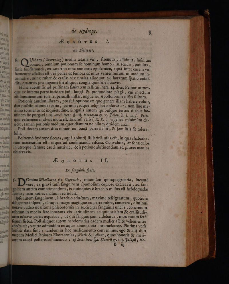 imm. i1 ficis. : | hus oO rus lI Li WMoQuen — d 5.9 0i u il Ex Ebrietatt, , 940. IQ leti  e . . eU s j Aud | $. Uidam ( Brovynimg) mediz atatis vir , flrenuus ; affiduus , infinitus Yl E potator, omnium potionum &amp; hominum homo , at tenuis , pufillus , un facie fubflammeáà , ex catarrho tunc temporis epidemico, aquá inter cutem ve- | Alltequam 7) UE . z * 2 ;, Q4! hementer affe&amp;us eft ; ei pedes &amp; femora &amp; imus venter mirum in modum in- 75,8 | tumuére , urinz rubrz &amp; craffe vix uncias alioquot. 24. horarum fpatio reddi- a US | die, quamvis prz ingenti fiti aliquot congia quoditie ficcavit. — ds 3s | Hunc autem fic ad priftinam fanitatem reftitui intra 14. dies, Femur utrum T^ | que ex interna parte incidere juffi longà &amp; profundiore plagà, cui injetum Wu! eft lineamentum tortile, penicilli inftar, unguento Apoftolorum di&amp;o illitum. IO! Potionis tantum libram , pro fuà optione ex quo genere illam habere voluit, i uut | diei no&amp;ifque unius fpatio , permifi ; idque religiose obfervavit , non fine ma- JM Mi^! ximo tormento &amp; inquietudine. Singulis autem quibufque tertiis diebus ho- 4 od! minem fic purgavi : R^. Succ Ireos. 5.ij. Mecoacan gr. X. Talap. 9. j. m.f. Potio. in idya | guo vehementer alvus mota eft. Etiamfi veró ( N. B. ) vigefies minimüm de- quatit | jecit , tamen potionis modum quotidianum ne hilum quidem auxi. Wu] -. Poft decem autem dies tumor ex bonà parte defiit ; &amp; jam fitis fit tolera- | bilis. unpti! —— Poftremó hydrope ficcatà , aquà abfintij ftillatitià ufus eft, in qua rhabarba- uitia] rum maceratum eft : idque ad. confirmanda vifcera. Convaluit , at fonticulos ilum, in utroque femore caute nutrivit, &amp; à potione abítinentiam ad plures menfes af) CoD | obíervavit, vere , ex gravi tuffi fanguinem fpumofum copiose excreavit 5 ad fan- ri; lii guinem autem comprimendum , is quinquies e brachio miílus eft hebdomade ism fpatio ; nam. toties malum recruduit. quiim Ipfe autem fanguinem , € brachio edu&amp;um , maxime refrigeratum , quotidie diligenter infpexi , emque magis magifque ex parte rubra, concreta , diminui «ios i? | motavi 5 adeo ut uitimá phlebotoniià in 1o.circiter fanguinis unciis , concretum ,u inf Irübrum in medio fero innatans vix latitudinem. fefquiuncialem (&amp; craffitudi- 4 wusuns nem o&amp;avae partis equabat , ut qui fanguis jam videbatur , mox totum fere | (uftania ferum fiebat. Poft aliquot autem hebdomadas eadem mulier afcite vehementer - Haffe&amp;a eft , ventre admodüm ex aqux abundantia intumefcente. Plurima verà | sdior ffruftrà. data funt ; tandem in. hoc medicamento convenimus ego &amp; alij duo imum [mecum Medici feniores Eboracenfes , J/ittie &amp; Tailour , quos honoris &amp; meri- | torum causà pofteris commendo : x Succ Ireos 5.i« Elaterij gr. lij. Jalapij , Me- 11) ninile asd | MERE OR OUT US TE entum eld o pritinum Ex fangutnis fputo. eque qot | is |^ Omina JVoodburne de. Skipyvitb , minimüm quinquagenaria , incaute | dl