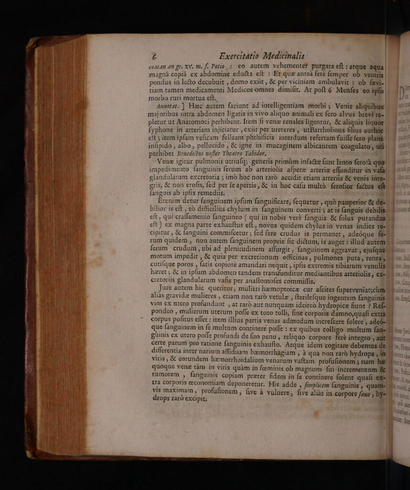 MER  T dn A ou: fjr me E LN £ Exercitatio Medicinalis | coAcAn 4n gr. XV. 1. f. Potio : eo autem vehementer purgata eft : atque aqua magná copià ex abdomine educta eft : Et quz anteà fere femper ob ventris pondus in le&amp;o decubuit , domo exiit , &amp; per viciniam ambulavit : ob fevi-. tiam tamen medicamenti Medicos omnes dimi(it. At poft 6. Menfes eo ipfo | morbo ruri mortua eft. ME us i. 1 EN | Aumotat, ] Haec autem faciunt ad intelligentiam. morbi ; Venis aliquibus. majoribus 1utra abdomen ligatis in vivo aliquo animali ex fero alvus brevi re- pletur ut Anatomoci perhibent. Item fi venae renales ligentur, &amp; aliquis liquor | fyphone: in arteriam injiciatur , exiit per ureteres , utBartholinus hlius author | cit ; item ipfam veficam felleam phthificis interdum refertam fuifle fero plané infipido , albo , pellucido , &amp; igne in mucaginem albicantem coagulato , titi | perhibet Benedicdu: nofter Theatro Tabidor. 2 ALARM lu  | Venz igitur pulmonis utriufq; generis primum infa&amp;z funt lento fero:à quo impedimento fanguinis ferum ab arteriolis afperz arteria effunditur in vafa, glandularum excretoria ; imo hoc non raró accidit etiam arteriis &amp; venis inte-| gris, &amp; non erofis, fed per feapertis, &amp; in hoc cafu multà ferofior fa&amp;us eft fanguisab ipfis remediis. — ' Etenim detur fanguinem ipfum fanguificare, fequetur , quó pauperior &amp; de- bilior is eft ; eo difficilius chylum in fanguinem converti ; at is fanguis debilis, eft , qui craffamento fanguineo ( qui in nobis vere fanguis &amp; folus putandus eft ) ex magna parte exhauftus eft, novus quidem chylus in venas indies re-| cipitur , &amp; fanguini commifcetur ; fed fere crudus is permanet, adeóque fe-| rum quidem, non autem fanguinem proprie fic dictum, is auget : illud autem. ferum crudum , ubi ad. plenitudinem affurgit , fanguinem aggravat , ejufque, motum impedit , &amp; quia per excretionum officinas, pulmones puta, renes; cutiíque poros , fatis copiose amandari nequit , ipfis extremis tibiarum venulis| haret ; &amp; in ipfum abdomen tandem transfunditur mediantibus artetiolis, exe. cretoriis glandularum vafis per anaftomofes commiffis. | jure autem hic. queritur, mulieri heemoptoice cur afcites fuperveniatscüm aliàs gravid mulieres , etiam non raro vetulz , fterilefque ingentem fanguinis: vim ex utero profundunt , at raro aut nunquam idcirco hydropice fiunt ? Ref- pondeo , mulierum uterum pofle ex toto tolli, fine corporis damno;quafi extra corpus pofitus effet : item illius partis venas admodum increfcere folere ; adeó- que fanguinem in fe multum continere poffe : ex quibus colligo multum fan- güinis ex utero poffe profundi de fuo penu , reliquo corpore fere integro , aut certe parum pro ratione fanguinis exhaufto. Atque idem cogitare debemus de; differentia inter narium affiduam haemorrhagiam , à quá non raró hydrops ; in viris , &amp; eorundem hzmorrhoidalium venarum vaftam profufionem ; nam h&amp; quoque venz tàm in viris quàm in feminis ob magnum fui'incrementam &amp; tumorem , fanguinis copiam preter fidem in fe continere folent quafi ex- trà corporis ceconomiam deponeretur. His adde , fimnplicém fanguinis , quame| vis maximam , profufionem ; five à vulnere, five aliàs in cerpore fao ; hy«| drops raró excipit, | QiCe Bri