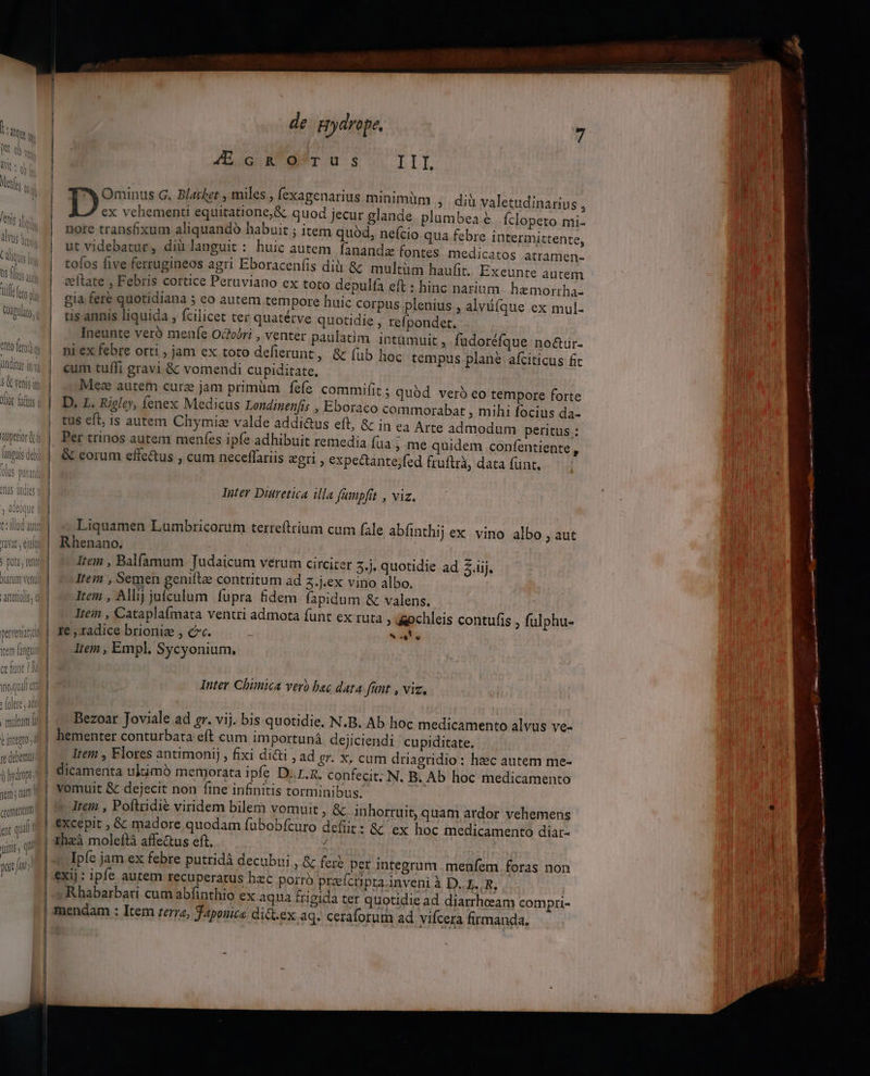 de pydrope, E JAEcGnROTUSs Ll Ominus G. Blacket , miles , (exagenarius minimüm ; diüv ex vehementi equitatione,&amp; quod jecur glande plumbe nore trans&amp;xum aliquando habuit ; item quód, nefcio qua feb 22 aletudinarius , a€ Íclopeto mi- re intermittente, |. ^j utvidebatur, diàlanguit : huic autem fananda fontes medicatos atramen- ! | tofos five ferrugineos agri Eboracen(is dià &amp; multüm haufit. Exeunte autem eeltate , Febris cortice Peruviano ex toto depulfa eft : hinc narium. hemorrha- UH | gia fere quotidiana ; eo autem tempore huic corpus plenius , alvüíque ex mul- Ww: | tisannis liquida , fcilicet ter quatétve quotidie , relpondet. | — Ineunte veró menfe Ocfobri , venter paulatim intamuit , omis | miexfebre orti jam ex toto deflerunt, &amp; (ub TWunu eum tuffi gravi &amp; vomendi cupiditate. 3 Canis im | Mez autem cure jam primüm fefe commifit ; quód veró eo tempore forte Ux ist | D, L. Rigley, fenex Medicus Londinenfis , Eboraco commorabat , mihi focius da- | tus eft, is autem Chymiz valde addi&amp;us eft, &amp; in ea Arte admodum peritus: | Per trinos autem meníes ipfe adhibuit remedia fua , me quidem confentiente | &amp; eorum effe&amp;us , cum neceflariis «gri , expectante;fed fruftrà, data funt. | | | Ne *à UIS dll | fudoréfque no&amp;ur- hoc tempus plane afciticus fit L4 Inter Diüretica illa (umpfit , viz. Liquamen Lumbricorum terreftrium cum fale abfinthij ex. vino albo , aut | Rhenano., Item , Balfamum Judaicum verum circiter 5.j. quotidie ad Z.iij, | ^ tem , Semen genifte contritum ad z.j.ex vino albo. | — rem , Allij jufculum fupra fidem fapidum &amp; valens. | ^ Jtem , Cataplaímata ventri admota funt ex ruta » &amp;pchleis contufis , fulphu- o: | fe , radice brionie , cc. Wi Item , Empl. Sycyonium, Inter Chimica verb bac data funt , viz. Bezoar Joviale ad gr. vij. bis quotidie. N.B. Ab hoc medicamento alvus ve- hementer conturbata eft cum importupnà dejiciendi cupiditate. Item , Flores antimonij , fixi di&amp;i , ad &amp;r. X, cum driagridio: haec autem me- w^ | dicamenta ultimó memorata ipfe D..I.R. confecit; N. B. Ab hoc medicamento m a vomuit &amp; dejecit non fine infinitis torminibus. ! -— | Ici , Poftiidié viridem bilem vomuit, &amp; inhorruit, quam ardor vehemens ar qii | Xeepit , &amp; madore quodam fubobícuro defit: &amp; ex hoc medicamento diar- ME ihzà moleftà affe&amp;us eft. : Ipfc jam ex febre putridà decubui , &amp; fers per integrum . menfem foras non exij : ipfe autem recuperatus hzc porro preícprainveni à D. E. R, Rhabarbati cum abfinthio ex aqua frigida ter quotidie ad diarrheeam compti- mendam : Item terza, aponice ditt.ex aq. ceraforum ad vifcera firmanda. . | | | | Jinls s qi JD, 5 poit JA | | | | | | |