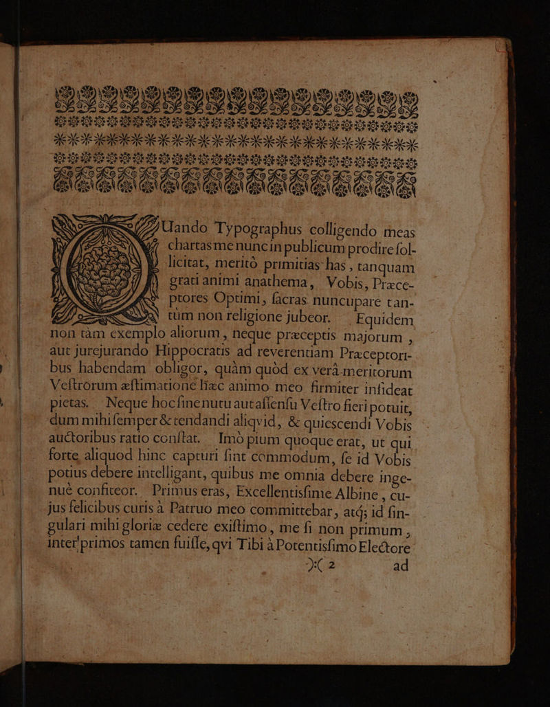 -— —— - - eT e A PE ata STHIOHSERIE SE AIACHOROP GENS DEHUEHOHOHOHOHOHOMOH ON HOMME SEICE SEE IDE ICEOE QUGHUMOHOHOS HOMO HOHOHOHEHOHOHUHEH HOMMES «5 geo dico aieo aie deo diro ao aoo as oc xà ft 4 2 A qw (z m Ait Ai X BR T Qo VAM Qo VAM VEXM eit ded DRMICSC $ ze 777 ando Typographus collizendo meas NW. chartasmenuncin publicum prodire fol- licitat, meritó primitias has , tanquam J P grati animi anathema, Vobis, Prace- * ptores Optimi, facras nuncupare ran- Lm $ tum non religione jubeor. Equidem non tàm exemplo aliorum ,heque preceptis majorum , aut jurejurando Hippocratis ad reverentiam Pra:ceptori- bus habendam obligor, quàm quód ex verá.meritorum Veítrorum eftimatuone lizc animo meo firmiter infideat pietas... Neque hocfinenutuautaflenfu Veítro fieri potuit, dum mihifemper & cendandi aliqvid, & quiescendi Vobis auctoribus ratio conílat.— Imó pium quoque erat, ut qui forte aliquod hinc capturi fint commodum, fe id Vobis potius debere intelligant, quibus me omnia debere Inge- nue confiteor. Primus eras, Excellentisfime Albine , Cu- jus felicibus curis à Patruo meo committebar ; atd; id fin- gulari mihi glorie cedere exiftimo , me fi non primum ; inter'primos tamen fuifle, qvi Tibi à Potentisfimo Electore- x2 ad