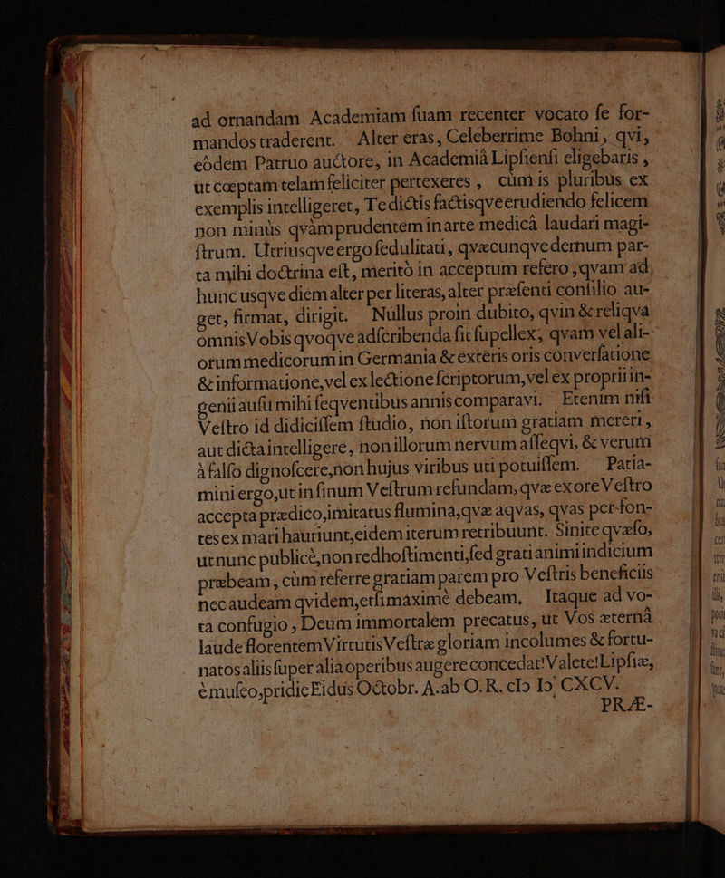 AUN Senn snnm s tns NER p: SPI ires I TET gite ram SYM rods ^ 3 EE a E xt — P TEN o aw SAMO AUT eA Igea xac - nm. TEL. X - i r X * n E- À e. V adi : : mu - WS LS gir Mene ow M or o RM eSdem Patruo auctore, in Academià Lipfienfi eligebaris , utcaeptam telamfeliciter pertexeres , cum is pluribus ex exemplis intelligeret, Te dictis fa&isqveerudiendo felicem ftrum. Utriusqveergo fedulitati, qvecunqve dernum par- ta mihi dodrina eft, meritó in acceptum refero qvam ad, huncusqve diem alter per literas, alter prafenti confilio au- get, firmat, dirigit. Nullus proin dubito, qvin & reliqva omnisVobis qvoqve adfcribenda ficfu pellex; qvam velali- orummedicorumin Germania & exteris oris converfatione & informatione, vel exlectionelferiptorum, vel ex proprinine geniiaufü mihi feqventibus anniscomparavi. Etenim nifi Veftro id didiciffem ftudio, non iftorum gratiam mereri , aut di&aintelligere, nonillorum nervum affeqvi, & verum Àfalfo dignofcere,non hujus viribus uti potuiffem. ^ Patia- mini ergo,ut infinum Veftrumrefundam, qva exoreVeftro accepta przdico,imitatus flumina,qvz aqvas, qvas per-fon- tesex mari hauriunt,eidem iterum retribuunt. Sinite qvafo, ucnunc publiceé,non redhoftimenti,fed gratianimiindicium przbeam, cümreferre gratiam parem pro Veítris beneficiis necaudeam qvidem,etimaxime debeam, Itaque ad vo- rà confugio , Deum immortalem precatus, ut Vos atertià laude florentem VirtutisVeftre gloriam incolumes & fortu- natosaliisfuper alia operibus augere concedat'Valete!Lipftz, émufco,pridie Eidus Octobr. A.ab O.R. cI5 I. CXCV. - acc CDL TIUNR d * cee———— ——— — ———— — |àupsg/e£6—5»y72 -— p LX. » x: €— tL .— **— -——