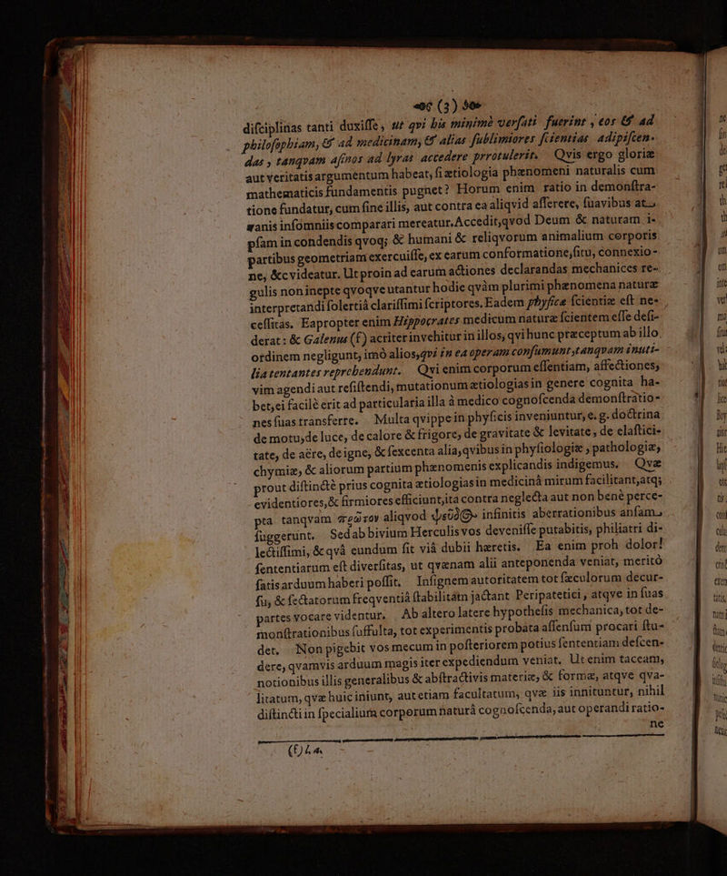 Nesistneshdi 7 zn so rds Port ÜMN e te REP Ln CENT VI NR pene 8 ommo A e cR. E s - Od tmn 3 —————— € MÀ ÓI— Ea wu AT Pid m A FEE e ES 4 3 E. PG * ; «6 (3) 90e H difciplinas tanti duxiffe, sut qvi bis minime verfati. fuerint , eor &amp; 4d das , tanqvam afmnos ad lyras accedere prrotulerit. — Qvis ergo gloriz aut Yeritatisargumentum habeat; fi ztiologia phenomeni naturalis cum mathematicis fundamentis pugnet? Horum enim ratio in demonftra- tione fundatur, cum fine illis, aut contra eaaliqvid afferere, fuavibus at. pfam in condendis qvoq; &amp; humani &amp; reliqvorum animalium cerporis partibus geometriani exercuiífe, ex earum conformatione;fitu, connexio - ne, &amp;cvideatur. llt proin ad earum actiones declarandas mechanices re- gulis noninepte qvoqve utantur hodie qvàm plurimi phenomena natura celfitas. Eapropter enim Hzppocrater medicum natura fcientem efTe defi- derat: &amp; Galenus (f) acriterinvehitur in illos, qvihunc preceptum ab illo. otdinem negligunt, imó alios,gvz 2n ea operam confumunt,tanqvam inuti- liatentantes veprebendunt. Qvi enim corporum effentiam, affectiones; vim agendiaut refiftendi, mutationum etiologiasin genere cognita ha- bet;ei facil? erit ad particularia illa à medico cognofcenda demonílratio- chymiz; &amp; aliorum partium phenomenis explicandis indigemus. Qva rout diftincté prius cognita zetiologiasin medicinà mirum facilitant;atq; evidentiores,&amp; firmiores efficiunt,ita contra neglecta aut non bené perce- pta tanqvam 2670 aliqvod «[s02(9» infinitis aberrationibus anfam. fugeerunt, Sedabbivium Herculis vos deveniffe putabitis, philiatri di- le&amp;iffimi, &amp;qvà eundum fit vià dubii heretis. Ea enim proh dolor! (ententiarum eft diverfitas, ut qvanam alii anteponenda veniat, meritó fatisarduum haberi poffit. Infignem autoritatem tot fzculorum decur- fu, &amp; fectatorum freqventià ftabilitam jadant Peripatetici, atqve in fuas monfirationibus fuffulta, tot experimentis probata affenfum procari ftu- det. Non pigebit vos mecum in pofteriorem potius fententiam deícen- dere, qvamvis arduum magis iter expediendum veniat. Utenim taceam, notionibus illis generalibus &amp; abftractivis materie, &amp; forma, atqve qva- litatam, qva huic iniunt, autetiam facultatum, qva iis innituntur, nihil diftinctiin fpecialiura corperum naturà co gnofcenda, aut operandi ratio- ne | (£L.