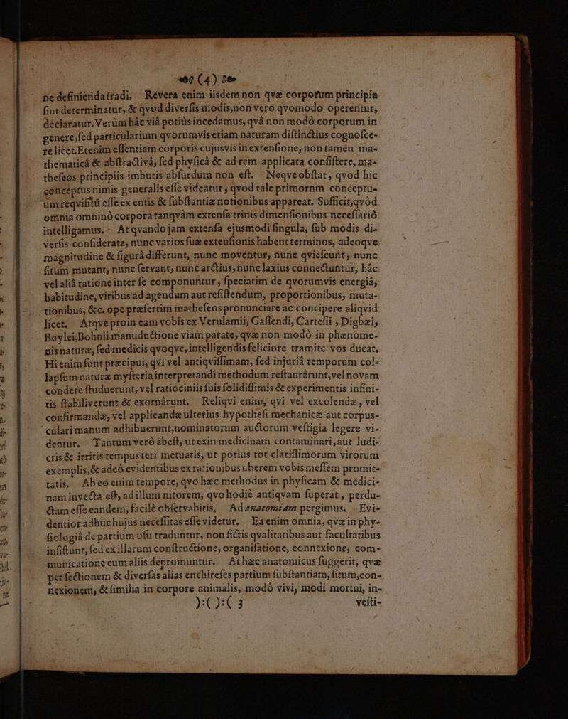 ne definiendatradi; Reveta enim iisdem non qva corporum principia fint determinatur, & qvod diverfis modis,non veró qvomodo operentur, declaratur. Verüni hác vià potius incedamus, qvà non modó corporum in gene ejfed particularium qvorumvis etiam naturam diftin&tius cognofce- Ie lice Etetith effentiam corporis cujusvisinextenfione, nontamen ma- thematicá & abftradtivà, fed phyficá & ad rem applicata confiftere, ma- thefeos principiis imbutis abfürdum non eft. Neqveobftat, qvod bic conceptus nimis generalis efle videatur; qvod taleprimornm conceptu- omnia omfinó corpora tanqvàm extenfa trinis dimenfionibus neceflarió intelligamus. - Atqvandojam extenfa ejusmodi fingula, fub modis di. ver(is confiderata, nunc varios fue extenfionis habent terminos, adeoqve magnitudine & figurá differunt, nunc moventur, nunc qviefcunt ; nunc fitim mutant, nunc fetvant, nuncarctius, nunc laxius connectuttur, hác velalià ratione inter fe componuntur , fpeciatim de qvorumvis energiá, habitudine, viribusad agendum aut refiftendum, proportionibus, muta- tionibus, &c. ope praefertim mathefeos pronunciare ac concipere aliqvid licet, Atqveproin eam vobis ex Verulamii, Gaflendi, Cartefii , Digbzi; Boylei;Bohnii manuductione viam parate, qvz non modó in phenome- gisnaturz, fed medicis qvoqve, intelligendis feliciore tramite vos ducat, Hienimfünt praecipui, qvi vel antiqviffimam, fed injurià temporum col« lapfumnature myfieria interpretandi methodum reftaurárunt,vel novam condere ftuduerunt, vel ratiociniis fuis folidiffimis & experimentis infini- tis ftabiliverunt & exorpárunt, Reliqvi enim, qvi vel excolendz, vel confirmandz, vel applicande ulterius hypothefi mechanice aut corpus- cularimmanum adhibueruntjnominatorum auctorum veítigia legere vi- dentur. - Tantum veró abeft, ut exin medicinam contaminari,aut ludi- cris& irritis tempusteri metuatis, ut potius tot clariffimorum virorum exemplis,& adeó evidentibus ex rationibus uberem vobis meffem protnit- tàtis.. Abeoenim tempore, qvo hzc methodus in phyficam & medici: nam invecta eft; ad illum nitorem, qvo hodié antiqvam fuperat , perdu- &am effe eandem, facilé obfervabitis, | Ad asazomram pergimus, |. Evi- dentior adhuchujus neceffitas effe videtur. Ea enim omnia, qvz in phy- fiologià de partium ufü traduntur, non fictis qvalitatibus aut facultatibus infiftunt, fed ex illarum conftructione, organifatione, connexione, com- municatione cum aliis depromuntur... At hzc anatomicus fuggerit, qva perfectionem & diverías alias enchireíes partium fuübítantiam, fitum;,con- nexionetu, & fimilia in corpore animalis, modó vivi, modi mortui, in- )Q:C3 vefti- v Te-— M 0 ÉD me IPs n mma - 7