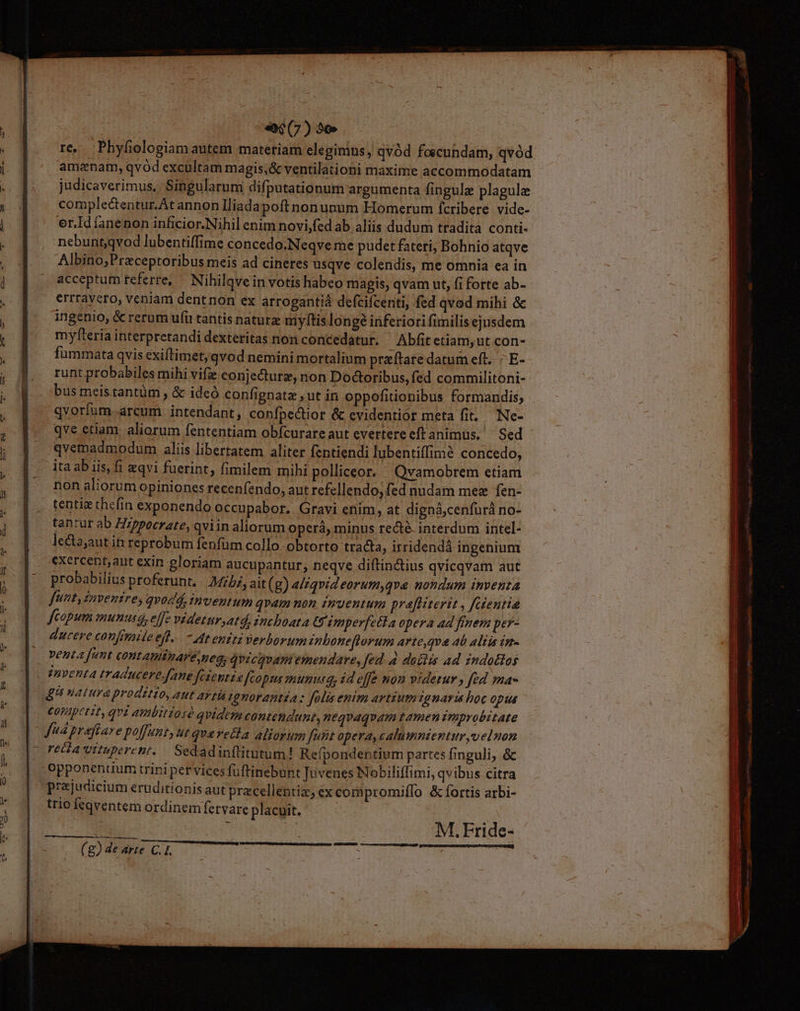 e67)35e re. Phyfiologiam autem materiam elegimus, qvód foscundam, qvod amenam, qvód excultam magis;&amp; ventilationi maxime accommodatam judicaverimus.. Singularum difputationum argumenta fingulz plagule complectentur.At annon Iliada poftnonupum Homerum fcribere vide- er.Id íanenon inficior.Nihil enim novi,fed ab aliis dudum tradita conti nebuntqvod lubentiffime concedo.Neqve me pudet fateri; Bohnio atqve Albino;Praceptoribus meis ad cineres usqve colendis, me omnia ea in acceptum referre, ^ Nihilgvein votis habeo magis, qvam ut, fi forte ab- errravero, veniam dentnon ex arrogantià defcifcenti, fed qvod mihi &amp; ingenio, &amp; rerum ufi tantis naturz myftis longe inferiori fimilis ejusdem myfteria interpretandi dexteritas non concedatur. ^ Abfit etiam, ut con- fummata qvis exiftimet;qvod nemini mortalium praeftare datum eft. E- runt probabiles mihi vifie conjecture, non Dodtoribus, fed commilitoni- bus meistantüm , &amp; ideó confignate ut in oppofitionibus formandis; qvorfum arcum intendant, confpectior &amp; cvidentior meta fit. — Ne- qve etiam. aliorum fententiam obfcurare aut evertereeftanimüus. Sed qvemadmodum aliis libertatem aliter fentiendi lubentiffimé concedo, ita ab iis, fi eqvi fuerint, fimilem mihi polliceor. Qvamobrem etiam non aliorum opiniones recenfendo, aut refellendo, fed nudam mez fen- tentiz thefin exponendo occupabor. Gravi enim, at digná,cenfurá no- tantur ab Hz/pocrate, qviin aliorum operà, minus recté. interdum intel- lecta;aut in reprobum fenfüm collo obtorto tracta, irridendá ingenium exercent,aut exin eloriam aucupantur; neqve diftinctius qvicqvam aut probabilius proferunt, Mibi, ait(g) a/zqvideorum,qve nondum inventa | fint, Zaventres qvodd, inventum qvam non zmyentum pre[fHiterit , fctentie fcopum munusa, effe videtnr ,atd, inchoata GU imperfecta opera ad finem per- ducere confimile efl. -dteniti verborum zpbone[torum arte,qva 4b aliis in- | Jud praftare poffunt, ut qvareita aliorum funt opera, calumnientur,velnon - retia wituperent..— Sedadinftitutum! Refpondentium partes finguli, &amp; -opponenuum trini per vices fuftinebunt Tuvenes Nobiliffimi, qvibus citra prejucicium eruditionis aut pracellentiz, ex compromiffo &amp;fíortis arbi- trio feqventem ordinem fervare placuit. | : M. Fride- EL ICON aad Pre US ' (g) de arte GT. : ü