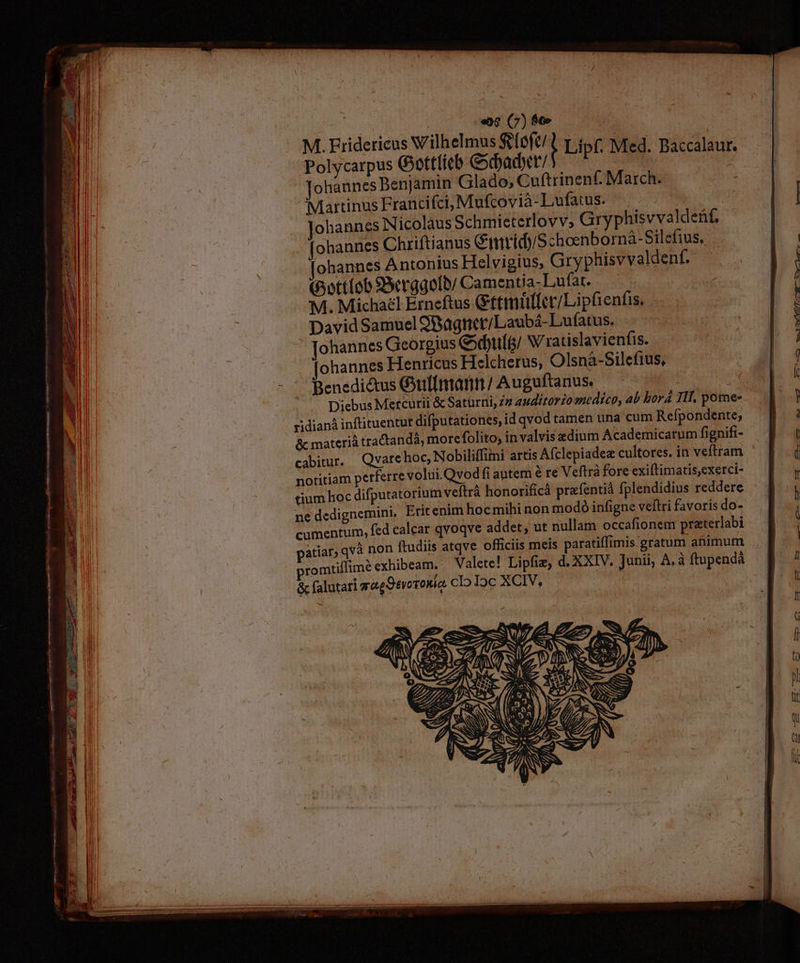— necem a«ÁA——— M Án: » Tot TTD * d yo P P m qme D——————— Mn( R y Ae M NE Tie gu cota a «9 (7) $6» M. Eridericus Wilhelmus Stlefe!l pto(; Med. Baccalaur. Polycarpus Gottlieb Gobadt/ j d | ohannes Benjamin Glado, Cuftrinenf. March. Martinus Francifci, Mufcovià-Lufatus. ^| : ohannes Nicolàus Schmieterlovv, Gryphisvvaldeüf, [ohannes Chriftianus &amp;imridyS choenborná- Silefius, ohannes Antonius Helvigius, Gryphisvvaldenf. pottíob Scrggob/ Camentia-Lufat. E Michael Erneftus Gtttmütfer/Lipfientis. David Samuel 9Bagtict/Laubá- Lufatus. Johannes Georgius Gsdbult/ Wratislavienfis. ohannes Henricus Helcherus,; Olsn&amp;à-Silefius, Benedictus Gullmann/ Auguftanus. ' s Diebus Mercurii &amp; Saturni, Z2 44it0r£o medico, 4b borá TII, pome- ridianà inftituentur difputationes, id qvod tamen tina d db due. &amp; materià tractandà, morefolito, in valvis adium Academicarum fignifi- cabitur. — Qvare hoc, Nobiliffimi artis Afclepiadez cultores. in veftram notitiam perferre volui. Qvodfi antem é re Veftra fore exiftimatis,exerci- tium hoc difputatorium veftrá honorificá prafentiá fplendidius reddere ne dedignemini. Erit enim hoc mihi non modó infigne veltri favoris do- cumentum, fed calcar qvoqve addet, ut nullam. occafionem praterlabi patiar) qvà non ftudiis atqve officiis meis paratiffimis gratum animum romtillimé exhibeam. Valete! Lipfiz, d. XXIV. Junii, À.à ftupendá &amp; falutari gagOevoroMia cIo Ioc XCIV, | Ue: PE AP CT Cc o--——mWw—7—R—cr—L—