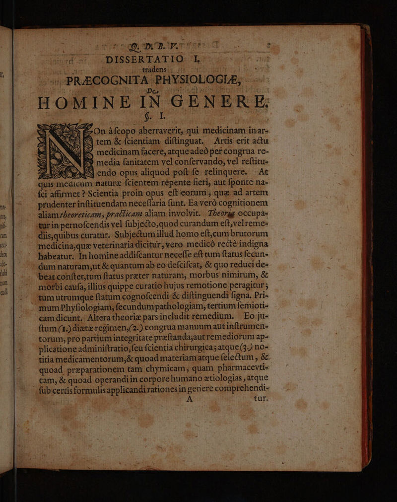 doc: OODISSERTATIQ-'L AUN TE * i ctradensir £T. 3 | | árj PR;JECOGNITA |. PHYSIOI OGLE, mt HOMINE IN GENER E. On àfcopo aberraverit, qui medicinam inar- tem &amp; Ícientiam diftinguat. Artis erit actu J 4 medicinam facere, atqueadeó per congrua rc- ^N E media fanitatem vel confervando, vel reftitu- AA XM: endo opus aliquod poft fe relinquere. | At quis medicum naturz fcientem repente fieri, aut fponte na- | íci affirmet ? Scientia proin opus eft eorum ; qua. ad artem Vh o prudenter inftituendam neceffaria funt. Ea veró cognitionem nt aliam zAeoreticams practicam aliam involvit. Tbeorág occupae nif tur inpernofcendis vel fubjecto,quod curandum eft,vel reme: um diis,quibus curatur. Subjectum illud homo eft,cum brutorum id medicina;quz veterinaria dicitur, vero medicó recte indigna E i Ju D habeatur. In homine addifcantur neceffe eft cum ftatus fecun- , dum naturam;ut &amp; quantum ab eo defcifcat, &amp; quo reduci de- r. | beat Conítet,tum ftatus prater naturam, morbus nimirum, &amp; morbi caufa, illius quippe curatio hujus remotione peragitur; tum utrumque ftatum cognofcendi- &amp; diftinguendi figna. Pri- mum Phyfiologiam; fecundum pathologiam, tertium femioti-