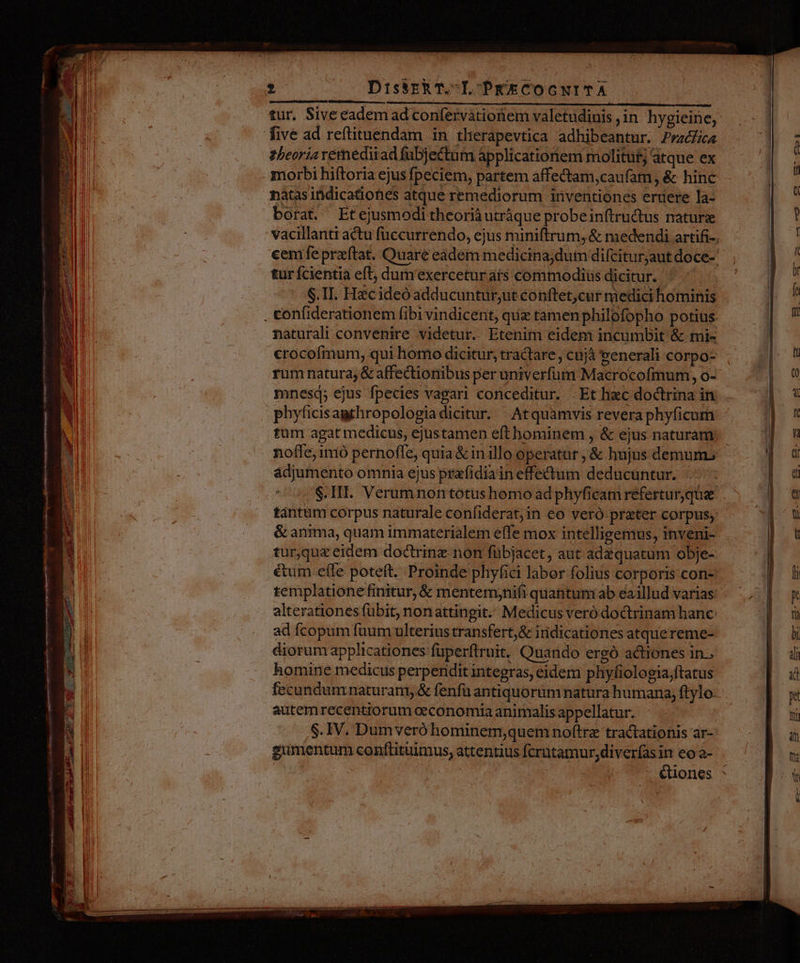 PRIN Der E Pw eta Ó— )]À mmn m nsi tae ry Miei DissrkT.-L PxECOCNITA zbeoria vemediiad fübjectum applicatioriem molituf; atque ex morbi hiftoria ejus fpeciem, partem affectam,caufam, &amp; hinc nàtas indicatiotes atque remediorum inventiones eruere la- borat. Etejusmodi theorià utràque probeinftrudtus nature turícientia eft; dumexercetur ats commodius dicitur. S.TI. Hzcideó adducuntur,ut conftet,cur medici hominis naturali convenire videtur. Etenim eidem incumbit &amp; mi- crocofmum, qui homo dicitur, tractare ; cnjà eenerali corpo- rum natura; &amp; affectionibus per univerfum Macrocofmum, o- mnesq; ejus fpecies vagari conceditur. Et hec doctrina in phyficisagthropologiadicitur. Atquamvis revera phyficum tántüm corpus naturale confiderat;in eo veró prater corpus, &amp; anima, quam immaterialem effe mox intellieemus, inveni- tur,qu&amp; eidem doctrine non fübjacet, aut ad quatum obje- éui effe poteft. Proinde phyfici labor folius corporis con- templatione finitur, &amp; mentemynifi quantuniab eaillud varias: alterationes fübit, nonattingit. Medicus veró doctrinam hanc ad fcopum füum ulterius transfert,&amp; iridicationes atquereme- diorum applicationes fuperftruit, Quando ergó actiones in. homine medicus perpendit integras, eidem phyfiologia;ftatus autemrecentiorum oeconomia animalis appellatur. $.IV. Dumveró hominem;quem nof(trae tractationis ar- gumentum conftituimus, attentius fcrütamur,diverfas in eo a-