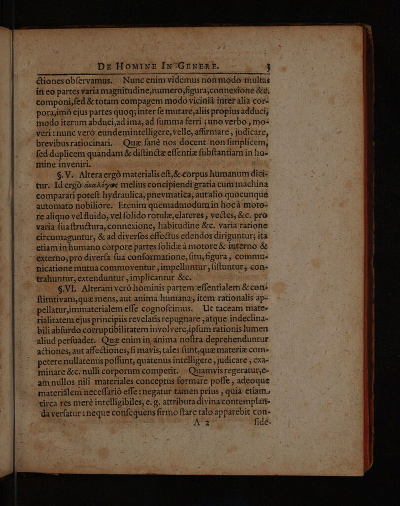 &amp;ionesobíervamus.: Nunc enim videmus non modo multas in eo partes varia magnitudine;numero;figura;connexione &amp;é, componi,fed &amp; totam compagem modo vicinià inter ália cor- porajimó ejus partes quoq;inter fe mutare;aliis propius adduci; modo iterum abduci,ad ima, ad fumma ferri ;uno verbo , mo: veri : nunc veró eundemintelligere, velle, affirmare , judicare, brevibusratiocinari. Quz fané nos docent non fimplicem, fed daplicem quandam &amp; di(tindt effentiz fübítantiam in ho- mine inveniri. ; 7 S. V. Altera ergó materialis eft, S corpus humanum dici- | tur. Id ergó dveAéyas melius concipiendi gratia cum machina i comparari poteft hydraulica; pnevmatica, autalio quocunque | automato nobiliore. Etenim quemadmodum in hocà moto- re aliquo vel fluido, vel folido rotulz, elateres , vectes; &amp;c. pro varia fuaftructura, connexione, habitudine &amp;c. varia ratione circumaguntur, &amp; ad diverfos effectus edendos diriguntur; ita etiam inhumano corpore partes folidz à motore &amp; interno &amp; externo, pro diverfa fua conformatione, fitu,figura , commu-. nicatione mutua commoventur , impelluntur , iftuntur; con- trahuntur, extenduntur ,1mplicantur &amp;c. | $.VL Alteram veró hominis partem effentialem &amp; con fticütivam,que mens, aut anima humana; item rationalis ap- pellaturjimmaterialem effe cognofcimus. | llt taceam mate» rialitatem ejus principiis revelatis repugnare ,atque indeclina- bili abfardo corruptibilitatem involverejipfum rationis lumen aliud perfüadet. Quz enim in anima noftra deprehenduntur actiones, aut affectiones, fi mavis, tales funt,qua materiz com- etere nullatenus poffunt; quatenus intelligere, judicare , exa- minare &amp;c. nulli corporum competit. Quamvisregeratur;c- - amnullos nifi materiales conceptus formare pofle , adeoque - materiilem neceffarió effe : negatur tamen prius , quia etiam. - eirca tes mere intelligibiles, e. g. attributa divina contemplan- x 1 daverfatur: neque confcquens firmo ftare talo apparebit con- | pe ta A'2 fidé- - ptum ha —  —A——áÓÀ M m A m n en ECT ium M tiMÜ- -— uocem