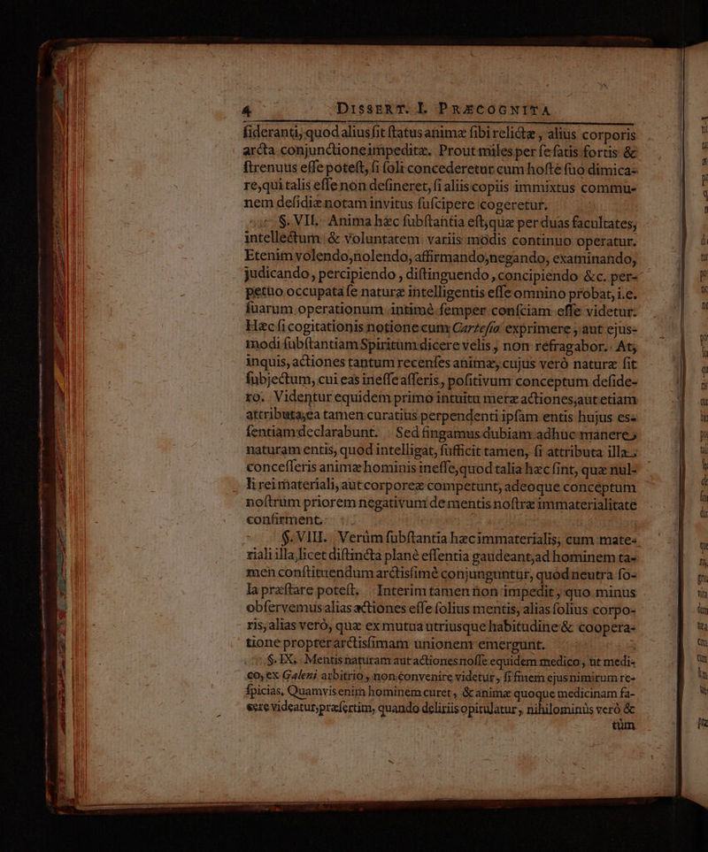 Á -«DissEeR T. l PRECOGNITA fideranti, quod alius fit ftatus anima fibirelictze x alius. corporis arcta conjunctioneimpeditz. Prout miles per fefatis fortis & re;qui talis effe non defineret, fi aliis copiis immixtus commu nem defidiz notam invitus fufcipere cogeretur. : 377 S. VIE- Anima h&c fubftantia eftjquz per duas facultates, intelle&tum: & voluntatem: variis modis continuo operatur. Etenim volendo;nolendo, affirmandojnegando, examinando, judicando, percipiendo , diftinguendo, concipiendo &c. per- petüo occupatafe nature intelligentis effe omnino probat, i.e. fuarum operationum intimé- femper. confciam-effe videtur. Hc fi cogitationis notione cum Garzefra exprimere , aut ejus- inodi fübftantiam Spiritüm dicere velis ; non réfragabor.. At; inquis, actiones tantum recenfes anime, cujus veró naturz fit Íubjectum, cui eas ineffeafferis, pofitivum conceptum defide- ro. Videntur equidem primo intuitu merz actionesjaut etiam attributa;ea tamen curatius perpendenti ipfam entis hujus es« fentiamdeclarabunt. | Sed fingamus dubiam adhuc manere naturam entis, quod intelligat, füfficit tamen, (i attributa illa. concefferis animz hominis ineffe,quod talia hzc (int, qua nul- noftrum priorem negativum dementis noftrz immaterialitate confirment: | [4 AP | $. VIII... Verüm fübftantia hecimmaterialis, cum mate« rialiilla licet di(tincta plané effentia gaudeantjad hominem ta- zen conftitaendum arctisfimé conjunguntür, quod neutra fo- la przftare poteft. | Interimtamen tion impedit ; quo minus obfervemusalias actiones effe folius mentis, alias folius corpo- ris, alias veró, quz ex mutua utriusque habitudine'& coopera- tione proptérardtisfimam unionenr emergunt. d /,S- 1X... Mentisnaturam autactionesnolfe equidem medico, ut medi- €oy ex Galeni arbitrio , non.convenire videtur, fifmern ejusnimirum re- fpicias, Quamvisenim hominem curet , &c animae quoque medicinam fa- este videatur;pracíertim, quando deliziis opitulatur , nihilominus veró & | tüm