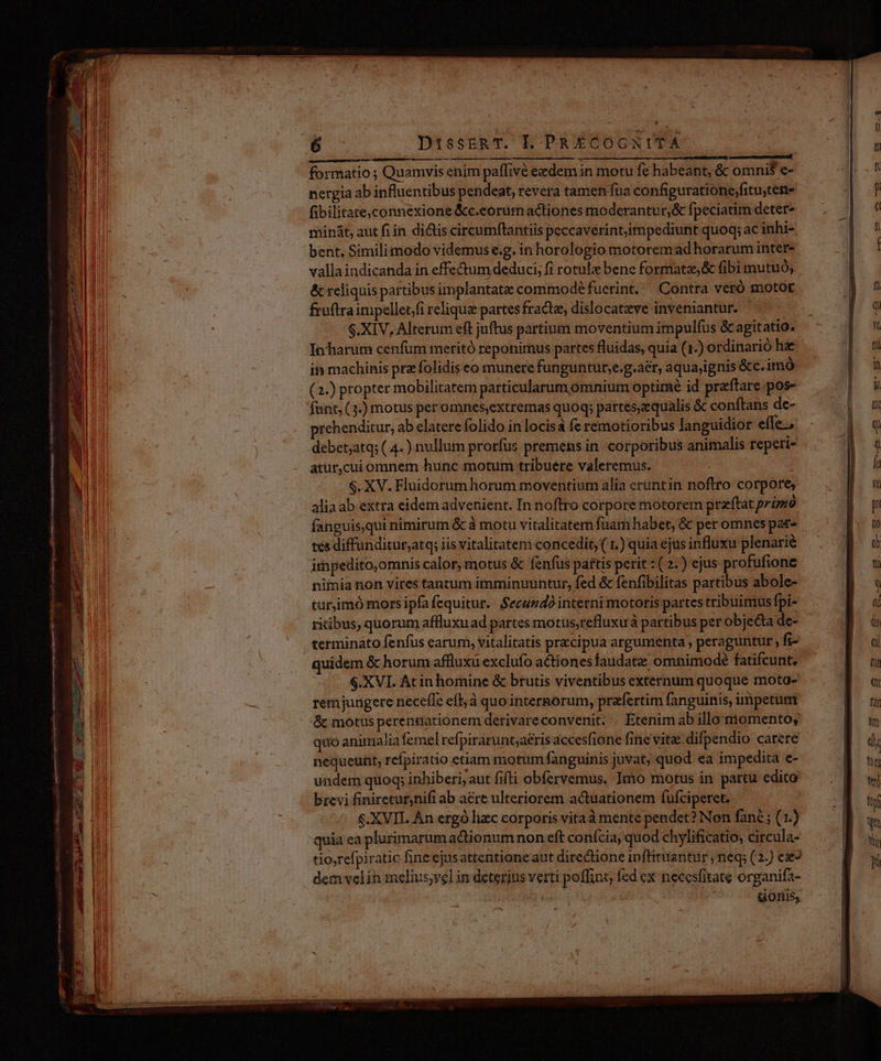/— —— OÓÓ——À utem orn si Rn mao ES sei - gti —ÀG am RE * 6 - DissEnRT. L PR ÉCOCNITA MÀ e —— M Ó— eriam Taser formatio ; Quamvis enim paffivé eedem in motu fe habeant, & omni$ e- nergia ab influentibus pendeat, revera tamen fua configuratione,fitu,ten- fibilitate,connéxione &c.eorumactiones moderantur,& fpeciatim deter- minát, aut fi in dictis circumflantiis peccaverintjimpediunt quoq; ac inhi- bent, Similimodo videmus e.g. in horologio motoremad horarum inter- valla indicanda in effe&um deduci; fi rotulz bene formata, & fibi mutuó; & reliquis partibus implantate commodé fuerint. Contra veró motor fruftraimpellet/fi relique partes fractz, dislocatxzve inveniantur. S$.XIV, Alterum eft juftus partium moventium impulfus & agitatio. In harum cenfum meritó reponirnus partes fluidas, quia (1.) ordinario he it machinis pra folidis eo munere funguntur;e.g.aér, aqua;ignis &c.imó (2.) propter mobilitatem particularum omnium optirné id praftare.pos- fant, (3.) motus per omnes,extremas quoq; partes,zequalis & conftans de- rehenditur, ab elatere folido in locis fe remotioribus languidior effe, debet,atq; ( 4.) nullum prorfus premens in. corporibus animalis reperi- atur,cui omnem hunc motum tribuére valeremus. $. XV. Fluidorum horum moventium alia cruntin noftro corpore, alia ab extra eidem advenient. In noftro corpore motorem praftat primó fanguis,qui nimirum & à motu vitalitatern fuam habet, & pet omnes par- tes diffunditur,atq; iis vitalitatem concedit, ( 1.) quia ejus influxu plenarié immpedito,omnis calor, motus & fenfus pattis perit : ( 2.) ejus profufione nimia non vites tantum imminuuntur, fed & fenfibilitas partibus abole- turjimó mors ipfa fequitur. Secundo interni motoris partes tribuimus fpi- ritibus, quorum affluxuad partes motus,refluxuà partibus per objecta de- termináto fenfus earum, vitalitatis precipua argumenta , peraguntur fi- quidem & horum affluxu exclufo actiones faudate omnimode fatifcunt, rem jungere necefle eft; à quo internorum, praefertim fanguinis, impetum & motus perennationem derivareconvenit. . Etenim ab illo niomento, quo animalia femel refpirarunt;aéris accesfione fine vite difpendio carere nequeunt, refpiratio etiam motum fanguinis juvat, quod ea impedita e- undem quoq; inhiberi, aut fifti obfervemus, Imo motus in partu edito brevi finiretuf;nifi ab aere ulteriorem actuationem fufciperet. $.XVIL An ergó lizc corporis vitaà mente pendet? Non fané ; (1.) quia ea plurimarum actionum non eft confcia, quod chylificatio, circula- tio,refpiratic fine ejusattentione aut directione inflitantur; neq; (2.) ee dem velin melius;vel in deterius verti poffint fed ex necesfitate organifa- | | donis,