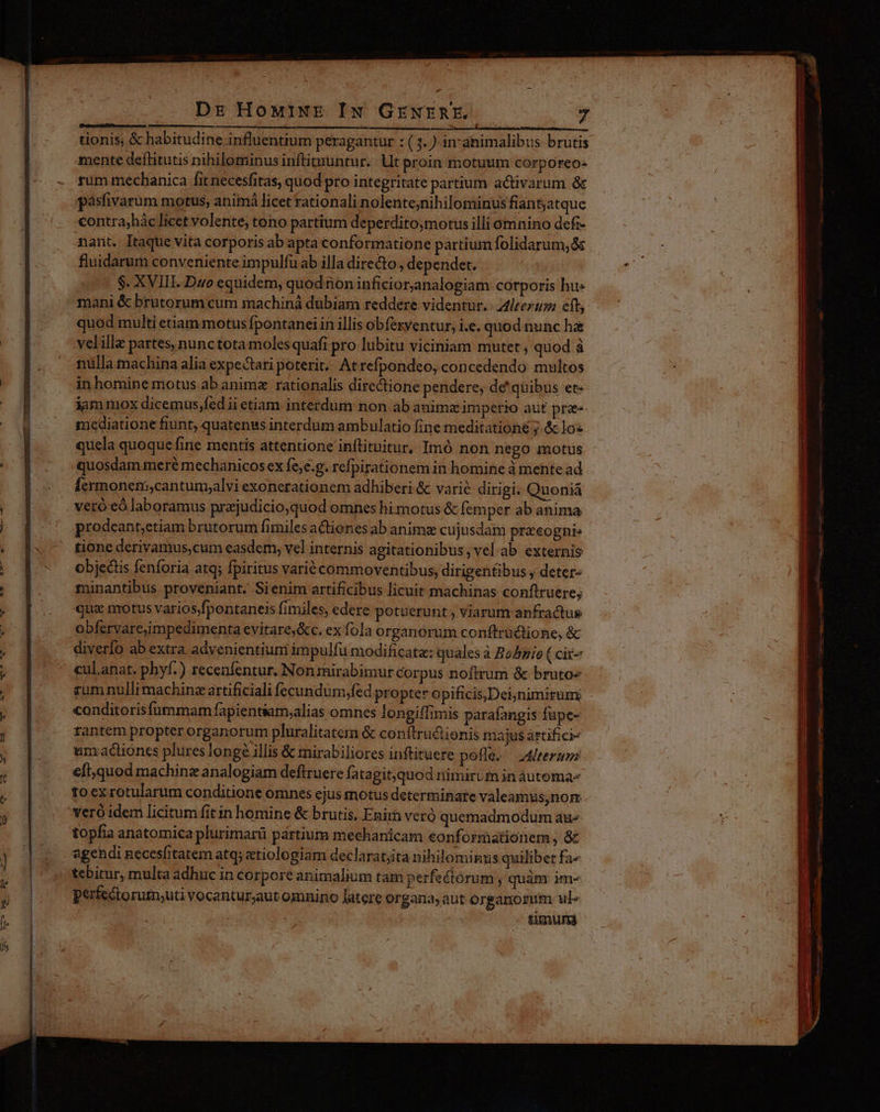 NYSTSU HEY MISESSORIP Lp 4 Des alite lb PR ACPTEBINSE 2 UR tionis; & habitudine influentium peragantur : (3. ) in-ahimalibus brutis mente deflitutis nihilominus inftimuntur.. Ut proin motuum corporeo- rum mechanica fit necesfitas, quod pro integritate partium activarum & pasfivarüm motus, animà licet rationali nolente;nihilominus fiantatque contra,hác licet volente, tono partium deperditoymotus illi omnino defi- nant. Itaque vita corporis ab apta conformatione partium folidarum, s fluidarum conveniente impulfu ab illa diredto, dependet. $. XVIII. Duo equidem, quod ion inficior,analogiam corporis hu» mani & brutorum cum machiná dubiam reddere videntur. leet eft, quod multi etiam motus Ípontanei in illis obfexventur, i.e. quod nunc ha velille partes, nunctota moles quafi pro lubitu viciniam mutet , quod à nülla machina alia expectari poterit. At refpondeo, concedendo: multos inhomine motus.ab animz rationalis directione pendere, de' quibus et- iammox dicemus,fed ii etiam interdum non ab animz imperio aut prae» mediatione fiunt, quatenus interdum ambulatio fine meditationé ; & lo« quela quoque fine mentis attentione inftituitur, Imó non nego motus quosdam meré mechanicos ex fe,e.g. refpirationem in homine à mehte ad Íermonenscantum;alvi exonerationem adhiberi & varié dirigi. Quoniá veró eó laboramus prajudicio,quod omnes hi motus & femper ab anima prodeant;etiam brutorum fimiles actiones ab animae cujusdam praeognis tione derivamus,cum easdem, vel internis agitationibus; vel ab externis objectis fenforia atq; fpiritus varié commoventibus, dirigentibus ; deter- minantibus proveniant. Sienim artificibus licuit machinas conftruere; qua motus varios/fpontaneis fimiles, edere potuerunt , viarum anfractus obfervare,impedimenta evitare&c. ex fola organorum conftrüctione, & diverfo ab extra advenientiuni impulfu modificata: quales à Bo/pio Ccit- cul.anat. phyf.) recenfentur. Non mirabimur Corpus noftrum & bruto« rum nulli machine artificiali fecundum,fed propter opificis,Deijnimirum conditorisfummam fapientiam;alias omnes longiffimis parafangis füpe- tantem propter organorum pluralitatem & conftru&ionis majus artifici- um actiones plureslonge illis & mirabiliores inftituere pefle. teram e[t;,quod machine analogiam deftruere fatagit,quod nimirum in àutema- toex rotularum conditione omnes ejus motus determinate valeamus,nom veró idem licitum fit in homine & brutis, Enir veró quemadmodum aáu« topfia anatomica plurimarü pártium mechanicam eonformationem, & agendi necesfitatem atq; «tiologiam declarat;ita nihilominus quilibet fa« tebitur, multa adhuc in corpore animalium tam perfectórum ; quàm im- perfectorutn;uti vocantur;aut omnino latere organa aut organorum ul» timunai € M artt dh ber eme ap --—