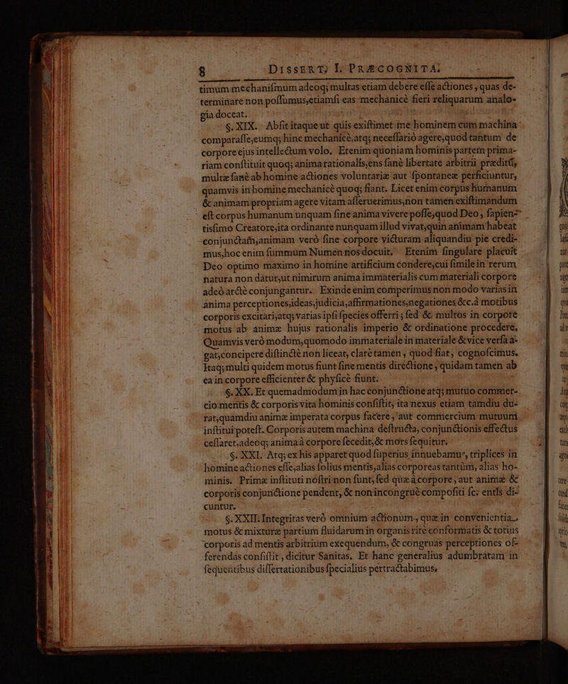 rent Tp xa Hot ttp (— o nmn teet imei og ener erem rey nii ignem A He RR nn $ DissER T) L. PR£COGNITT A, terminare non poffumus;etiamfi eas mechanicé fieri reliquarum analo- gia doceat. GIN E comparaffe;eumq; hinc mechanicé,atq; neceffarió agere,quod tantum de corpore ejusintelle&um volo. Etenim quoniam hominis partem prima- riam conftituit quoq; anima rationalís,ens fané libertate arbitrii praediti, multa fané ab homine actiones voluntarie aut fpontanez perficiuntur, quamvis in bomine mechanicé quoq; fiant. Licet enim corpus humanum & animam propriam agere vitam afleruerimus,non tamen exiftimandum tisfimo Creatore;ita ordinante nunquam illud vivatquin animam habeat conjunctafuanimam veró fine corpore victuram aliquandiu pie credi- hatura non datur,ut nimirum anima immaterialis cum materiali corpore adeo ardé conjungantur. Exinde enim comperimus non modo variasin anima perceptionesjideas;judicia,affirmationesnegationes &c.à motibus corporis excitari;atqs varias ipfi fpecies offerri;fed &c multos in corpore motus ab animx hujus rationalis imperio & ordinatione procedere. Quamvis veró modum,quomodo immateriale in materiale &vice verfa a- gat;concipcre diftincté non liceat, clarté tamen , quod fiat, cognoícimus. Kaq; multi quidem motus fiunt fine mentis diredtione ; quidam tamen ab ea in corpore efficienter & phyfice fiunt. ; .$. XX. Et quemadmodum iin hac conjunctione atq; mutuo commet- cio mentis & corporis vita hominis confiflit; ita nexus etiam tamdiu du- ratquamdiu animz imperata corpus facere ,'aut commercium mutuum inftitui poteft. Corporis autem machina deftructa, conjunctionis effectus ceffaret;adeoq; animaà corpore fecedit;& mors fequitur. |... $. XXL. Atq; ex his apparet quod fuperius innuebamur, triplices in homine actiones effe;alias folius mentis;alias corporeas tantüm, alias ho- minis. Prime inflituti noftri non funt; fed quae acorpore; aut aniriz & corporis conjunctione pendent, & nonincongrué compofiti fc: entls di- cuntur. | em $. XXII. Integtitas veró omnium actionum, que in convenientia, motus & mixture partium fluidarum in organis rité eónformats & totius corporis ad mentis arbitrium exequendum, & congruas perceptiones of fereridas confiflit , dicitur Sanitas, Et hanc generalius adumbratam in fequentibus diflertationibus fpecialius pertracabimus.