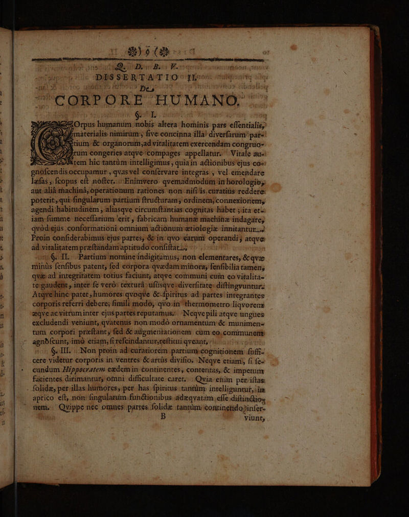 - m m v. fit -nt.! s O5 un rm ^ Des 3 I DES z UC UOMBPUOJSE S ELUMA E LL. Orpus humaniim nobis altera: hominis pars effentialis, aM E materialis nimirum: , five concinna illa! diverfarum pat» idees zy tium. &amp; organorum;ad vitalitatem exercendam congruo- Arum congeries'atqve'compages appellatur. ^ Vitale au- ( z/owtem hic tantàm intelligimus quiain actionibus ejus co-: gnofcendis occupamur , qvas vel confervare integras , vel emendare lefas ; Ícopus eft: nofter... Enimvero: qvemadmodüm in horologioy aut.alià machiná, operationum rationes. nonnifi is. curatiüs reddere: potetit, qui-fingularum pártium ftru&amp;turam ; ordinem; connexionem; agendi habitudinem ; aliasqve circumftantias: cognitas habet ; ita et iam fumme: neceffarium 'erit , fabricam humane machinz indagare, qvód:ejus .conformationi omnium actionum xtiologix innitantur ..J Proin confiderabimus ejus partes; &amp; in^ qvo: earumi operandi; atqve ad vitalitatem przftandam aptitudo confiftat,, ^^. 57 ! $. IL. Partium nomine indigitamius; non elementares, &amp; qve miniis fenfibus patent; fed eorpora qvedam minora; fenfibilia tamen; qv&amp; ad integritatem totius faciunt, atqve communi cuin eo vitalita- te:gaudent , inter fe veró: texturá - ufüsqve: diverfitate- diftingvuntur; Atqvehinc patet ; humores qvoqve &amp;-fpiritus ad partes integrantes corpotis referri debere; fimili modo, qvo-in thermometro liqvorenz zqve acevittuminter ejuspartes reputamus; Neqvepili atqve ungues excludendi veniunt, qvatenus non modó ornamentum &amp; munimen- tum corpoti preftant, fed.&amp; adgmentationem cum eo. cammunermt agnbfcunt, imó etiam, fi refcindantur,reflitui qveant, «| TU S. III. Non proin ad: curatiorem partium cognitionem íuffi. cere videtur corporis in ventres &amp;artüs divifio. Neqve etiam; fi fe- cundum Hippocratem ezdem in: continentes , contentas, &amp; impetum facientes dirimantur, ofnni difficultate caret. - Qvia-enim per-iftas: aprico efl, non: (ingulariim functionibus adeqvatam effe diftindtio« nem, Qvippe nec omues partes folidi tantüm: continetido?infer- | | ! b Viunt;