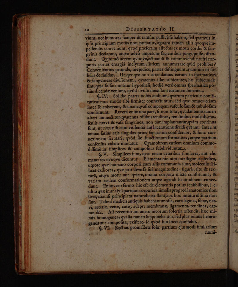DT — MÀ KRIIGMON ee De puc : elem an Se ner Lak. a pr er ad SLT. wein e mer s LAIT datae ale a de qr | 10 DissERTATIO II viunt, nec humores femper &amp; tantüm paffivé fe habent, fed qvamvis in ipfis principium motüs non ponatur; agitata tamen aliis qvoqve im- pellendis conveniunt, qvod prafertim effectus ex motu cordis &amp; fan- gvinis declarant; atqve adeó impetumr facientibus jungi.poffe;often- dunt, Qvinimó aérem qvoqve;actuandi &amp; commovendi noftri cor- poris partes energià inclytum, iisdem annumerare qvid prohibet? Convenientius proinde, me judice, partes diftinguuntur tantüm in fo«^ lidas.&amp; fluidas... Ut qvoqve non attendamus: earum in fpermaticas: &amp; fangvineas divifionem , qvatenus ille:-albicantes; he rubicunda fint, qvia falfze innititur hypothefi, hodié veró omnes fpermatice po- tiüs dicenda veniunt, qvód ovulo inexiftant earum rudimenta, .IV. . Solide partes nobis audiunt, qvarum particule coníti- tutive non modo fibi firmiter conne&amp;tuntur; fed qve omnes etiam inter fe coherent, &amp; unamqvafi compagem vafculofam:&amp; tubulofam conftituunt, : Reverà enimuna pars;fi non tota , qvadantenus tamen alteri annnectitur,qvatenus offibus tendines, tendinibus mufculi,mu- fculis nervi &amp; vafa fangvinea, non tàm implantantur,qvàm continua funt, ut non nifi cum violentià aut laceratione dividi qveant, Interim tamen fatius-erit fingulas prius feparatim confiderare ,.&amp; hinc 'cone. nexionem Ícrutati, qvód fic functionum formalitas , atqve partium confenfus eidem: innitatur, ^ Qvamobrem ezdem omnium commo- diffimé in fimplices &amp; compofitas fübdividuntur ;. ; $. V. Simplices funt, qva. etiam veteribus fimilares, aut ele- mentares qvoqve dicuntur. Elementa hic non intelligimus phyfica, utpote qva humano corpori cum aliis communia funt, molecule fci- licet exiliores, qva pro diverfà fuá magnitudine ; figurá, fitu &amp; tex- turà, atqve motu aut qviete, omnia corpora mixta conftituunt, &amp;: variam eisdem conformationem atqve agendi habitudinem .conce- dünt, Enimvero fermo: hic eft de elementis potiüs fenfibilibus, i. e. ultra qvz inanalyfi partium corporisanimalis progredi anatomico fion. licetjetiamfi principiata naturalia exiftant;i. e- hoc intuitu ultima non fint, Talesà medicis antiquis habebantur offa, cartilagines, fibre, ner- vi, arteriz, venz, cutis, adeps, membrane, ligamenta, tendines, car- nes &amp;c. Aftrecentiorum anatomicorum folertia oftendit, hec mi- nüs homogenea; qvalia tamen fupponebantur, fed plus minus hetero- genea aut compofita, exiftere, id qvod fuo loco conftabit. 70$ NE Rectius proin fibra fol partium ejusmodi fimilarium t: | : nomi- s  à | |