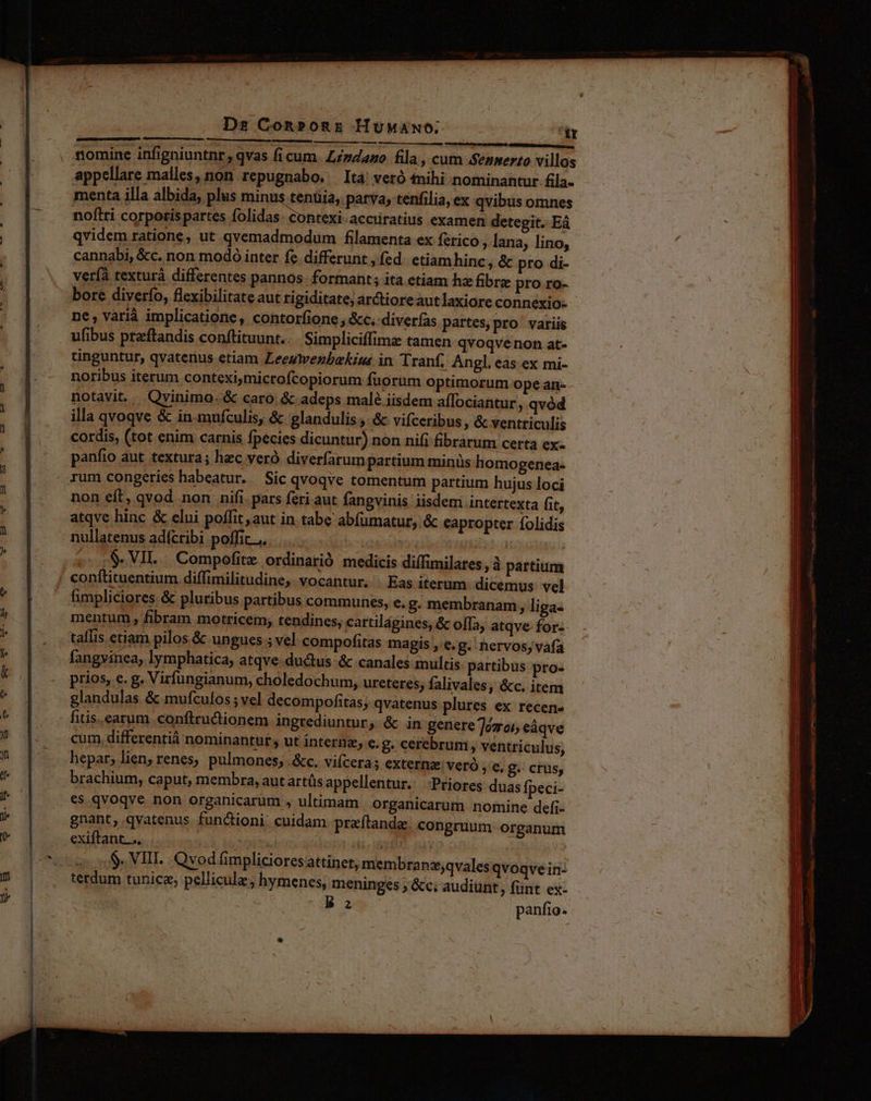 Ds Con»onE HüMaAwo; ir nomine infigniuntnr,; qvas fi cum sano fila, cum .Sennerto villos appellare malles, non repugnabo. Itá veró nihi nominantur fila- menta illa albida, plus minus tenüia, parva, tenfilia, ex qvibus omnes noflri corporis partes C38 aima accuratius examen detegit. Eá qvidem ratione, ut qvemadmodum filamenta ex ferico , lana, lino, cannabi, &c. non modó inter fe. differunt , fed ctiamhinc, & pro di- verfà texturà differentes pannos. formant; ita etiam hz fibra pro ro- bore diverío, flexibilitate aut rigiditate; arctioreautlaxiore connexio- ne, varià implicatione, contorfione , &c..diverías partes, pro variis ufibus pteftandis conftituunt.. Simpliciffima tamen qvoqvenon at- tinguntur, qvaterius etiam Leeywezbekiss in Tranf, Angl, eas ex mi- noribus iterum conteximicrofcopiorum fuorum optimorum ope an- cordis, (tot enim carnis fpecies dicuntur) non nifi fibrarum certa ex- panfio aut textura; hzc veró diverfarum partium minüs homogenea- non eft, qvod non nifi. pars feri aut fangvinis iisdem intertexta (it, atqve hinc & elui poffit, aut in tabe abfumatur, & eapropter folidis nullatenus adícribi poffit... TM | $. VII. : Compofite ordinarió medicis diffimilates ,à partium conftituentium diffimilitudine,. vocantur. | Eas iterum. dicemus vel fimpliciores & pluribus partibus communes, e. g. membranam, liga- mentum , fibram motricem; tendines, cartilágines, & offa, atqve- for-- tallis etiam pilos. & ungues ; vel compofitas magis , e.g. nervos, vafa fangvinea, lymphatica, atqve.ductus & canales multis partibus pro- prios, e. g. Virfungianum, choledochum, ureteres, falivales, &c. item glandulas & mufculos ; vel decompofitas; qvatenus plures ex recene fitis. earum conftructionem ingrediuntur, & in genere Toro, eáqve cum. differentiá nominantur s ut internz, e. 8. cerebrum, ventriculus, brachium, caput, membra, aut artüs appellentur. Priores duas Ípeci- es qvoqve non organicarum , ultimam | organicarum nomine defi-- gnant, qvatenus functioni. cuidam praftandae congruum. organum exiftant.... | Ha | $. VIII. Qvod fimpliciores attinet, membranz,qvales qvoqve in: terdum tunicz; pellicule, hymenes, meninges ; &c; audiünt , fünt ex- B a panfio. t ————À — M ——— D re - ^-- ————À RÀ QI mL m E — — ( re mae SERENA c MSN E ES CE neges I ue rr —