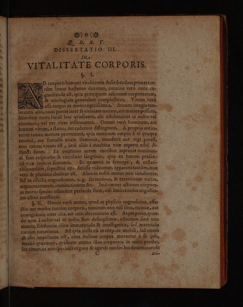 E173 E D DISSERTATIO: II $ iz; D corporis humani vitalitatem defcribendam primas tan- S tüm lineas hactenus duximus, curatius veró nunc co- aes Ve. gnofcenda eft, qvia principium actionum corporearum; S EWNR SPAIN E ; &amp; atiologiam generalem complectitur. | Vivum veró 3570/72259 efTe corpus ex motu cognofcimus X Atnuncintegra mo- lescum. aliis, nunc partes inter fe viciniam mutant, aut mutare poffunt, Interdüm. motu locali hoc. qviefcente, alii nihilominus in nobis vel continuó, vel per vices inftituuntur,.. Omnes veró hominem, aut brutum vivum; à ftatua; aut cadavere diftingvunt, |. A proprio autin- terno tamén motore proveniant, qvia mortuum corpus à vi qvoqve externà, aut fortaílis etiam daemonis, transferri aut. regi poteft, non tamen vivum eft , imó aliàsà machina vite experte nihil di- (ündti foret. ^ Ex continuis autem - motibus inprimis nominan- di funt refpiratio: &amp; circulatio fangvinis, qvia ex horum prafen- &amp;à vite indicia fumimus. —.Et qvamvis in fyncope 5. &amp; ecfítati- cisinterdum , fuperflite vita, defüfle videantur, apparenstantüm, non vera &amp; plenatiaabolitio eft. Aliosin nobis motus non tamdientes, augmentationem,imminutionem &amp;c. Imoomnes actiones corpore- as motus fpecies oftendere perfacile foret, nifi limites nobis anguftio- tes effent conftituti. $.1L. Omnis veró motus, qvod ex phyficis cognofcitur, affe- &amp;io aut modus tantüm corporis, nimirum non nifi fitus; viciniz , aut contiguitatis intér alia, aut cum aliis mutatio eft. Atqveproin,qvan- do eum ànobis vel in nobis fieri defcripfimus, actionem fané non tantüm notavimus. .. Aft qvia nulla vis incorpore mobili, fed omnis ab alio impellente eft, cüm nullim corpus. moveatur à Íe. ipfo, meritó qvarimus ; qvidnam motus illos corporeos in nobis pratet. Ita tàmen;,ut non fpecialia organa &amp; agendi modos hic determinare fit ani.