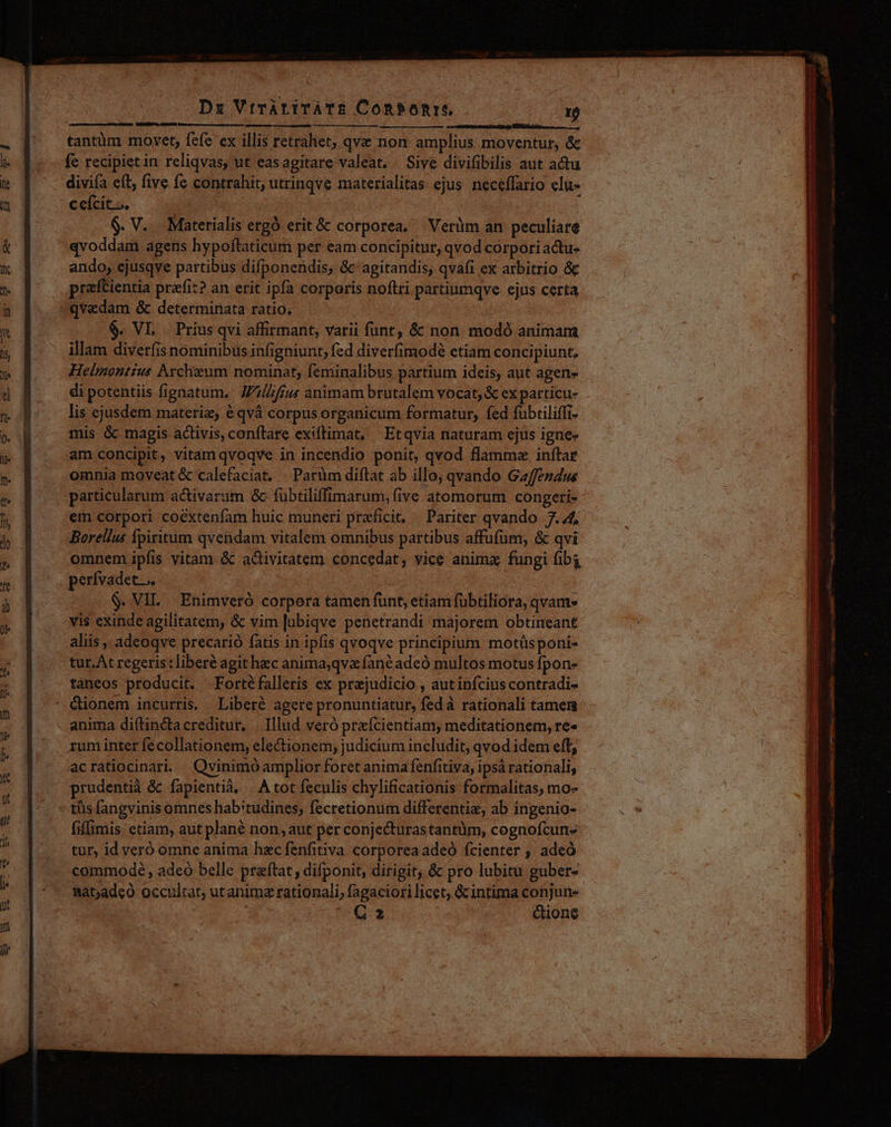 Dx VtràrirATE Conbonre 1Ó tantüm movet, fefe ex illis retraliet, qve non amplius moventur, &amp; fe recipiet in reliqvas, ut easagitare valeat. Sive divifibilis aut actu divifa eft, five fc contrahit, utrinqve materialitas ejus. neceffario clu- c eícit... | $. V.. Materialis ergó erit&amp; corporea. |Veriüm an peculiare ando, ejusqve partibus difponendis, &amp;' agitandis, qvafi ex arbitrio &amp; praftientia przfit? an erit ipfa corporis noftri partiumqve ejus certa $. VL Prius qvi affirmant, varii funt, &amp; non. modó animam illam diverfisnominibus infigniunt, fed diverfimodé etiam concipiunt, Helmontius Archieum nominat, feminalibus partium ideis, aut agen» di potentiis fignatum. Jiu animam brutalem vocat, &amp; ex particu- lis ejusdem materie, éqvà corpus organicum formatur, fed fubtiliffi- mis &amp; magis activis, conflare exiftimat, Etqvia naturam ejus igne» am concipit, vitam qvoqve in incendio ponit, qvod flamma inftar omnia moveat &amp; calefaciat. | Parüm diftat ab illo; qvando Gaffendus particularum activarum &amp; fübtiliffimarum, five atomorum congeti- em corpori coextenfam huic muneri praeficit, ^ Pariter qvando 7.4; Borellus fpiritum qvendam vitalem omnibus partibus affufüm, &amp; qvi omnem ipfis vitam &amp; activitatem concedat, vice animz fungi fibi perfvadet... | $. VII. Enimveró corpora tamen funt, etiam fübtiliora, qvam. vis exinde agilitatem, &amp; vim |ubiqve penetrandi majorem obtineant aliis, adeoqve precarió fatis in ipfis qvoqve principium motüsponi- tur. At regeris : liberé agit hec anima;qvz fanéadeó multos motus fpon- táneos producit. Fortéfalleris ex prejudicio , autinfcius contradi- rum inter fécollationem, electionem; judicium includit, qvod idem eft, acratiocinari. Qvinimóamplior foret anima fenfitiva, ips rationali, prudentià &amp; fapientia, . A tot feculis chylificationis formalitas, mo- tüs fangvinis omnes hab'tudines, fecretionum differentie, ab ingenio- fiflimis etiam, aut plané non, aut per conjecturastantüm, cognofcun- tur, idveró omne anima hec fenfitiva corporeaadeó fcienter ; adeó commodé , adeo belle przftat , difponit, dirigit; &amp; pro lubitu guber Bàt;adeo occultat; utanimz rationali, fagaciori licet, &amp;intima conjun« | Q2 cione 4 At — PEN didi aio RR epe &amp; — )