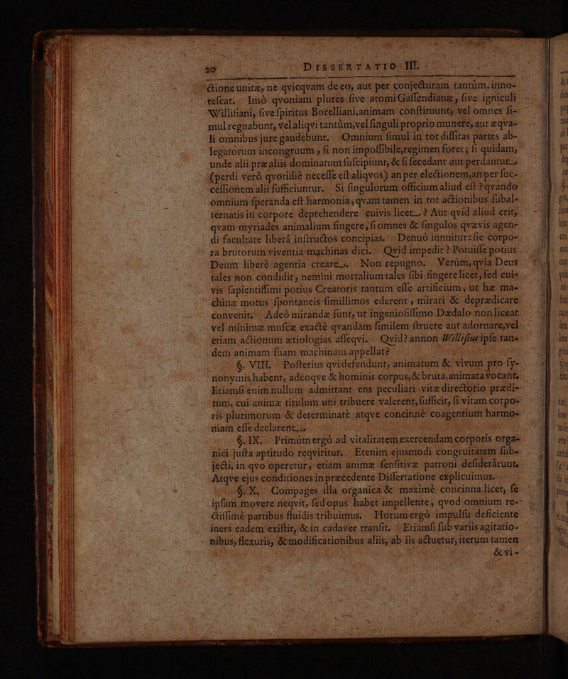 ipli immsersz ctetur ASÍ rre cape rnm eee € P] potest rrr menn ———P nun 20 DrssrERTATIÓ TI. —— á— x nos —— tefcat,.. Imó qvoniam plures five atomi Gaflendianz , five igniculi wNu/'illiiani, fivefpiritus Borellianijanimam conftituunt, vel omnes fi- mulregnabunt, velaliqvi tantüm;vel finguli proprio munere, aut eqva- li omnibus jure gaudebunt. Omnium fimul in tot diffitas partes ab- legatorum incongruum , fi non impoffibile,regimen foret; fi quidam, unde alii prealiis dominatum fafcipiunt, &amp; fi fecedant aut perdaritur.; (perdi verà qvotidié neceffe eft aliqvos) anper ele&amp;ionem;an per fuc- ceffionem alii fufficiuntur... Si fingulorum officium aliud eft ? qvando omnium fperanda eft harmonia, qvamtamen in tot actionibus fubal- térnatis in corpore deprehendere. cuivis licet. ? Aut qvid aliud erit; qvam myriades animalium fingere; fiomnes &amp; fingulos qvzvis agen- di facultate liberà inftru&amp;tos concipias. | Denuó innuitur: fic corpo- ra brutorum viventia machinas dici. | Qvid impedit ? Potuifle potius: Deum liberé agentia creare... Non repugno. Verüm, qvia Deus tales non condidit, nemini mortalium tales fibi fingere licet, fed cui- vis fapientiffimi potius Creatoris tantum effe artificium, ut he ma- chinz motus fpontaneis fimillimos ederent , mirari &amp;' deprzdicare convenit; | Adeo miranda funt, ut ingeniofiffimo Dazdalo non liceat vel minima mufca exacte qvandam fimilem ftruere aut adornare,vel etiam actionum atiologias affeqvi.- Qvid? annon W'illifius ipfe tan- . dem animam fuam machinam appellat? — ^ nonymis habent, adeoqve &amp; hominis corpus, &amp; bruta;animata vocant, Etiamfi enim nullum admittant. ens peculiari vite directorio pradi- tuti, cui animz titulum uni tribuere valerent, fufficit; fi vitam corpo- ris plurimorum &amp; determinaté atqve concinne coagentium harmo- niam efle declarent... Mie .IX. Primümergó ad vitalitatem exercendam corporis orga- nici jufta aptitudo reqviritur, Etenim ejusmodi congruiratem fub- jedti; in qvo operetur, etiam animz fenfitive patroni defiderárunt, Atqve ejus conditiones in precedente Dilflertatione explicuimus. $ X. Compages illa organica &amp; maxime concinna licet, fe ipfam movere neqvit, fedopus habet impellente, qvod omnium re-- Giffimé partibus fluidis tribuimus. Horumergó impulífu deficiente iners eadem exiftit, &amp; in cadaver tranfit. — Etiamfi fub variis agitatio- nibus; flexuris, &amp; modificationibus aliis, ab iis actuetur, iterum tamen | &amp;vi-