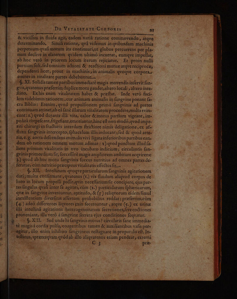 MT CINE SOIRS SGPIEIUSLAMPRL NEAR A AMOPTS en SE CRINTATON &amp; vicilim in fluida agit, eadem varià ratione commovendo, atqve determinando. Similiratione, qvà videmus in qvibusdam machinis perpetuum qvafimotum ita continuari,ut globus percurrens per pla- num declive in elaterem. qvidem ultimó incurrat, eumqve impellat, ab hoc veró in priorem locum iterum rejiciatur; Et proin nulli partium foli, fed omnium actioni &amp; reactioni mutue atqve reciproce, dependenti Itcet, prout in machinis; in animalis qvoqve corpora. omnes in vitalitate partes debebüntur.... $. XI. Solidistamen partibusimmediaté magis movendis infervit fan- gvis,qvatenus przfertim duplice motu gaudet;altero locali , altero inte- Íüno, Exhis enim vitalitatem habet &amp; praftat. Inde veró faci- lem videbimus rationem , cur animam animalis in fangvine ponant fa- cra Biblia: Etenim, qvod propulfionem primó fangvinis- ad. partes continuam attinet;ab eà fane illarum vitalitatem procedere,multa evin- cunt:1.) qvod durante illà vita, calor &amp; motus partium vigeant , im- . pedità tcorpefcantfrizefiant,emoriantur,hinc eft non itodó;qvod impe- riti chirurgi in fra&amp;turis interdum fltrictiore nimis deligatione, ex af- . fluxu fangvinis intercepto, fphacelutn illis inducant ;fed &amp; qvod arte- ria, e. g. aorta defcendens animalis vivi ligata inferioribus partibus ean- dem ob rationem omnem motum adimat : 2) qvod punctum illud fa- liens primum vitalitatisin ovo incubato indicium; circulantis fàn- gvinisprimordium fit, fucceffivé magis ampliorem ambitum acqvirens: 3.) qvod ab hoc mótu fangvinis fuccus nutritius ad omnes partes de- feratur, cüm nutritio pracipuus vitalitatis effectus fic. .. ; $. XIL .. Inteftinam qvoqve particularum fangvinis agitationem dari; muita confirmant , qvatenus (r.) vix fluidum aliqvod corpus de loco in locum propelli poffit,qvin neceffarium fit concipere, cjus par- - tesfingulas qvafi intet fe agitari, cüm (2.) particularum fphericarum, qva in fangvine inveniuntur, aptitudo, &amp; (2) reliqvorum eidem fimul inexiftentium diverfitas aflertum. probabilius reddat ; przfertim;cüm (4-) adeo differentes liqvores exin fecernantur , atqve (5.) ex urine illà inteftinà agitatione heterogeneitatum fecretionss;five coctiones proveniant, illa vero à fangvine fecreta ejus conditiones feqvatur. $. XIII. Sed unde hi fangvinis motus? circularis fane immedia- . té magis cordis pulfu;coagentibus tamen &amp; auxiliantibus vafis pete teltinus, spraterqvam qvódab illo aliqvatenus etiam pendeat, externi 3 pra-