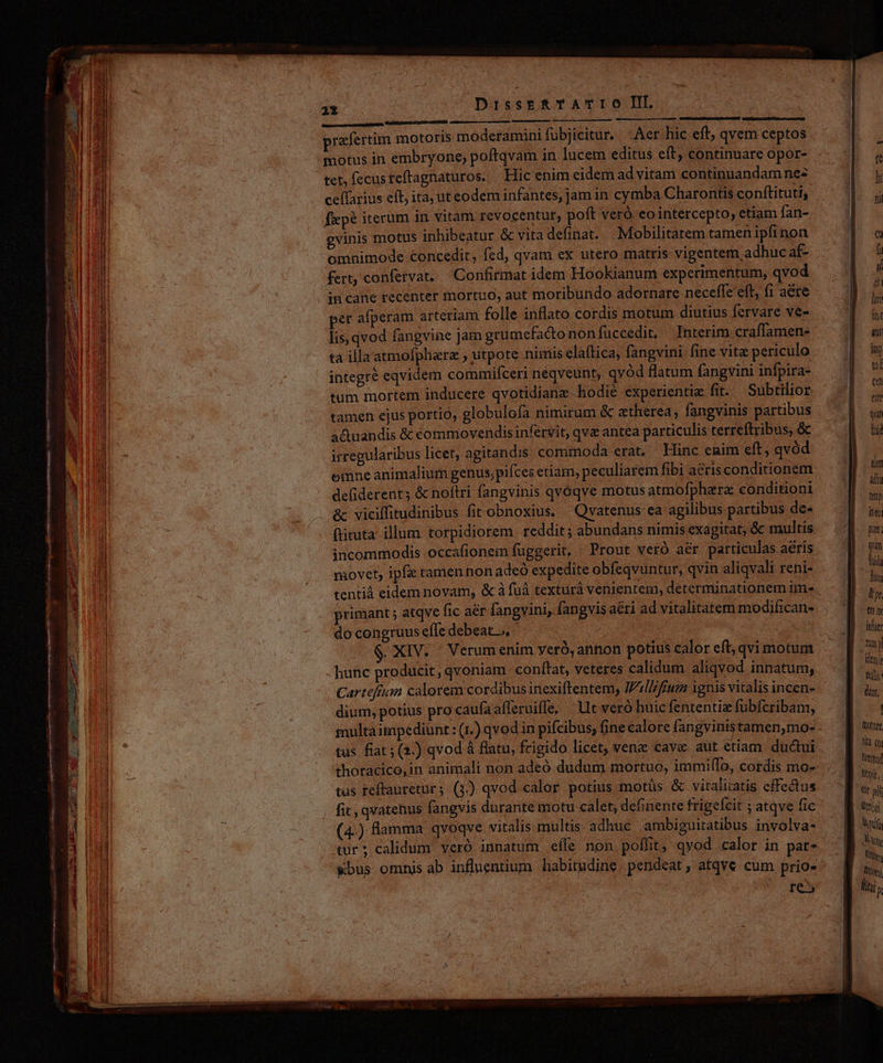 1X | ^ DisseERTATIO II. usines du ppugm, Vulithbune ciam csi praefertim motoris moderamini fübjicitur. Aer hic eft, qvem ceptos motus in embryone, poftqvam in lucem editus eft continuare opor- tet, fecusteftagnaturos. | Hic enim eidem ad vitam continuandam nes ceffarius eft ita, ut eodem infantes, jam in cymba Charontis conftitutiy fiep? iterum in vitam revocentur, poft veró. eo intercepto, etiam fan- gvinis motus inhibeatur & vita definat. —Mobilitatem tamenipfinon omnimode concedit, fed, qvam ex utero matris vigentem adhuc af- fert, confervat. — Confirmat idem Hookianum experimentum, qvod in cane recenter mortuo, aut moribundo adornare neceffe eft, f1 aere pet afperam arteriam folle inflato cordis motum diutius fervare ve- lis, qvod fangvine jam grumefactononfüccedit. Interim craffamen- ta illa atmofphara , utpote nimis elaítica, fangvini fine vita periculo integré eqvidem commifceri neqveunt, qvod flatum fangvini infpira- tum mortem inducere qvotidiane hodie experientie fit. Subtilior tamen ejus portio, globulofa nimirum & etherea, fangvinis partibus a&uandis & commovendisinfervit, qve antea particulis terreftribus, & irregularibus licet, agitandis commoda erat. Hinc eaim eft, qvód emne animalium genus,piíces etiam, peculiarem fibi aeris conditionem de(iderent; & noftri fangvinis qvoqve motus atmofphare conditioni &c viciffitudinibus fit obnoxius. | Qvatenus ea agilibus partibus de- ftituta illum torpidiorem reddit; abundans nimis exagitat; & multis incommodis occafionem fuggerit, ' Prout veró aér particulas aéris movet, ipfis tamen non adeó expedite obfeqvuntur, qvin aliqvali reni- uM panccnci e rar cot primant ; atqve fic aér fangvini, fangvis aéti ad vitalitatem modifican- do congruus efle debeat, : hunc producit, qvoniam conftat, veteres calidum aliqvod innatum, Cartefion calorem cordibus inexiflentem, Ill/frum ignis vitalis incen- dium, potius pro caufaafleruiffe, Ut veró huic fententiz fubfcribam, multa impediunt : (1.) qvod in pifcibus, fine calore fangvinistamen,mo- tus. fiat ; (3.) qvod à flatu, frigido licet, venz cave aut etiam. ductui thoracico,in animali non adeó dudum mortuo, immi(lo, cordis mo- tus reftauretur; (3) qvod calor potius motüs & vitalitatis effectus fit, qvatenus fangvis durante motu calet, definente frigefcit ; atqve fic (4.) amma qvoqve vitalis multis adhue ambiguitatibus involva- tür; calidum veró innatum effe non poffit, qvod calor in par- &bus omhis ab influentium habitudine pendeat, atqve cum prio- re lüotore Vlt Qo Nimimod Wit, Qt yj LY * i LOT Wy, Dion