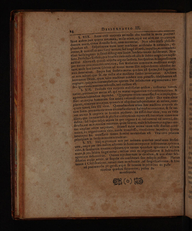 LES Mam  Lou ^. ; TH SS DassrERTATIO ll. $ XIX.. Anne vero Corpore animalis vita tantüm in motu ponitur? Gicne eodem jure qv&amp;vis avtomata , mol etiam, aqvà aut are; aut qvocunqve demum motz, Vivere dicendz funt, nam moventur, Non adeo cráffe philofo- phandum ct. Difpariratem enim inter machinas artificiales &amp; naturales , vi- ventes, &amp; nonnifi ab uno forté motore, fed longe diverfo, impul(as,ex anteceden- tibus facileingenio pollenti diftingvere licebit; Senfatio tamen defideratur. Non qva hominis rationalis eft.alio &amp; debito magis loco expli- (ane. Perfectior fenfatto | bjecta organa fenforia, hecfpiritus, hi impreffionem cabitur. Altera eft; qvando o per nervos continuantes cerebrum , five fenforium commune, modificate exagi- tus ad novos motus illis refpondentes edendos de- nub determinat. Itaqve hzc fenfatio motus qvedam eft fpecies,fed fingularis, ut non. mirari opus fit, cur nulle aliz machinz fimiles inveniantur, — Artificem vem tales machinas condere non potuiffe ; blafphemum dc intueamur Deum qv: cogitare, quippein contemplatione operum Dei infinitorum argumentum à no-- fira ignorantia maxime imbecille,imó nullum eft. S. XIX. Proinde vita corpóris multifarius qvidem , ordinatus tamen, totius, partiumqve motus eft, qvi ex mutuá organorum rité conformatorum, &amp; agentium habitudine depetdet. Qvapropter etiam vana effet;fi nonimpia,qvz- (io; an corpus humanum fne animá rationali vivere poffit? Deo enim aliter lacuit, nimirum ut corpus» qvamvisin aliqvibus independenter ab anima nun- qvam támen (nell vivat. Qvémadmodum etiam hec machina corporis vi-- tàm fuam; promemoratarum crcumflantiarum habitudine continuat, &amp; fie ne- xus animg &amp; corporis in homiue. perdurat , ita diffolvitur idem , non ex vitio illius» quz immacerialis &amp; phyfice corruptionis expers e(t, inio etiam vivere nón definit; fed hujus culpá; utpote in qvo organa à vi, velexterná vel interni, de- -ftru&amp;ta,aut motores tus amplius edere neqveunt, nuare, ex organi tam^n vitio, Etiamfi enim anima vitam velit diuttus conti- corde transfoffo , circulatione impedita; fpiritu intercepto &amp;c. nece principium in foetüs oeconomia tradetur. duIiM cidpc db animam qvandam peculiarem fenfii- vam , neqve per rationalem, a&amp;iones in hominecorporez infticuuntur, qvis non videt, &amp; facultatum nomina exfpirare,qvz vanum qvondam ignorant» afylum erant,&amp; pro lubitu fingebantut » rectius vero ex organifatione &amp; habitudine agentium defümuntur. Omnes eqvidem eunt in circulum , &amp; upa alteri füb- fidiarias copias Jnittit ; Ut fingule vix confiderari fine reliqvis poffint. — Placuit tamen à Chylihtatione; naturá viam monftrante , ad fangvificationem , &amp; hinc ad pnevmatofin progredi, atqve fic interim in prioribus ex pofte- rioribus qvzdam füpponere , poítea de- monfítranda. | go) S