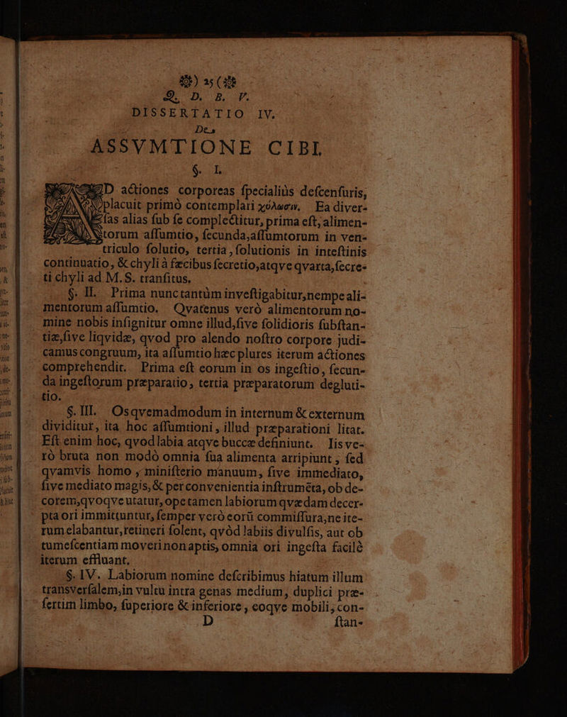 D (XR d wu M Bu. BISSERTATIO S IY, RE Des ASSVMTIONE CIBI ; $. IL RD actiones corporeas fpecialiüs defcenfuris, placuit primó contemplari xoAwew. — Ea diver- elas alias fub fe complectitur, prima eft; alimen- ADNNtorum affumtio, fecunda;affumtorum in ven- triculo folutio, tertia ,folutionis in inteftinis ti chyli ad M.S$. tranfitus, $. Il. Prima nunctantüm inveftigabitur,nempe ali- mentorum affumtio. | Qvatenus veró alimentorum no- mine nobis infignitur omne illud;five folidioris fubftan- camus congruum, ita aflumtio hzc plures iterum actiones comprehendit. Prima eft eorum in os ingeftio, fecun- da ingeftorum praeparatio, tertia preparatorum degluti- tIo. $.III. Osqvemadmodum in internum & externum dividitur, ita hoc affumtioni , illud preparationi litat. Eft enim hoc, qvodlabia atqve bucce definiunt,— Iis ve- ró bruta non modó omnia fua alimenta arripiunt ; fed qvamvis homo , minifterio manuum, five immediato, five mediato magis, & per convenientia inftruméta, ob de- corem,qvoqve utatur, opetamen labiorum qva dam decer- pta ori immittuntur, femper veró eorii commiffura;ne ite- rum labantur,retineri folent, qvód labiis divulfis, aut ob iterum effluant, ! $. 1V. Labiorum nomine defcribimus hiatum illum transverfalem,in vultu intra genas medium, duplici pre- ftan-