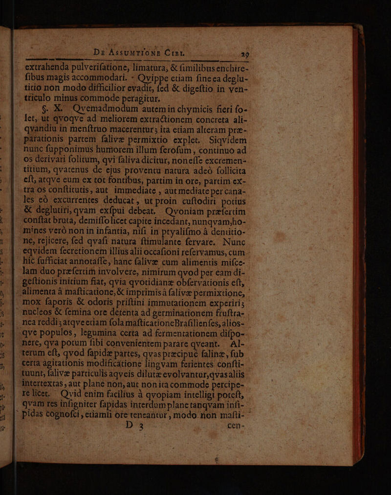ur Dz ÁssuMTIONE Ctht. |. EY aum BmiieatMMGUm e e — extrahenda pulverifatione, limatura, &amp; fimilibus enchire- fibus magis accommodari. - Ovippe etiam fine ea deglu- titio non modo difficilior evadit, fed &amp; digeftio in ven- triculo minus commode peragitur. | $. X. Qvemadmodum autemiin chymicis fieri fo- — |. let, ut qvoqve ad meliorem extractionem concreta ali- | qvandiu in menftruo maccerentur; ita etiam alteram pre- | parationis partem falivie permixtio explet. Siqvidem | nunc fupponimus humorem illum ferofum , continuo ad os derivari folitum, qvi faliva dicitur, noneffc excremen- | titium, qvatenus de ejus proventu riatura adeo follicita | | eft atqve eum ex tot fontibus, partim in ore, partim ex- | traosconftitutis, aut immediate , aut mediate per cana- les eó excurrentes deducat, ut proin cuftodiri potius &amp; deglutiri, qvam exfpui debeat, Qvoniam pretertim 1 conftat bruta, demiffo licet capite incedant, nunqvam;ho- j | mines vero non in infantia, nifi in ptyalifmo à deniitio- | | né,rejicere; fed qvafi natura ftimulante fervare. Nunc s eqvidem fecretionem illius alii occafioni refervamus, cum - | hic fufficiat annotaffe, hanc falive cum alimentis mifce- - | lam duo praefertim involvere, nimirum qvod per eam di- * | gefüonis initium fiat, qvia qvotidianz obfervationis eft, y | nucleos &amp; femina ore detenta ad germinationem fruftra- 4, |. neareddisatqveeram fola mafticationeBrafilienfes, alios- j | terum eft, qvod fapide partes, qvas precipue falinz, fub y | terta agitationis modificátione lingvam ferientes confti- | tuunt, falive particulis aqveis dilutz evolvantur,qvasaliis in Zt E . : 234 x . , S SN p] 16 licet. Qvid enim facilius à qvopiam intelligi poteft, Tt nasi ER ES €——M—ÀÁÀ—Á Á—À