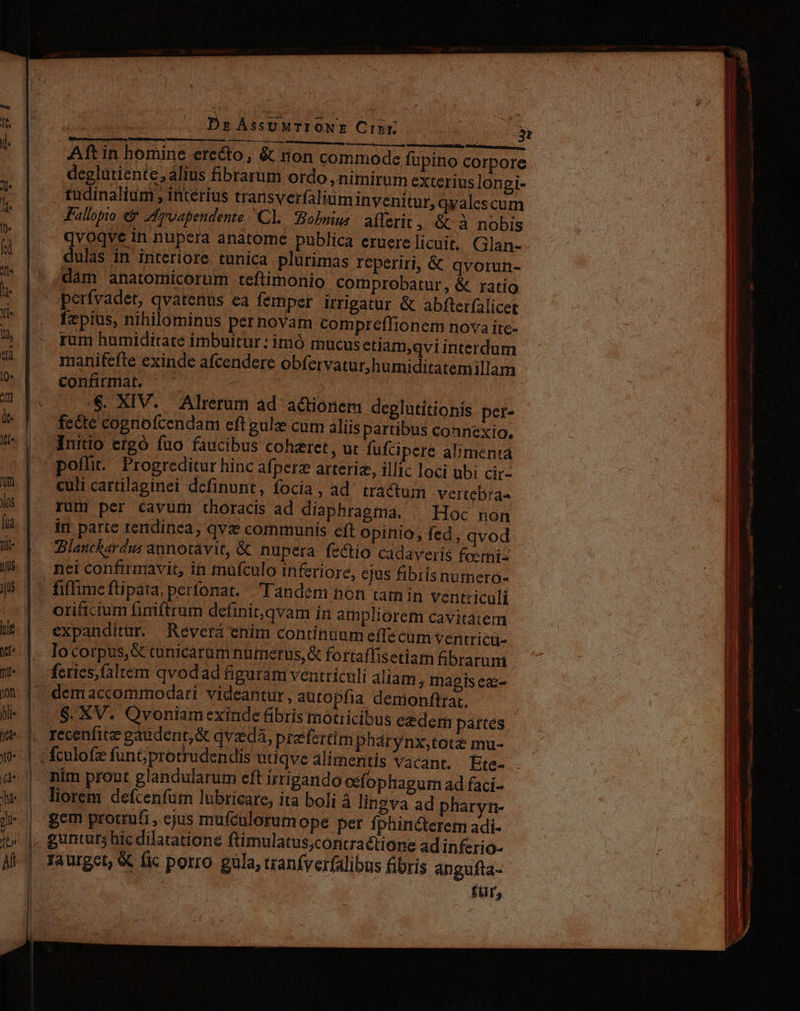 (Q* dt n Jos fua nit- T hie ye Yi. 0n bli- no jo rn '(2 s ri ton ; RITU COH EAQUE c eL] Cx. MESE a D c EROR Aft in homine erecto, &amp; non commode fupino corpore deglutiente, alius fibrarum ordo , nimirum exterius longi- . tudinalium , interius transverfaliuminyenitur, qyalcscum £aliopio &amp;&amp; Zfroapendente Cl. Bobuius | adYerit, &amp; à nobis qvoqve in nupera anatome publica eruerelicuit, Glan- eulas An. interiore. tunica plurimas reperiri, &amp; qvorun- dam anatomicorum teftimonio comprobatur, &amp; ratio fepius, nihilominus pernovam compreflionem nova itc- rum humiditate imbuitur : imó mucus ediam,qvi interdum confirmat. - | ...$. XIV. Alrerum ad actionem deglutitionis pet- fedte cognofcendam eft gulze cum aliis partibus connexio. Initio ergó fuo faucibus coheret, ut fufcipere alimenta poffit. Progreditur hinc afperz arterie, illic loci ubi cir- culi cartilaginei definunt, focia, ad tractum vertebra- rum per cavum thoracis ad diaphragma. | Hoc non ir parte tendinea, qva communis eft opinio, fed, qvod Blauckardus annotavit, &amp; nupera fectio cadaveris foemi- nei confirmavit, in mufculo inferiore, ejus fibris numero- orificium finiftrum definit,qvam ín ampliorem cavitatem expanditur. Revcrá enim continuum effe cum ventricü- locorpus,&amp; tunicarum nurmierus,«&amp; fortaflis etiam fibrarum $. XV. Qvoniam exinde fibris motiicibus ezderm partes liorem defcenfum lubricare, ita boli à lingva ad pharyn- gem protrufi, cjus mufculorum ope per fphinc&amp;terem adi- I ] | || Iàurget, &amp; fic porro gula, tranfverfalibus fibris angufta- - für,