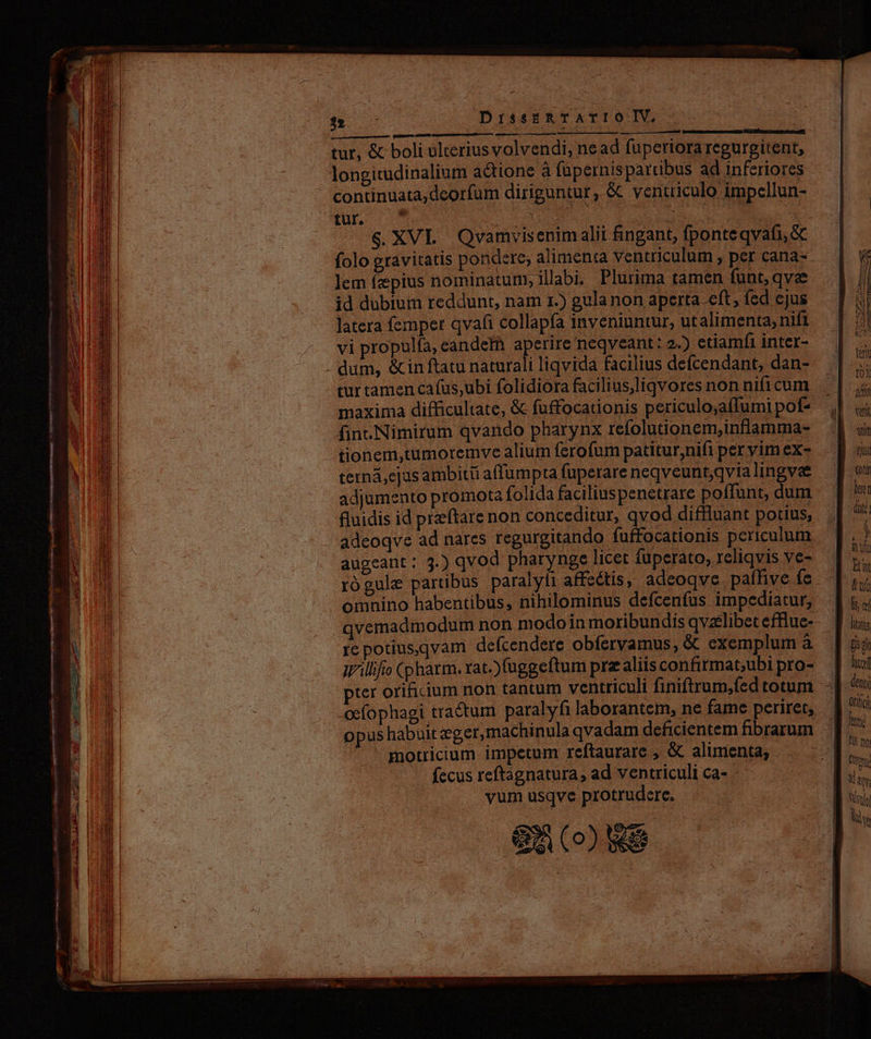 E) —— -- —— - ^ - . o rvdp uo ptione — Dri er EPSCA DAS m Poll ond paetos gran dud AO CELL - LO t ou c ve ELT, MP 3» DrissERTATIOIV, quum cm rr spi nts Rr i titi : SUUCOMBOEMNERGET S: ipic tur, &amp; boli ülteriusvolvendi, nead fupertora regurgitent, longitudinalium actione à fupernispardbus ad inferiores continuata,deorfum diriguntur, &amp; ventriculo impellun- amm ' : | tionem,tumoremve alium ferofum patitur,nifi per vim ex- terná,cjasambitii affumpta fuperare neqveuntqvia lingve adjumento promota folida faciliuspenetrare poffunt, dum fluidis id preftare non conceditur, qvod diffluant potius, adeoqve ad nares regurgitando fuffocationis periculum augeant: 3.) qvod pharynge licet fuperato, reliqvis ve- rógule partibus paralyfi affectis, adeoqve paffive fe omnino habentibus, nihilominus defcenfus impediatur, qvemadmodum non modoin moribundis qvzelibet effiue- re potius.qvam defcendere obfervamus, &amp; exemplum à i'illifo (pharm. rat.)fuggeftum prz aliis confirmat;ubi pro- ce(ophagi traétum paralyfi laborantem, ne fame periret, opus habuit eger, machinula qvadam deficientem fibrarum ^ ' gotricium impetum reftaurare , &amp; alimenta; fecus reftagnatura, ad ventriculi ca- vum usqve protrudere. 8n (8 £0 utr (dai  Ent Et ly oí ftis tid diet deni Oft Mti Ts noy Cree ia Nu y
